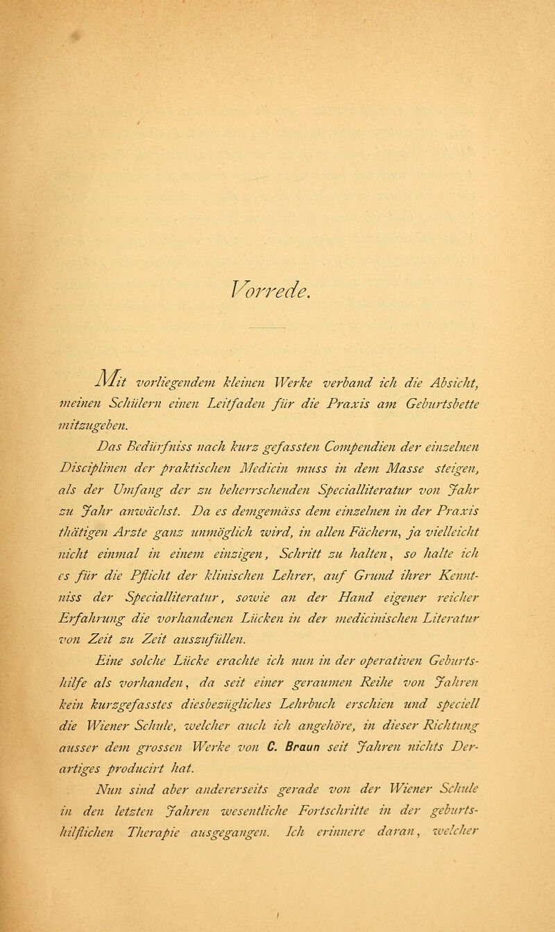 Vorrede. IVlit vorliegendem kleinen Werke verband ich die Absicht, meinen ScJiidern einen Leitfaden für die Praxis am Geburtsbette mitzugeben. Das Bediirfniss nach hurz gefassten Compendien der einzelnen Disciplinen der praktischen Medicin mtiss in dem Masse steigen, als der Umfang der zu beherrschenden Specialliteratur von Jahr SU Jahr anwächst. Da es demgemäss dem einzelnen in der Praxis thätigen Arzte ganz unmöglich wird, in allen Fächern., ja vielleicht nicht einmal in einem einzigen, Schritt zu halten, so halte ich es für die Pßicht der klinischen Lehrer, atif Grund ihrer Kennt- niss der Specialliteratur, sowie an der Hand eigener reicher Erfahrimg die vorJiandenen Lücken in der medicinischen Literatur von Zeit zu Zeit auszufiUlen. Eine solche Lücke erachte ich nun in der operativen Geburts- hilfe als vorlianden, da seit einer geraumen Reihe von Jahren kein kurzgefasstes diesbezügliches Lehrbuch erschien und speciell die Wiener Schule, welcher auch ich angeJiöre, in dieser Richtung ausser dem grossen Werke von C. Braun seit Jahren nicJits Der- artiges producirt hat. Nun sind aber andererseits gerade von der Wiener Sclnde in den letzten JaJiren tvesentliche Fortschritte in der geburts- hilflichen Therapie ausgegangen. Ich erinnere daran., welcher