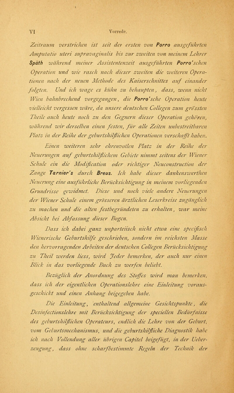 ZeiU'aum verstricJien ist seit der ersten von Porro ausgeführten Ampntatio uteri snpravaginalis bis zur zweiten von meinem Lehrer Späth zuährend meiner Assistentenzeit ausgeführten Porro'seilen Operation und zvie rasch nach dieser zzveiten die zveiteren Opera- tionen nach der neuen Methode des Kaiserschnittes auf einander folgten. Und ich zvage es Indin zu behaupten, dass, zvenn nicht Wien bahnbrechend vorgegangeji, die Porro'sehe Operation heute vielleicht vergessen zväre, da imsere deutscJien Collegen zum grössten Theile auch heute noch zu den Gegnern dieser Operation gehören, zväJirend zvir derselben einen festen, für alle Zeiten unbestreitbaren Platz in der Reihe der geburtshilflichen Operationen verschafft haben. Einen zveiteren sehr ehrenvollen Platz in der Reihe der Neuerungen auf geburtshilflichem Gebiete nimmt seitens der Wiener Sclmle ein die Modification oder richtiger Neuconstruction der Zange Turnier's durcJi Breus. Ich habe dieser dankenszvei'tJien Neuerung eine ausfiüirliche Berücksichtigung in meinem vorliegenden Grundrisse gezuidmet. Diese und noch viele andere Neuertingen der Wieiter Sclmle einem grösseren ärztlichen Leserkreise zugänglich zu machen und die alten festbegründeten zu erhalten, zvar meine Absicht bei Abfassung dieser Bogen. Dass ich dabei ganz tinparteiisch nicht etzva eine specifisch Wienerische Geburtshilfe geschrieben, sondern im reichsten Masse den hervorragenden Arbeiten der deutschen Collegen Berücksichtigting zu Theil zverden Hess, zvird Jeder bemerken, der aiLch nur einen Blick in das vorliegende Buch zu zuerfen beliebt. Bezüglich der Anordnung des Stoffes wird man bemerken, dass ich der eigentlichen Operationslehre eine Einleitung voraus- geschickt und einen Anhang beigegeben habe. Die Einleitung, enthaltend allgemeine Gesichtspunkte, die Desinfectionslehre mit Berücksichtigung der speciellen Bediirfiisse des geburtshilflichen Opej-ateurs, endlich die Lehre von der Gebiert, vom Geburtsviechanisnius, und die geburtshilfliche Diagnostik habe ich nach Vollendung aller übrigen Capitel beigefügt, in der Ueber- zeugung, dass ohne scharfbestimmte Regeln der Technik der