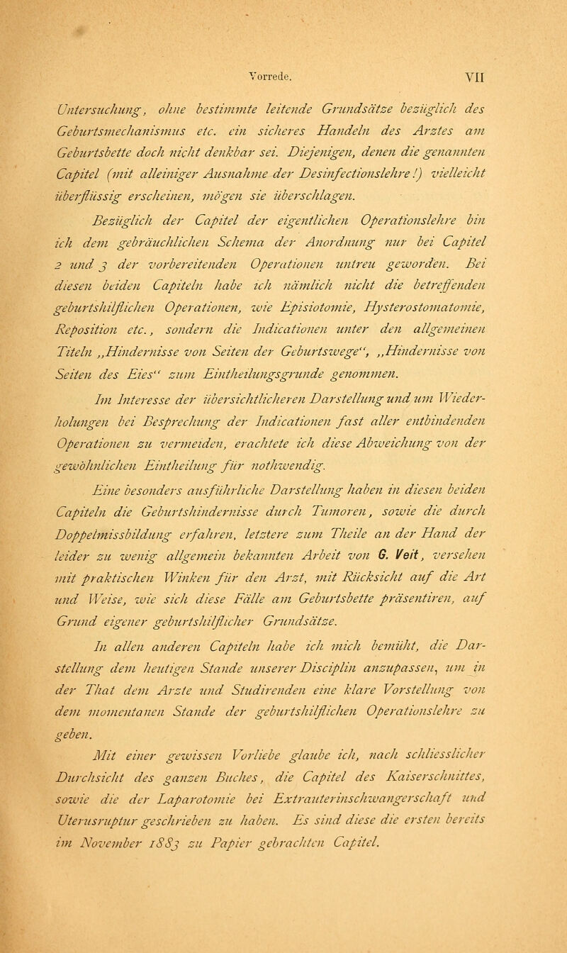 Untersuchung, ohne bestimmte leitende Grtmdsätze bezüglich des Geburtsmechanismus etc. ein sicheres Handeln des Arztes am Geburtsbette doch nicht denkbar sei. Diejenigen, denen die genannten Capitel (mit alleiniger Ausnahme der Desinfectionslehre I) vielleicht überflüssig erscheinen, mögen sie überschlagen. Bezüglich der Capitel der eigentlichen Operationslehre bin ich dem gebräuchlichen Schema der Anordming nur bei Capitel 2 und j der vorbereitenden Operationen untreu geworden. Bei diesen beiden Capiteln habe ich nämlich nicht die betreffenden gebui'tsliilflichen Operationen, tvie Episiotomie, Hysterostomatomie, Reposition etc., sondern die Indicationen zmter den allgemeinen Titeln ,,Hindernisse von Seiten der Geburtswege, ,,Hindernisse von Seiten des Eies zum Einthetlungsgründe genommen. Im Interesse der übersichtlicheren Darstellung und um Wieder- holungen bei Besprechung der Indicationen fast aller entbindenden Opej-ationen zu vermeiden, erachtete ich diese Abweichung von der gewöhnlichen Eintheilung für notJnvendig. Eine besonders ausführliche Darstellung haben in diesen beiden Capiteln die Geburtshindernisse durch Tumoren, sowie die durch Doppelmissbildung erfahren, letztere zum Theile an der Hand der leider zu wenig allgemein bekannten Arbeit von G. Veit, vei^sehen mit praktischen Winkest für den Arzt, mit Rücksicht auf die Art und Weise, wie sich diese Fälle am Geburtsbette präsentiren, auf Grund eigener geburtshilflicher Grundsätze. In allen anderen Capiteln habe ich mich bemüht, die Dar- stellung dem heutigen Stande unserer Disciplin anzupassen.^ um iti der That dem Arzte und Studirenden eine klare Vorstellung von dem momentanen Stande der geburtshilflichen Operationslehre zu geben. Mit einer gewissen Vorliebe glaube ich, 7iach schliesslicher Durchsicht des ganzen Buches, die Capitel des Kaiserschnittes, sowie die der Laparotomie bei Extrauterinschwangerschaft und Uterusruptur geschrieben zu haben. Es sind diese die ersten bereits im November iSSj zu Papier gebrachten Capitel.