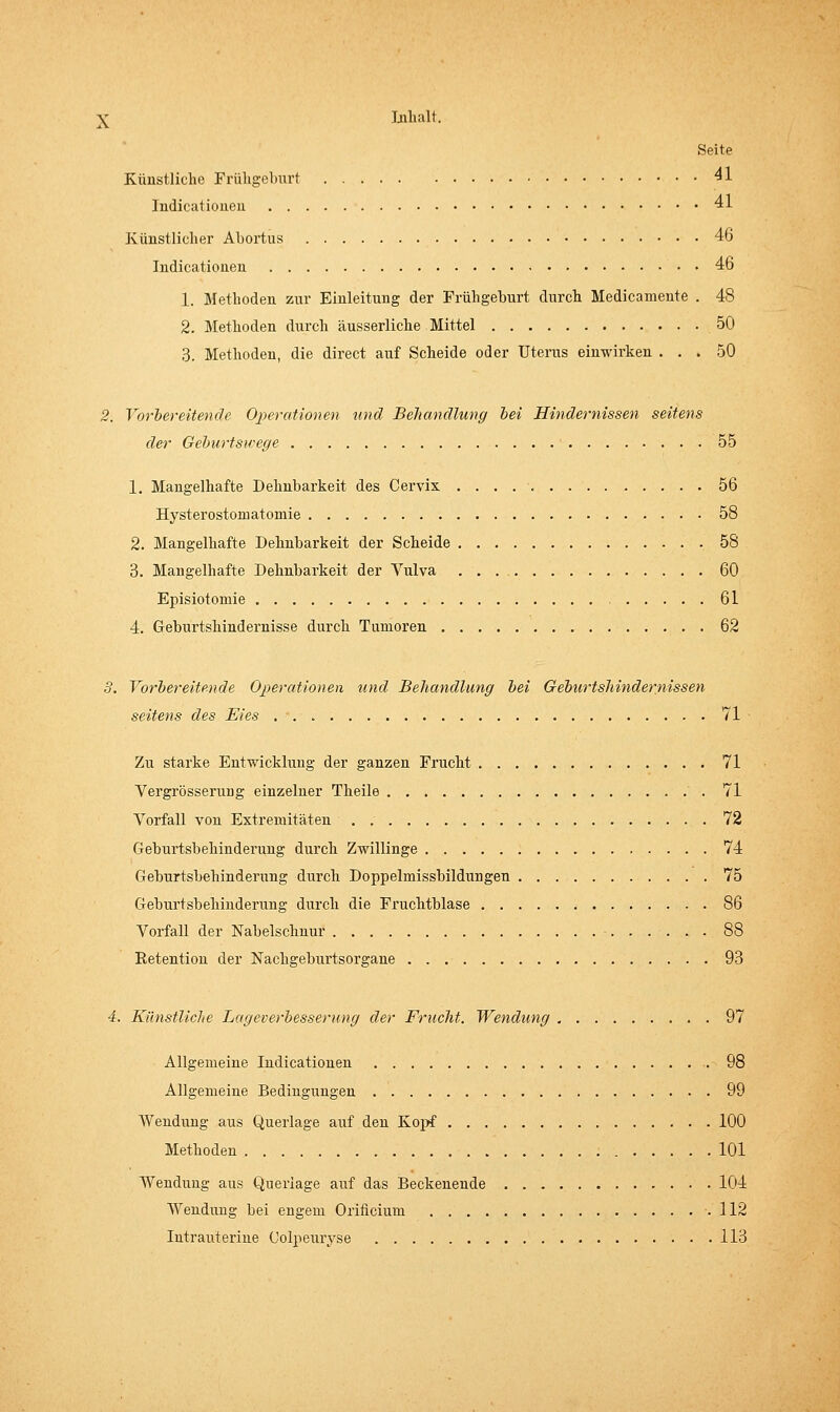 Seite Künstliche Frühgeburt ^1 Indicatioiieu 41 Künstlicher Abortus 46 Indicationen 46 1. Methoden zur Einleitung der Frühgeburt durch Medicameute . 48 2. Methoden durch äusserliche Mittel 50 3. Methoden, die direct auf Scheide oder Uterus einwirken ... 50 2. Vorbereitende Operationen tmd Behandlung bei Hindernissen seitens der Geburtswege 55 1. Mangelhafte Dehnbarkeit des Cervix 56 Hysterostomatomie 58 2. Mangelhafte Dehnbarkeit der Scheide 58 3. Mangelhafte Dehnbarkeit der Vulva 60 Episiotomie 61 4. Geburtshindernisse durch Tumoren 62 8. Vorbereitende Operationen und Behandlung bei Geburtshindernissen seitens des Eies 71 Zu starke Entwicklung der ganzen Frucht 71 Vergrösserung einzelner Theile 71 Vorfall von Extremitäten 72 Geburtsbeilinderung durch Zwillinge 74 Geburtsbehinderung durch Doppelmissbildungen 75 Geburtsbehinderung durch die Fi'uchtblase 86 Vorfall der Nabelschnur 88 Retention der Nachgeburtsorgane 93 4. Künstliche Lageverbesserimg der Frucht. Wendung 97 Allgemeine Indicationen 98 Allgemeine Bedingungen 99 Wendung aus Querlage auf den Kojrf 100 Methoden 101 Wendung aus Querlage awi das Beckenende 104 Wendung bei engem Orificium .112 Intrauterine Colpeuryse 113