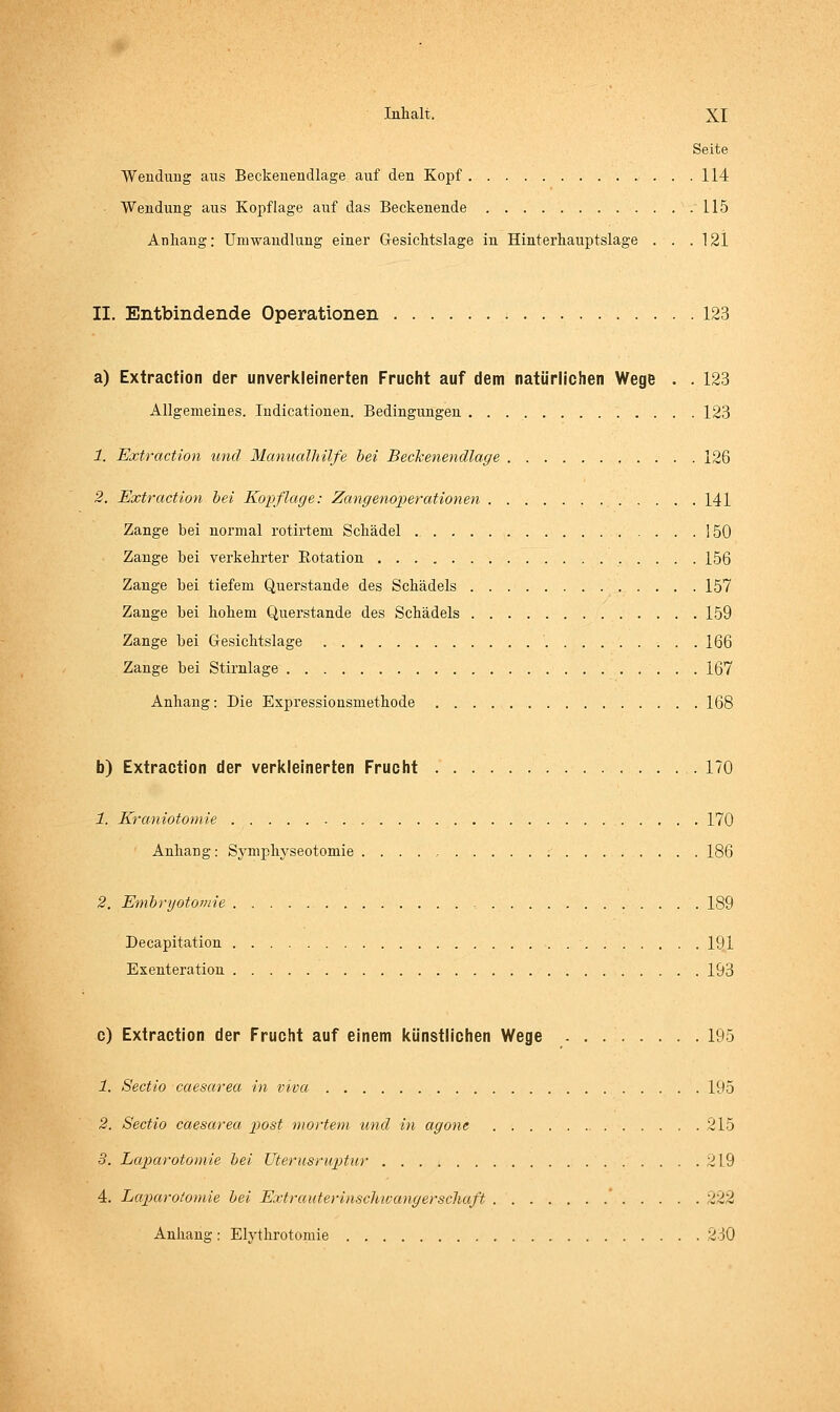 Seite Wenduag aus Beckenendlage auf den Kopf 114 Wendung aus Kopflage auf das Beckenende .115 Anhang: Umwandlung einer Gesichtslage in Hinterhauptslage . . . 121 II. Entbindende Operationen 123 a) Extraction der unverkleinerten Frucht auf dem natürlichen Wege . . 123 Allgemeines. ludicationen. Bedingungen 123 1. Extraction imd Manualliilfe hei Beckenendlage 126 2. Extraction bei Kopflage: Zangenoperationen 141 Zange bei normal rotirtem Schädel 150 Zange bei verkehrter Eotation 156 Zange bei tiefem Querstande des Schädels 157 Zange bei hohem Querstande des Schädels 159 Zange bei Gesichtslage ' 166 Zange bei Stirnlage 167 Anhang: Die Expressionsmethode 168 b) Extraction der verkleinerten Frucht 170 1. Kraniotomie 170 Anhang: Symphyseotomie ; 186 2. Emhryotomie , 189 Decapitation 191 Exenteration 193 c) Extraction der Frucht auf einem künstlichen Wege 195 1. Sectio caesarea in vivcc 195 2. Sectio caesarea piost mortem und in agone 215 3. Laparotomie hei Uterusrup)tur 219 4. Lap>cirotomie hei ExtrauterinscUivangerschaft ' 222 Anhang : Elythrotomie 230