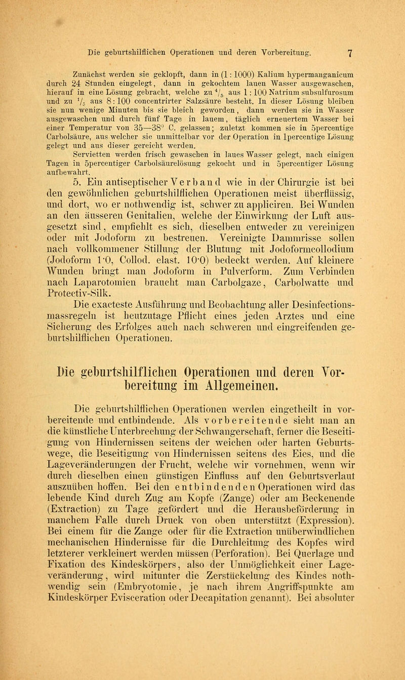 Zimächst werden sie geklopft, dann in (1: 1000) Kalium hypermanganicum durcli 24 Stunden eingelegt, dann in gekochtem lauen Wasser ausgewaschen, hierauf in eine Lösung gebracht, welche zu */. aus 1: 100 Natrium subsulfurosum und zu V5 ^i^is 8: 100 concentrirter Salzsäure besteht. In dieser Lösung bleiben sie nun wenige Minuten bis sie bleich geworden, dann werden sie in Wasser ausgewaschen und durch fünf Tage in lauem, täglich erneuertem Wasser bei einer Temperatur von 35—38* C. gelassen; zuletzt kommen sie in opercentige Carbolsäure, aus welcher sie unmittelbar vor der Operation in Ipercentige Lösung gelegt und aus dieser gereicht werden. Servietten werden frisch gewaschen in laues Wasser gelegt, nach einigen Tagen in Spercentiger Carbolsäurelösung gekocht und in opercentiger Lösung aufbewahrt. 5. Ein antiseptischer V e r b a 11 d wie in der Chirurgie ist bei den gewöhnlichen geburtshilflichen Operationen meist überflüssig, und dort, wo er nothwendig ist, schwer zu appliciren. Bei Wunden an den äusseren Genitalien, welche der Einwirkung der Luft aus- gesetzt sind, empfiehlt es sich, dieselben entweder zu vereinigen oder mit Jodoform zu bestreuen. Vereinigte Dammrisse sollen nach vollkommener Stillung der Blutung mit Jodoformcollodium (Jodoform TO, Collod, elast. lO'O) bedeckt werden. Auf kleinere Wunden bringt man Jodoform in Pulverform. Zum Verbinden nach Laparotomien braucht man Carbolgaze, Carbolwatte und Protectiv-Silk. Die exacteste Ausführung und Beobachtung aller Desinfections- massregeln ist heutzutage Pflicht eines jeden Arztes und eine Sicherung des Erfolges auch nach schweren und eingreifenden ge- burtshilflichen Operationen. Die gelburtsliilfliehen Operationen und deren Vor- bereitung im Allgemeinen. Die geburtshilflichen Operationen werden eingetheilt in vor- bereitende und entbindende. Als vorbereitende sieht man an die künstliche Unterbrechung der Schwangerschaft, ferner die Beseiti- gung von Hindernissen seitens der weichen oder harten Geburts- wege, die Beseitigung von Hindernissen seitens des Eies, und die Lageveränderungen der Frucht, welche wir vornehmen, wenn wir durch dieselben einen günstigen Einfluss auf den Geburtsverlaut auszuüben hoffen. Bei den entbindenden Operationen wird das lebende Kind durch Zug am Kopfe (Zange) oder am Beckenende (Extraction) zu Tage gefördert und die Herausbeförderung in manchem Falle durch Druck von oben unterstützt (Expression). Bei einem für die Zange oder für die Extraction unüberwindlichen mechanischen Hindernisse für die Durchleitung des Kopfes wird letzterer verkleinert werden müssen (Perforation). Bei Querlage und Fixation des Kindeskörpers, also der Unmöglichkeit einer Lage- veränderung , wird mitunter die Zerstückelung des Kindes noth- wendig sein (Embryotomie, je nach ihrem Angriffspunkte am Kindeskörper Evisceration oder Decapitation genannt). Bei absoluter