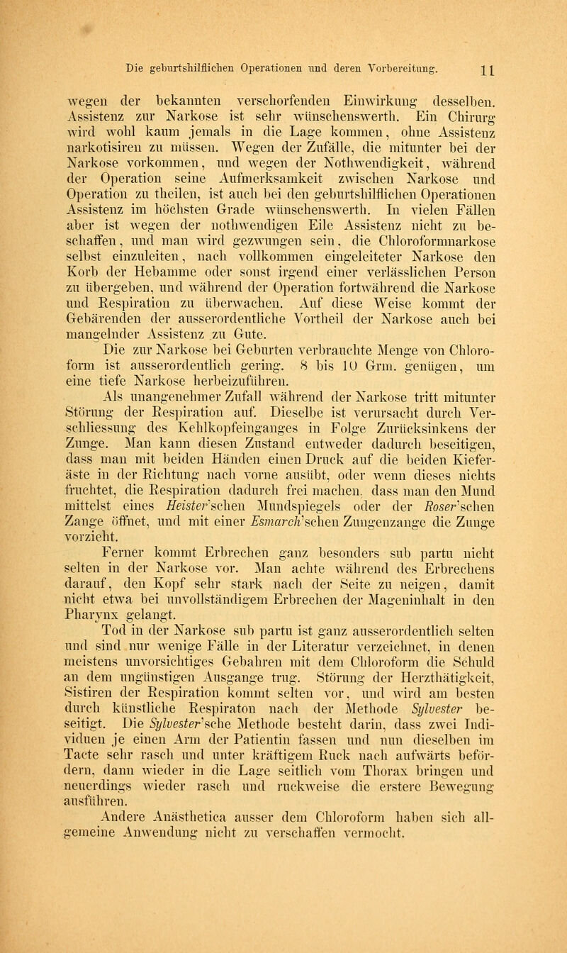 wegen der bekannten verschorfenden Einwirkung- desselben, Assistenz zur Narkose ist sehr w^ünscbenswerth. Ein Chirurg wird wohl kaum jemals in die Lage kommen, ohne Assistenz narkotisiren zu müssen. Wegen der Zufälle, die mitunter bei der Narkose vorkommen, und wegen der Nothwendigkeit, während der Operation seine Aufmerksamkeit zwischen Narkose und Operation zu theilen, ist auch bei den geburtshilflichen Operationen Assistenz im höchsten Grade wünschenswerth. In vielen Fällen aber ist wegen der nothwendigen Eile Assistenz nicht zu be- schaffen , und man wdrd gezwungen sein, die Chloroformnarkose selbst einzuleiten, nach vollkommen eingeleiteter Narkose den Korb der Hebamme oder sonst irgend einer verlässlichen Person zu übergeben, und während der Operation fortwährend die Narkose und Respiration zu überwachen. Auf diese Weise kommt der Gebärenden der ausserordentliche Vortheil der Narkose auch bei mangelnder Assistenz zu Gute. Die zur Narkose bei Geburten verbrauchte Menge von Chloro- form ist ausserordentlich gering. 8 bis lU Grm. genügen, um eine tiefe Narkose herbeizuführen. Als unangenehmer Zufall während der Narkose tritt mitunter Störung der Respiration auf. Dieselbe ist verursacht durch Ver- schliessung des Kehlkopfeinganges in Folge Zurücksinkens der Zunge. Man kann diesen Zustand entweder dadurch beseitigen, dass man mit beiden Händen einen Druck auf die beiden Kiefer- äste in der Richtung nach vorne ausübt, oder wenn dieses nichts fruchtet, die Respiration dadurch frei machen, dass man den Mund mittelst eines Heisterschen Mundspiegels oder der i?oser'schen Zange öffnet, und mit einer Esmarch''sehen Zungenzange die Zunge vorzieht. Ferner kommt Erbrechen ganz besonders sub partu nicht selten in der Narkose vor. Man achte während des Erbrechens darauf, den Kopf sehr stark nach der Seite zu neigen, damit nicht etwa bei unvollständigem Erbrechen der Mageninhalt in den Pharynx gelangt. Tod in der Narkose sub partu ist ganz ausserordentlich selten und sind nur wenige Fälle in der Literatur verzeichnet, in denen meistens unvorsichtiges Gebahren mit dem Chloroform die Schuld an dem ungünstigen Ausgange trug. Störung der Herzthätigkeit, Sistiren der Respiration kommt selten vor, und wird am besten durch künstliche Respiraton nach der Methode Sylvester be- seitigt. Die Sylvester'sehe Methode besteht darin, dass zwei Indi- viduen je einen Arm der Patientin fassen und nun dieselben im Tacte sehr rasch und unter kräftigem Ruck nach aufwärts beför- dern, dann wieder in die Lage seitlich vom Thorax bringen und neuerdings wieder rasch und ruckweise die erstere Bewegung ausführen. Andere Anästhetica ausser dem Chloroform haben sich all- gemeine Anwendung nicht zu verschaffen vermocht.
