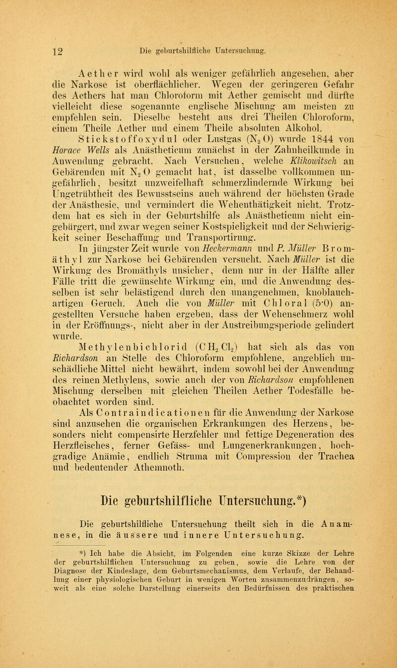 A e t h e r wird wolil als weni^-er gefälirlicb ang-esehen, aber die Narkose ist oberflächlicher. Wegen der geringeren Gefahr des Aethers hat man Chloroform mit Aether gemischt und dürfte vielleicht diese sogenannte eng-lische Mischung am meisten zu empfehlen sein. Dieselbe besteht aus drei Theilen Chloroform, einem Theile Aether und einem Theile absoluten Alkohol. Stickstoffoxydul oder Lustgas (Na 0) wurde 1844 von Horace Wells als Anästheticum zunächst in der Zahnheilkunde in Anwendung gebracht. Nach Versuchen, welche Klikowitsch an Gebärenden mit N2 0 gemacht hat, ist dasselbe vollkommen un- gefährlich, besitzt unzweifelhaft schmerzlindernde Wirkung- bei Ungetrlibtheit des Bewusstseins auch während der höchsten Grade der Anästhesie, und vermindert die Wehenthätigkeit nicht. Trotz- dem hat es sich in der Geburtshilfe als Anästheticum nicht ein- gebürgert, und zwar wegen seiner Kostspieligkeit und der Schwierig- keit seiner Beschaffung und Transportirung. In jüngster Zeit wurde von Heckermann und P. Müller Brom- äthyl zur Narkose bei Gebärenden versucht. Nach Müller ist die Wirkung des Bromäthyls unsicher, denn nur in der Hälfte aller Fälle tritt die gewünschte Wirkung ein, und die Anwendung des- selben ist sehr belästigend durch den unangenehmen, knoblauch- artigen Geruch. Auch die von Müller mit Chi oral (5'0) an- gestellten Versuche haben ergeben, dass der Wehenschmerz wohl in der Eröffnungs-, nicht aber in der Austreibungsperiode gelindert wurde. M e th y 1 e n b i c h 10 r i d (C H2 CI2) hat sich als das von RieJiardson an Stelle des Chloroform empfohlene, angeblich un- schädliche Mittel nicht bewährt, indem sowohl bei der Anwendung des reinen Methylens, sowie auch der von Richardsou empfohlenen Mischung derselben mit gleichen Theilen Aether Todesfälle be- obachtet worden sind. Als C 0 n t r a i n d i c a t i 0 n e n für die Anwendung der Narkose sind anzusehen die organischen Erkrankungen des Herzens, be- sonders nicht compensirte Herzfehler und fettige Degeneration des Herzfleisches, ferner Gefäss- und Lungenerkrankuugen, hoch- gradige Anämie, endlich Struma mit Compressiou der Trachea und bedeutender Athemnoth. Die geburtsMlfliclie Untersuclmng.*) Die geburtshilfliche Untersuchung theilt sich in die Anam- nese, in die äussere und innere Untersuchung. *) Icli habe die Absicht, im Folgenden eine kurze Skizze der Lehre der geburtshilflichen Untersuchung zu geben, sowie die Lehre von der Diagnose der Kindeslage, dem Geburtsmechanismus, dem Verlaufe, der Behand- lung einer physiologischen Geburt in wenigen Worten zusammenzudrängen, so- weit als eine solche Darstellung einerseits den Bedürfnissen des praktischen