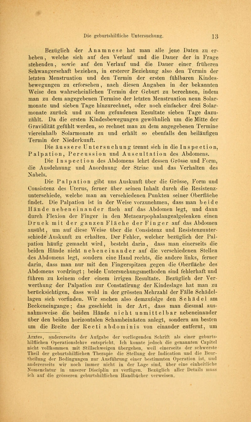 Bezüglich der Anamnese hat man alle jene Daten zu er- heben, welche sich auf den Verlauf und die Dauer der in Frage stehenden, sowie auf den Verlauf und die Dauer einer früheren Schwangerschaft beziehen, in ersterer Beziehung also den Termin der letzten Menstruation und den Termin der ersten fühlbaren Kindes- bewegungen zu erforschen, nach diesen Angaben in der bekannten Weise den wahrscheinlichen Termin der Geburt zu berechnen, indem man zu dem angegebenen Termine der letzten Menstruation neun Solar- monate und sieben Tage hinzurechnet, oder noch einfacher drei Solar- monate zurück und zu dem gefundenen Resultate sieben Tage dazu- zählt. Da die ersten Kindesbewegungen gewöhnlich um die Mitte der Gravidität gefühlt werden, so rechnet man zu dem angegebenen Termine viereinhalb Solarmonate zu und erhält so ebenfalls den beiläufigen Termin der Niederkunft. Die äussere Untersuchung trennt sich in die Inspection, Palpation, Percussion und Auscultation des Abdomens. Die Inspection des Abdomens lehrt dessen Grösse und Form, die Ausdehnung und Anordnung der Striae imd das Verhalten des Nabels. Die Palpation gibt uns Auskunft über die Grösse, Form und Consistenz des Uterus, ferner über seinen Inhalt durch die Resistenz- unterschiede, welche man an verschiedenen Punkten seiner Oberfläche findet. Die Palpation ist in der Weise vorzunehmen, dass man beide Hände nebeneinander flach auf das Abdomen legt, und dann durch Flexion der Finger in den Metacarpophalangealgelenken einen Druck mit der ganzen Fläche der Finger auf das Abdomen ausübt, um auf diese Weise über die Consistenz und Resistenzunter- schiede Auskunft zu erhalten. Der Fehler, welcher bezüglich der Pal- pation häufig gemacht wird, besteht darin, dass man einerseits die beiden Hände nicht nebeneinander auf die verschiedenen Stellen des Abdomens legt, sondern eine Hand rechts, die andere links, ferner darin, dass man nur mit den Fingerspitzen gegen die Oberfläche des Abdomens vordringt; beide Untersuchungsmethoden sind fehlerhaft und führen zu keinem oder einem irrigen Resultate. Bezüglich der Ver- werthung der Palpation zur Constatirung der Kindeslage hat man zu berücksichtigen, dass wohl in der grössten Mehrzahl der Fälle Schädel- lagen sich vorfinden. Wir suchen also demzufolge den Schädel am Beckeneingange; das geschieht in der Art, dass man diesmal aus- nahmsweise die beiden Hände nicht unmittelbar nebeneinander über den beiden horizontalen Schambeinästen anlegt, sondern am besten um die Breite der Recti abdominis von einander entfernt, um Arztes, andererseits der Aufgabe der vorliegenden Schrift als eiaer geburts- hilflichen Operationslehve entspricht. Ich konnte jedoch die genannten Capitel nicht vollkommen mit Stillschweigen übergehen, weil einerseits der schwerste Theil der geburtshilflichen Therapie die Stellung der Indication und die Benr- theilung der Bedingungen zur Ausführung einer bestimmten Operation ist, und andererseits wir noch immer nicht in der Lage sind, über eine einheitliche Nomenclatur in unserer Disciplin zu vei'fügen. Bezüglich aller Details muss ich auf die grösseren geburtshilflichen Handbücher verweisen.