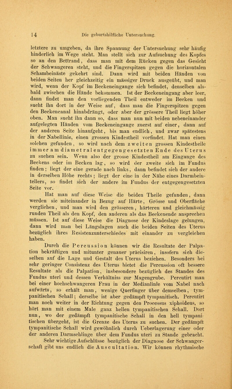 letztere zu umgeben, da ihre Spannung der Untersuchung sehr häufig hinderlich im Wege steht. Mau stellt sich zur Aufsuchung des Kopfes so an den Bettrand, dass man mit dem Rücken gegen das Gesicht der Schwangeren steht, und die Fingerspitzen gegen die horizontalen Schambeiuäste gekehrt sind. Dann wird mit beiden Händen von beiden Seiten her gleichzeitig ein massiger Druck ausgeübt, und man wird, wenn der Kopf im Beckeneingange sich befindet, denselben als- bald zwischen die Hände bekommen. Ist der Beckeneingang aber leer, dann findet man den vorliegenden Theil entweder im Becken und sucht ihn dort in der Weise auf, dass man die Fingerspitzen gegen den Beckencanal hinabdrängt, oder aber der grössere Theil liegt höher oben. Man sucht ihn dann so, dass man nun mit beiden nebeneinander aufgelegten Händen vom Beckeneingange zuerst auf einer, dann auf der anderen Seite hinaufgeht, bis man endlich, und zwar spätestens in der Nabellinie, einen grossen Kindestheil vorfindet. Hat man einen solchen gefunden, so wird nach dem zweiten grossen Kindestheile immer am diametral entgegengesetzten Ende des Uterus zu suchen sein. Wenn also der grosse Kindestheil am Eingänge des Beckens oder im Becken lag, so wird der zweite sich im Fundus finden; liegt der eine gerade nach links, dann befindet sich der andere in derselben Höhe rechts ; liegt der eine in der Nähe eines Darmbeiu- tellers, so findet sich der andere im Fundus der entgegengesetzten Seite vor. Hat mau auf diese Weise die beiden Theile gefunden, dann werden sie miteinander in Bezug auf Härte, Grösse und Oberfläche verglichen, und man wird den grösseren, härteren und gleichmässig runden Theil als den Kopf, den anderen als das Beckenende ansprechen müssen. Ist auf diese Weise die Diagnose der Kindeslage gelungen, dann wird man bei Längslagen auch die beiden Seiten des Uterus bezüglich ihres Eesistenzunterschiedes mit einander zu vergleichen haben. Durch die Percussion können wir die Resultate der Palpa- tion bekräftigen und mitunter genauer präcisiren, insofern sich die- selben anf die Lage und Gestalt des Uterus beziehen. Besonders bei sehr geringer Consistenz des Uterus bietet die Percussion oft bessere Resultate als die Palpation, insbesondere bezüglich des Standes des Fundus uteri und dessen Verhältniss zur Magengrube. Percutirt man bei einer hochschwangeren Frau in der Medianlinie vom Nabel nach aufwärts, so erhält man, wenige Querfinger über demselben, tym- panitischen Schall; derselbe ist aber gedämpft tympanitisch. Percutirt man noch weiter in der Richtung gegen den Processus xiphoideus, so hört man mit einem Male ganz hellen tympanitischen Schall. Dort nun, wo der gedämpft tympanitische Schall in den hell tympani- tischen übergeht, ist die Grenze des Uterus zu suchen. Der gedämpft tympanitische Schall wird gewöhnlich durch Ueberlagerung einer oder der anderen Darmschlinge über dem Fundus uteri zu Stande gebracht. Sehr wichtige Aufschlüsse bezüglich der Diagnose der Schwanger- schaft gibt uns endlich die Auscultation. Wir können rhythmische