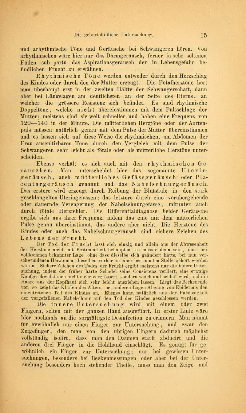 und arhythmische Töne und G-eräusche bei Schwangeren hören. Von arhythmischen wäre hier nur das Darmgeräusch, ferner in sehr seltenen Fällen sub partu das Aspirationsgeräusch der in Lebensgefahr be- findlichen Frucht zu erwähnen. Rhythmische Töne werden entweder durch den Herzschlag des Kindes oder durch den der Mutter erzeugt. Die Fötalherztöne hört man überhaupt erst in der zweiten Hälfte der Schwangerschaft, dann aber bei Längslagen am deutlichsten an der Seite des Uterus, an welcher die grössere Resistenz sich befindet. Es sind rhythmische Doppeltöne, welche nicht übereinstimmen mit dem Pulsschlage der Mutter; meistens sind sie weit schneller und haben eine Frequenz von 120—140 in der Minute. Die mütterlichen Herzjtöne oder der Aorten- puls müssen natürlich genau mit dem Pulse der Mutter übereinstimmen und es lassen sich auf diese Weise die rhythmischen, am Abdomen der Frau auscultirbaren Töne durch den Vergleich mit dem Pulse der Schwangeren sehr leicht als fötale oder als mütterliche Herztöne unter- scheiden. Ebenso verhält es sich auch mit den rhythmischen Ge- räuschen. Man unterscheidet hier das sogenannte IT t e r i n- geräusch, auch mütterliches Gefässgeräusch oder Pla- centargeräusch genannt und das Nabelschnurgeräusch. Das erstere wird erzeugt durch Reibung der Blutsäule in den stark geschlängelten üteringefässen; das letztere durch eine vorübergehende oder dauernde Verengerung der Nabelschnurgefässe, mitunter auch durch fötale Herzfehler. Die Differentialdiagnose beider Geräusche ergibt sich aus ihrer Frequenz, indem das eine mit dem mütterlichen Pulse genau übereinstimmt, das andere aber nicht. Die Herztöne des Kindes oder auch das Nabelschnurgeräusch sind sichere Zeichen des Lebens der Frucht. Der Tod dei* Frucht lässt sich einzig und allein aus der Abwesenheit der Herztöne nicht mit Bestimmtheit behaupten, es müsste denn sein, dass bei vollkommen bekannter Lage, ohne dass dieselbe sich geändert hätte, bei nun ver- schwundenen Herztönen, dieselben vorher an einer bestimmten Stelle gehört worden wären. Sichere Zeichen des Todes der Frucht ergibt meistens nur die innere Unter- suchung, indem der früher harte Schädel seine Consistenz verliert, eine etwaige Kopfgeschwulst sich nicht mehr vergrössert, sondern weich und schlafi' wird, und die Haare aus der Kopfhaut sich sehr leicht ausziehen lassen. Liegt das Beckenende vor, so zeigt das Klaffen des Afters, bei anderen Lagen Abgang von Epidermis den eingetretenen Tod des Kindes an. Ebenso kann natürlich aus der Pulslosigkeit der vorgefallenen Nabelschnur auf den Tod des Kindes geschlossen werden. Die innere Untersuchung wird mit einem oder zwei Fingern, selten mit der ganzen Hand ausgeführt. In erster Linie wäre hier nochmals an die sorgfältigste Desinfection zu erinnern. Man nimmt für gewöhnlich nur einen Finger zur Untersuchung, und zwar den Zeigefinger, den man von den übrigen Fingern dadurch möglichst vollständig isolirt, dass man den Daumen stark abducirt und die anderen drei Finger in die Hohlhand einschlägt. Es genügt für ge- wöhnlich ein Finger zur Untersuchung; nur bei gewissen Unter- suchungen, besonders bei Beckeumessungen oder aber bei der Unter- suchung besonders hoch stehender Theile, muss man den Zeige- and