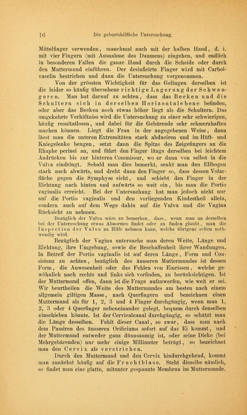 Mittelfinger verwenden, manchmal auch mit der halben lland, d. i. mit vier Fingern (mit Ausnahme des Daumens) eingehen, und endlich in besonderen Fallen die ganze Hand durch die Scheide oder durch den Muttermund einführen. Der desinficirte Finger wird mit Carbol- vaselin bestrichen und dann die Untersuchung vorgenommen. Von der grössten Wichtigkeit für das Gelingen derselben ist die leider so häufig übersehene richtige Lagerung der Schwan- geren. Man hat darauf zu achten, dass das Becken unddie Schultern sich in derselben Horizontalebeue befinden, oder aber das Becken noch etwas höher liegt als die Schultern. Das umgekehrte Verhältniss wird die Untersuchung zu einer sehr schwierigen, häufig resultatlosen, und dabei für die Gebärende sehr schmerzhaften machen können. Liegt die Frau in der angegebenen Weise, dann lässt man die unteren Extremitäten stark abduciren und im Hüft- und Kniegelenke beugen, setzt dann die Spitze des Zeigefingers an die Rhaphe perinei an, und führt den Finger längs derselben bei leichtem Andrücken bis zur hinteren Commissur, wo er dann von selbst in die Vulva eindringt. Sobald man dies bemerkt, senkt man den Ellbogen stark nach abwärts, und dreht dann den Finger so, dass dessen Volar- fläche gegen die Symphyse sieht, und schiebt den Finger in der Richtung nach hinten und aufwärts so weit ein, bis man die Portio vaginalis erreicht. Bei der Untersuchung hat man jedoch nicht nur auf die Portio vaginalis und den vorliegenden Kindestheil allein, sondern auch auf dem Wege dahin auf die Vulva und die Vagina Rücksicht zu nehmen. Bezüglich der Viilva wäre zu benierkeu, dass , Aveim man an derselben bei der Untersuchung etwas Abnormes findet oder zu finden glaubt, man die Inspection der Vulva zu Hilfe nehmen kann, welche übrigens selten uoth- wendig wird. Bezüglich der Vagina untersuche man deren Weite, Länge und Richtung, ihre Umgebung, sowie die Beschaffenheit ihrer Wandungen. In Betreff der Portio vaginalis ist auf deren Länge, Form und Cou- sistenz zu achten, bezüglich des äusseren Muttermundes ist dessen Form, die Anwesenheit oder das Fehlen von Einrissen, welche ge- wöhnlich nach rechts und links sich vorfinden, zu berücksichtigen. Ist der Muttermund offen, dann ist die Frage aufzuwerfen, wie weit er sei. Wir beurtheilen die Weite des Muttermundes am besten nach einem allgemein giltigen Masse, nach Querfingern und bezeichnen einen Muttermund als für 1, 2, 3 und 4 Finger durchgängig, wenn man 1, 2, 3 oder 4 Querfinger nebeneinander gelegt, bequem durch denselben einschieben könnte. Ist der Cervicalcanal durchgängig, so schätzt man die Länge desselben. Fehlt dieser Canal, so zwar, dass man nach dem Passiren des äusseren Orificiums sofort auf das Ei kommt, und der Muttermund entweder ganz dünnsaumig ist, oder seine Dicke (bei Mehrgebärenden) nur mehr einige Millimeter beträgt, so bezeichnet man den Cervix als verstrichen. Durch den Muttermund und den Cervix hindurchgehend, kommt man zunächst häufig auf die F r u c h t b 1 a s e. Steht dieselbe nämlich, so findet man eine glatte, mitunter gespannte Membran im Muttermunde.
