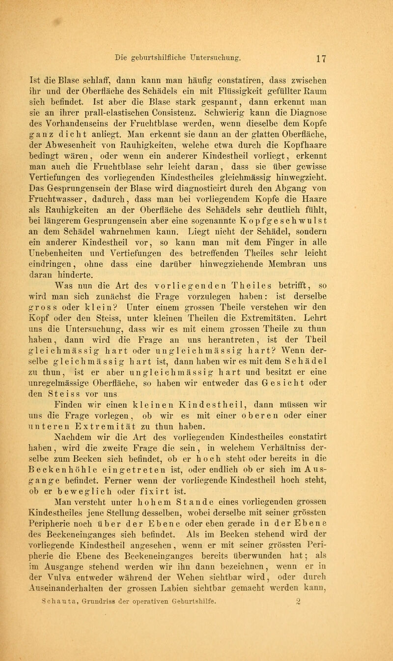 Ist die Blase schlaff, dann kann man häufig constatiren, dass zwischen ihr und der Oberfläche des Schädels ein mit Flüssigkeit gefüllter Raum sich befindet. Ist aber die Blase stark gespannt, dann erkennt man sie an ihrer prall-elastischen Consistenz. Schwierig kann die Diagnose des Vorhandenseins der Fruchtblase werden, wenn dieselbe dem Kopfe ganz dicht anliegt. Man erkennt sie dann an der glatten Oberfläche, der Abwesenheit von Rauhigkeiten, welche etwa durch die Kopfhaare bedingt wären, oder wenn ein anderer Kindestheil vorliegt, erkennt man auch die Fruchtblase sehr leicht daran, dass sie über gewisse Vertiefungen des vorliegenden Kindestheiles gleichmässig hinwegzieht. Das Gesprungensein der Blase wird diagnosticirt durch den Abgang von Fruchtwasser, dadurch, dass man bei vorliegendem Kopfe die Haare als Rauhigkeiten an der Oberfläche des Schädels sehr deutlich fühlt, bei längerem Gesprungensein aber eine sogenannte Kopfgeschwulst an dem Schädel wahrnehmen kann. Liegt nicht der Schädel, sondern ein anderer Kindestheil vor, so kann man mit dem Finger in alle Unebenheiten und Vertiefungen des betreff'enden Theiles sehr leicht eindringen, ohne dass eine darüber hinwegziehende Membran uns daran hinderte. Was nun die Art des vorliegenden Theiles betrifi^t, so wird man sich zunächst die Frage vorzulegen haben: ist derselbe gross oder klein? Unter einem grossen Theile verstehen wir den Kopf oder den Steiss, unter kleinen Theilen die Extremitäten. Lehrt uns die Untersuchung, dass wir es mit einem grossen Theile zu thun haben, dann wird die Frage an uns herantreten, ist der Theil gleichmässig hart oder ungleichmässig hart? Wenn der- selbe gleichmässig hart ist, dann haben wir es mit dem Schädel zu thun, ist er aber ungleichmässig hart und besitzt er eine unregelmässige Oberfläche, so haben wir entweder das Gesicht oder den Steiss vor uns Finden wir einen kleinen Kindestheil, dann müssen wir uns die Frage vorlegen, ob wir es mit einer oberen oder einer unteren Extremität zu thun haben. Nachdem wir die Art des vorliegenden Kindestheiles constatirt haben, wird die zweite Frage die sein, in welchem Verhältniss der- selbe zum Becken sich befindet, ob er hoch steht oder bereits in die Beekenhöhle eingetreten ist, oder endlich ob er sich im Aus- gange befindet. Ferner wenn der vorliegende Kindestheil hoch steht, ob er beweglich oder fixirt ist. Man versteht unter hohem Stande eines vorliegenden grossen Kindestheiles jene Stellung desselben, wobei derselbe mit seiner grössten Peripherie noch über der Ebene oder eben gerade in der Ebene des Beckeneinganges sieh befindet. Als im Becken stehend wird der vorliegende Kindestheil angesehen, wenn er mit seiner grössten Peri- pherie die Ebene des Beckeneinganges bereits überwunden hat; als im Ausgange stehend werden wir ihn dann bezeichnen, wenn er in der Vulva entweder während der Wehen sichtbar wird, oder durch Auseinanderhalten der grossen Labien sichtbar gemacht werden kann, Schauta, Grundriss der operativen Geburlshilfe. 2