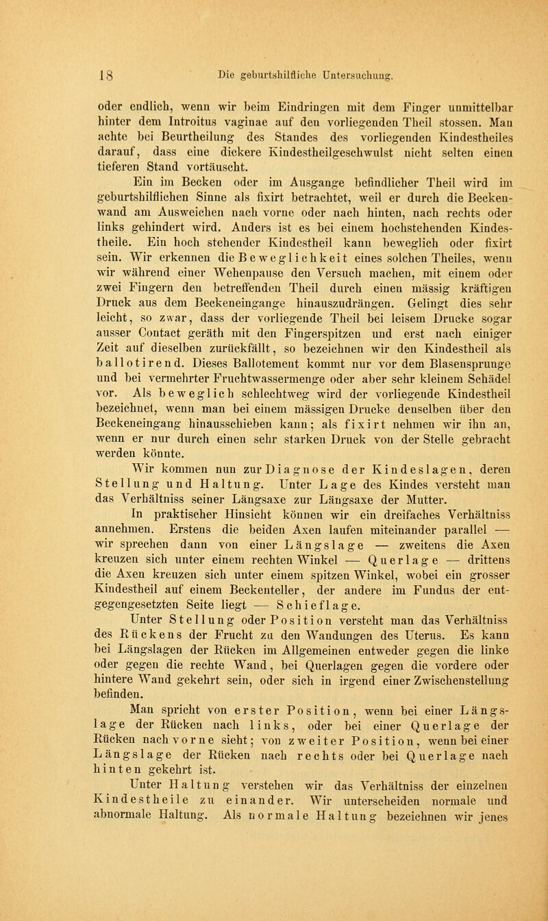 oder endlich, wenn wir beim Eindringen mit dem Finger unmittelbar hinter dem Introitus vaginae auf den vorliegenden Theil stossen. Man achte bei Beurtheilung des Standes des vorliegenden Kindestheiles darauf, dass eine dickere Kindestheilgeschwulst nicht selten einen tieferen Stand vortäuscht. Ein im Becken oder im Ausgange befindlicher Theil wird im geburtshilflichen Sinne als fixirt betrachtet, weil er durch die Becken- wand am Ausweichen nach vorne oder nach hinten, nach rechts oder links gehindert wird. Anders ist es bei einem hochstehenden Kindes- theile. Ein hoch stehender Kindestheil kann beweglich oder fixirt sein. Wir erkennen die Beweglichkeit eines solchen Theiles, wenn wir während einer Wehenpause den Versuch macheu, mit einem oder zwei Fingern den betreffenden Theil durch einen massig kräftigen Druck aus dem Beckeneingange hinauszudrängen. Gelingt dies sehr leicht, so zwar, dass der vorliegende Theil bei leisem Drucke sogar ausser Contact geräth mit den Fingerspitzen und erst nach einiger Zeit auf dieselben zurückfällt, so bezeichnen wir den Kindestheil als ballotirend. Dieses Ballotement kommt nur vor dem Blasensprunge und bei vermehrter Fruchtwassermenge oder aber sehr kleinem Schädel vor. Als beweglich schlechtweg wird der vorliegende Kindestheil bezeichnet, wenn man bei einem massigen Drucke denselben über den Beckeneingang hinausschieben kann; als fixirt nehmen wir ihn an, wenn er nur durch einen sehr starken Druck von der Stelle gebracht werden könnte. Wir kommen nun zurDiagnose der Kindeslagen, deren Stellung und Haltung. Unter Lage des Kindes versteht man das Verhältniss seiner Längsaxe zur Längsaxe der Mutter. In praktischer Hinsicht können wir ein dreifaches Verhältniss annehmen. Erstens die beiden Axen laufen miteinander parallel — wir sprechen dann von einer Längslage — zweitens die Axen kreuzen sich unter einem rechten Winkel — Querlage — drittens die Axen kreuzen sich unter einem spitzen Winkel, wobei ein grosser Kindestheil auf einem Beckenteller, der andere im Fundus der ent- gegengesetzten Seite liegt — Schieflage. Unter Stellung oder Position versteht man das Verhältniss des Rückens der Frucht zu den Wandungen des Uterus. Es kann bei Längslagen der Eücken im Allgemeinen entweder gegen die linke oder gegen die rechte Wand, bei Querlagen gegen die vordere oder hintere Wand gekehrt sein, oder sich in irgend einer Zwischen Stellung befinden. Man spricht von erster Position, wenn bei einer Längs- lage der Rücken nach links, oder bei einer Querlage der Rücken nach vorne sieht; von zweiter Position, wenn bei einer Längs läge der Rücken nach rechts oder bei Querlage nach hinten gekehrt ist. Unter Haltung verstehen wir das Verhältniss der einzelnen Kindestheile zu einander. Wir unterscheiden normale imd abnormale Haltung. Als normale Haltung bezeichnen wir jenes