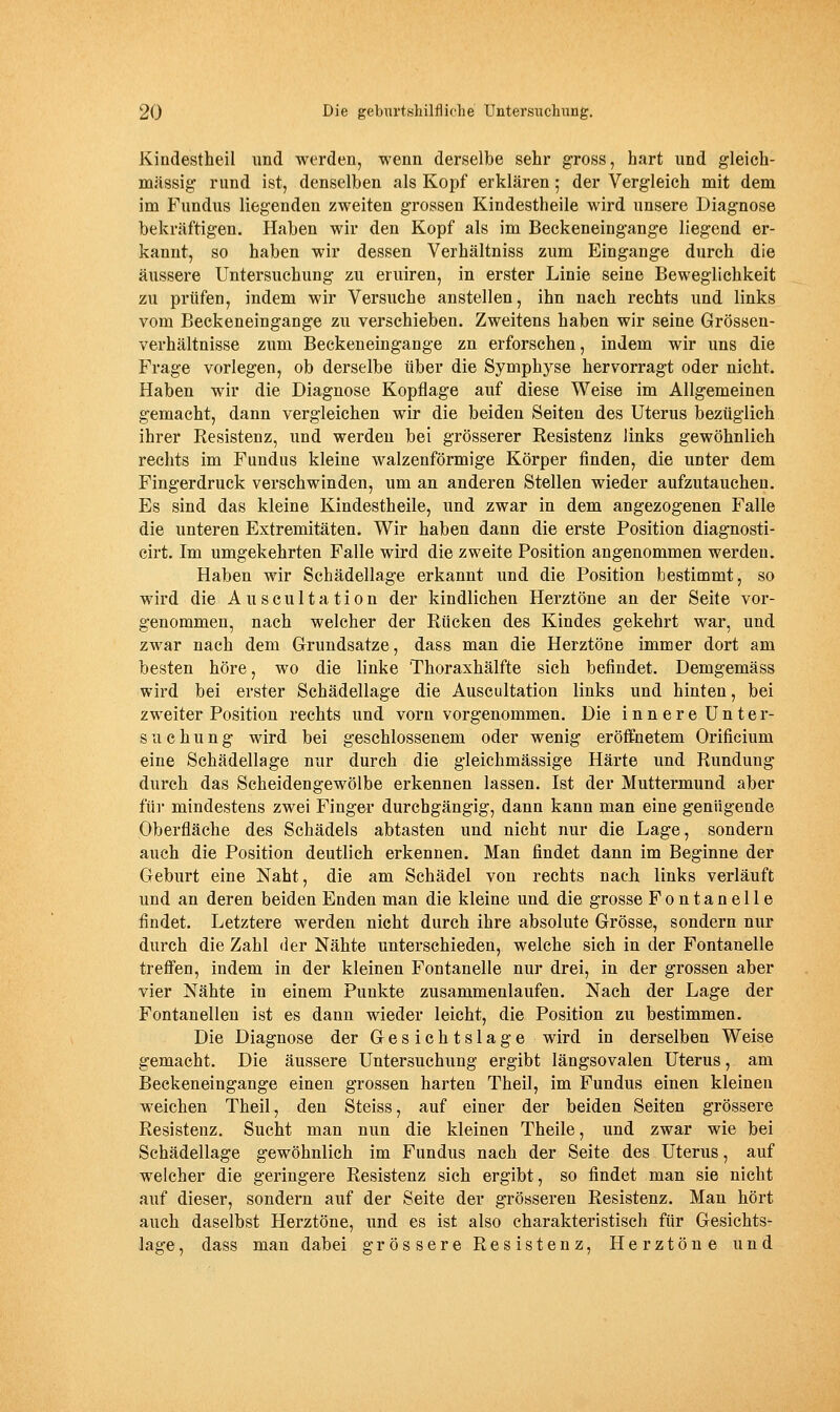 Kindestheil und werden, wenn derselbe sehr gross, hart und gleich- massig rund ist, denselben als Kopf erklären; der Vergleich mit dem im Fundus liegenden zweiten grossen Kindestheile wird unsere Diagnose bekräftigen. Haben wir den Kopf als im Beckeneingange liegend er- kannt, so haben wir dessen Verhältniss zum Eingange durch die äussere Untersuchung zu eruiren, in erster Linie seine Beweglichkeit zu prüfen, indem wir Versuche anstellen, ihn nach rechts und links vom Beckeneingange zu verschieben. Zweitens haben wir seine Grössen- verhältnisse zum Beckeneingange zu erforschen, indem wir uns die Frage vorlegen, ob derselbe über die Symphyse hervorragt oder nicht. Haben wir die Diagnose Kopflage auf diese Weise im Allgemeinen gemacht, dann vergleichen wir die beiden Seiten des Uterus bezüglich ihrer Resistenz, und werden bei grösserer Resistenz links gewöhnlich rechts im Fundus kleine walzenförmige Körper finden, die unter dem Fingerdruck verschwinden, um an anderen Stellen wieder aufzutauchen. Es sind das kleine Kindestheile, und zwar in dem angezogenen Falle die unteren Extremitäten. Wir haben dann die erste Position diagnosti- cirt. Im umgekehrten Falle wird die zweite Position angenommen werden. Haben wir Schädellage erkannt und die Position bestimmt, so wird die Auscultation der kindlichen Herztöne an der Seite vor- genommen, nach welcher der Rücken des Kindes gekehrt war, und zwar nach dem Grundsatze, dass man die Herztöne immer dort am besten höre, wo die linke Thoraxhälfte sich befindet. Demgemäss wird bei erster Schädellage die Auscultation links und hinten, bei zweiter Position rechts und vorn vorgenommen. Die innere Unter- suchung wird bei geschlossenem oder wenig eröffnetem Orificium eine Schädellage nur durch die gleichmässige Härte und Rundung durch das Scheidengewölbe erkennen lassen. Ist der Muttermund aber für mindestens zwei Finger durchgängig, dann kann man eine genügende Oberfläche des Schädels abtasten und nicht nur die Lage, sondern auch die Position deutlich erkennen. Man findet dann im Beginne der Geburt eine Naht, die am Schädel von rechts nach links verläuft und an deren beiden Enden man die kleine und die grosse Fontanelle findet. Letztere werden nicht durch ihre absolute Grösse, sondern nur durch die Zahl der Nähte unterschieden, welche sich in der Fontanelle treff'en, indem in der kleinen Fontanelle nur drei, in der grossen aber vier Nähte in einem Punkte zusammenlaufen. Nach der Lage der Fontanellen ist es dann wieder leicht, die Position zu bestimmen. Die Diagnose der Gesichtslage wird in derselben Weise gemacht. Die äussere Untersuchung ergibt längsovalen Uterus, am Beckeneingange einen grossen harten Theil, im Fundus einen kleinen weichen Theil, den Steiss, auf einer der beiden Seiten grössere Resistenz. Sucht man nun die kleinen Theile, und zwar wie bei Schädellage gewöhnlich im Fundus nach der Seite des Uterus, auf welcher die geringere Resistenz sich ergibt, so findet man sie nicht auf dieser, sondern auf der Seite der grösseren Resistenz. Man hört auch daselbst Herztöne, und es ist also charakteristisch für Gesichts- lage , dass man dabei grössere Resistenz, Herztöne und