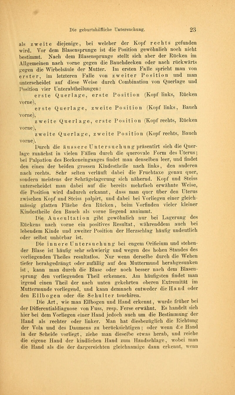 als zweite diejenige, bei welcher der Kopf rechts gefunden wird. Vor dem Blasensprunge ist die Position gewöhnlich noch nicht bestimmt. Nach dem Blasensprunge stellt sich aber der Rücken im Allgemeinen nach vorne gegen die Bauchdecken oder nach rückwärts gegen die Wirbelsäule der Mutter. Im ersten Falle spricht man von erster, im letzteren Falle von zweiter Position und man unterscheidet auf diese Weise durch Combination von Querlage und Position vier ITnterabtheilungen: erste Querlage, erste Position (Kopf links, Rücken vorne), erste Querlage, zweite Position (Kopf links, Bauch vorne), zweite Querlage, erste Position (Kopf rechts, Rücken vorne), zweite Querlage, zweite Position (Kopf rechts, Bauch vorne). Durch die ä u s s e r e U n t e r s u c h u n g präsentirt sich die Quer- lage zunächst in vielen Fällen durch die querovale Form des Uterus; bei Palpation des Beckeneinganges findet man denselben leer, und findet den einen der beiden grossen Kindestheile nach links, den anderen nach rechts. Sehr selten verläuft dabei die Fruchtaxe genau quer, sondern meistens der Schrägelagerung sich nähernd. Kopf und Steiss unterscheidet man dabei auf die bereits mehrfach erwähnte Weise, die Position wird dadurch erkannt, dass man quer über den Uterus zwischen Kopf und Steiss palpirt, und dabei bei Vorliegen einer gleich- massig glatten Fläche den Rücken, beim Vorfinden vieler kleiner Kindestheile den Bauch als vorne liegend annimmt. Die Auscultation gibt gewöhnlich nur bei Lagerung des Rückens nach vorne ein positives Resultat, währenddem auch bei lebendem Kinde und zweiter Position der Herzschlag häufig undeutlich oder selbst unhörbar ist. Die innere Untersuchung bei engem Orificium und stehen- der Blase ist häufig sehr schwierig und wegen des hohen Standes des vorliegenden Theiles resultatlos. Nur wenn derselbe durch die Wehen tiefer herabgedrängt oder zufällig auf den Muttermund herabgesunken ist, kann man durch die Blase oder noch besser nach dem Blasen- sprung den vorliegenden Theil erkennen. Am häufigsten findet man irgend einen Theil der nach unten gekehrten oberen Extremität im Muttermunde vorliegend, und kann demnach entweder die H a n d oder den Ellbogen oder die Schulter touchiren. Die Art, wie man Ellbogen und Hand erkennt, wurde früher bei der Diflferentialdiagnose von Fuss, resp. Ferse erwähnt. Es handelt sich hier bei dem Vorliegen einer Hand jedoch auch um die Bestimmung der Hand als rechter oder linker. Man hat diesbezüglich die Richtung der Vola und des Daumens zu berücksichtigen; oder wenn die Hand in der Scheide vorliegt, ziehe man dieselbe etwas herab, und reiche die eigene Hand der kindlichen Hand zum Handschlage, wobei man die Hand als die der dargereichten gleichnamige dann erkennt, wenn