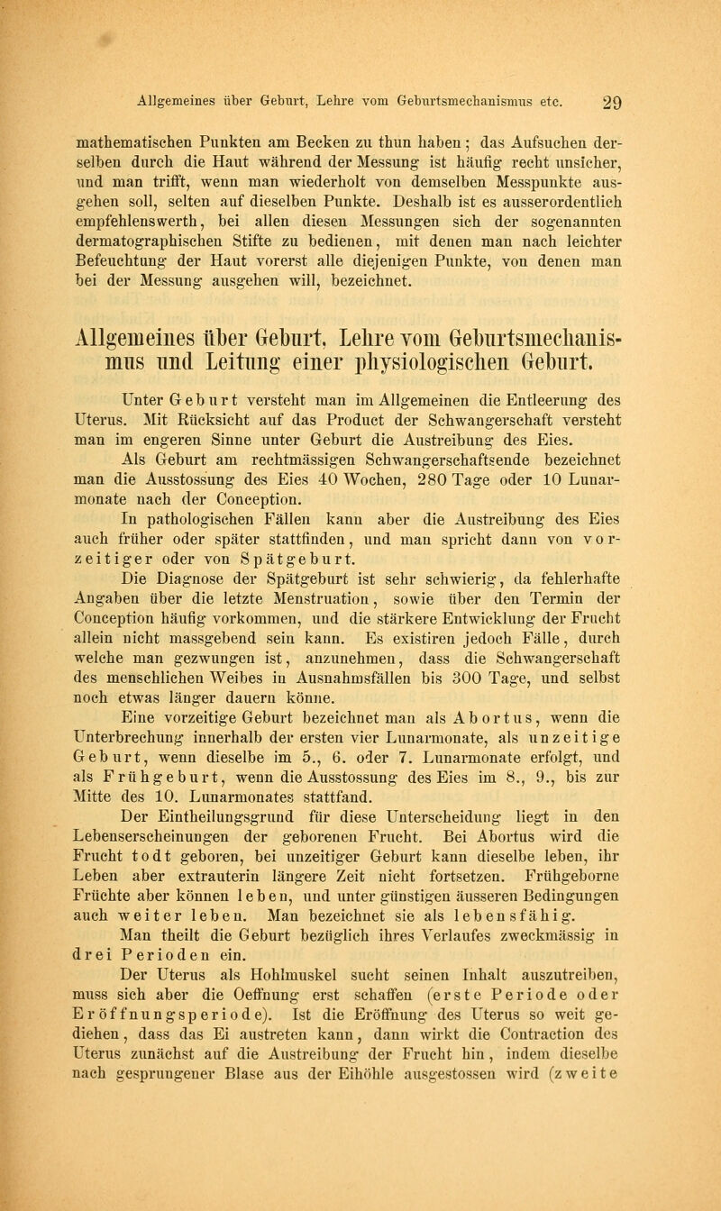 mathematischen Punkten am Becken zu thun haben; das Aufsuchen der- selben durch die Haut während der Messung ist häufig recht unsicher, und man trifft, wenn man wiederholt von demselben Messpunkte aus- gehen soll, selten auf dieselben Punkte. Deshalb ist es ausserordentlich empfehlenswerth, bei allen diesen Messungen sich der sogenannten dermatographischen Stifte zu bedienen, mit denen man nach leichter Befeuchtung der Haut vorerst alle diejenigen Punkte, von denen man bei der Messung ausgehen will, bezeichnet. Allgemeines über Geburt, Lebre Yom Gebiirtsmecbaiiis- mus imcl Leitung einer pliysiologiscben Geburt. Unter Geburt versteht man im Allgemeinen die Entleerung des Uterus. Mit Rücksicht auf das Product der Schwangerschaft versteht man im engeren Sinne unter Geburt die Austreibung des Eies. Als Geburt am rechtmässigen Schwangerschaftsende bezeichnet man die Ausstossung des Eies 40 Wochen, 280 Tage oder 10 Lunar- monate nach der Conception. In pathologischen Fällen kann aber die Austreibung des Eies auch früher oder später stattfinden, und man spricht dann von v o r- zeitiger oder von Spätgeburt. Die Diagnose der Spätgeburt ist sehr schwierig, da fehlerhafte Angaben über die letzte Menstruation, sowie über den Termin der Conception häufig vorkommen, und die stärkere Entwicklung der Fracht allein nicht massgebend sein kann. Es existiren jedoch Fälle, durch welche man gezwungen ist, anzunehmen, dass die Schwangerschaft des menschlichen Weibes in Ausnahmsfällen bis 300 Tage, und selbst noch etwas länger dauern könjie. Eine vorzeitige Geburt bezeichnet man als Abortus, wenn die Unterbrechung innerhalb der ersten vier Lunarmonate, als u n z e i t i g e Geburt, wenn dieselbe im 5., 6. oder 7. Lunarmonate erfolgt, und als Frühgeburt, wenn die Ausstossung des Eies im 8., 9., bis zur Mitte des 10. Lunarmonates stattfand. Der Eintheilungsgrund für diese Unterscheidung liegt in den Lebenserscheinungen der geborenen Frucht. Bei Abortus wird die Frucht todt geboren, bei unzeitiger Geburt kann dieselbe leben, ihr Leben aber extrauterin längere Zeit nicht fortsetzen. Frühgeborne Früchte aber können leben, und unter günstigen äusseren Bedingungen auch weiter leben. Man bezeichnet sie als lebensfähig. Man theilt die Geburt bezüglich ihres Verlaufes zweckmässig in drei Perioden ein. Der Uterus als Hohlmuskel sucht seinen Inhalt auszutreiben, muss sich aber die Oeflfnung erst schaffen (erste Periode oder Eröffnungsperiode). Ist die Eröffnung des Uterus so weit ge- diehen , dass das Ei austreten kann, dann wirkt die Contraction des Uterus zunächst auf die Austreibung der Frucht hin, indem dieselbe nach gesprungener Blase aus der Eihöhle ausgestossen wird (zweite