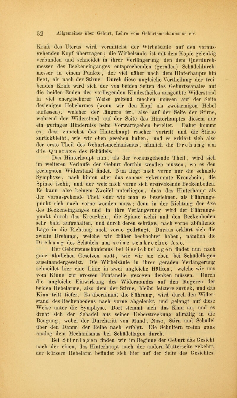 Kraft des Uterus wird vermittelst der Wirbelsäule auf den voraus- gehenden Kopf übertragen; die Wirbelsäule ist mit dem Kopfe gelenkig verbunden und sehneidet in ihrer Verlängerung den dem Querdurch- messer des Beckeneinganges entsprechenden (geraden) Schädeldurch- messer in einem Punkte, der viel näher nach dem Hinterhaupte hin liegt, als nach der Stirne. Durch diese ungleiche Vertheilung der trei- benden Kraft wird sich der von beiden Seiten des Geburtscanales auf die beiden Enden des vorliegenden Kindestheiles ausgeübte Widerstand in viel energischerer Weise geltend machen müssen auf der Seite desjenigen Hebelarmes (wenn wir den Kopf als zweiarmigen Hebel auffassen), welcher der längere ist, also auf der Seite der Stirne, während der Widerstand auf der Seite des Hinterhauptes diesem nur ein geringes Hinderniss beim Vorwärtsgehen bereitet. Daher kommt es, dass zunächst das Hinterhaupt rascher vortritt und die Stirne zurückbleibt, wie wir oben gesehen haben, und es erklärt sich also der erste Theil des Geburtsmechanismus, nämlich die Drehung um die Queraxe des Schädels. Das Hinterhaupt nun, als der vorausgehende Theil, wird sich im weiteren Verlaufe der Geburt dorthin wenden müssen, wo es den geringsten Widerstand findet. Nun liegt nach vorne nur die schmale Symphyse, nach hinten aber das concav gekrümmte Kreuzbein, die Spinae ischii, und der weit nach vorne sich erstreckende Beckenbodeu. Es kann also keinem Zweifel unterliegen, dass das Hinterhaupt als der vorausgehende Theil oder wie man es bezeichnet, als Führungs- punkt sich nach vorne wenden muss; denn in der Richtung der Axe des Beckeneinganges und in ihre Verlängerung wird der Führungs- punkt durch das Kreuzbein, die Spinae ischii und den Beckenbodeu sehr bald aufgehalten, und durch deren schräge, nach vorne abfallende Lage in die Richtung nach vorne gedrängt. Daraus erklärt sich die zweite Drehung, welche wir früher beobachtet haben, nämlich die Drehung des Schädels um seine senkrechte Axe. Der Geburtsmechanismus bei Gesichtslagen findet nun nach ganz ähnlichen Gesetzen statt, wie wir sie eben bei Schädellagen auseinandergesetzt. Die Wirbelsäule in ihrer geraden Verlängerung schneidet hier eine Linie in zwei ungleiche Hälften, welche wir uns vom Kinne zur grossen Fontanelle gezogen denken müssen. Durch die ungleiche Einwirkung des Widerstandes auf den längeren der beiden Hebelarme, also dem der Stirne, bleibt letztere zurück, und das Kinn tritt tiefer. Es übernimmt die Führung, wird durch den Wider- stand des Beckenbodens nach vorne abgelenkt, und gelangt auf diese Weise unter die Symphyse. Dort stemmt sich das Kinn an, und es dreht sich der Schädel aus seiner Ueberstreckung allmälig in die Beugung, wobei der Durchtritt von Mund, Nase, Stirn und Schädel über den Damm der Reihe nach erfolgt. Die Schultern treten ganz analog dem Mechanismus bei Schädellagen durch. Bei Stirnlagen finden wir im Beginne der Geburt das Gesicht nach der einen, das Hinterhaupt nach der andern Mutterseite gekehrt, der kürzere Hebelarm befindet sich hier auf der Seite des Gesichtes,