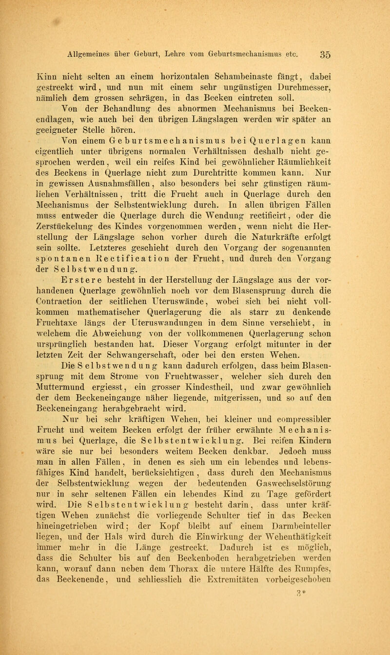 Kinn nicht selten an einem horizontalen Schambeinaste fängt, dabei gestreckt wird, mid nun mit einem sehr ungünstigen Durchmesser, nämlich dem grossen schrägen, in das Becken eintreten soll. Von der Behandlung des abnormen Mechanismus bei Becken- endlagen, wie auch bei den übrigen Längslagen werden wir später an geeigneter Stelle hören. Von einem Greburtsmechanismus bei Querlagen kann eigentlich unter übrigens normalen Verhältnissen deshalb nicht ge- sprochen werden, weil ein reifes Kind bei gewöhnlicher Räumlichkeit des Beckens in Querlage nicht zum Durchtritte kommen kann. Nur in gewissen Ausnahmsfällen, also besonders bei sehr günstigen räum- lichen Verhältnissen, tritt die Frucht auch in Querlage durch den Mechanismus der Selbstentwicklung durch. In allen übrigen Fällen muss entweder die Querlage durch die Wendung rectificirt, oder die Zerstückelung des Kindes vorgenommen werden, wenn nicht die Her- stellung der Längslage schon vorher durch die Naturkräfte erfolgt sein sollte. Letzteres geschieht durch den Vorgang der sogenannten spontanen Rectification der Frucht, und durch den Vorgang der S e 1 b s t w e n d u n g. Erstere besteht in der Herstellung der Längslage aus der vor- handenen Querlage gewöhnlich noch vor dem Blasensprung durch die Contraction der seitlichen Uteruswände, wobei sich bei nicht voll- kommen mathematischer Querlagerung die als starr zu denkende Fruchtaxe längs der Uteruswandungeu in dem Sinne verschiebt, in welchem die Abweichung von der vollkommenen Querlagerung schon ursprünglich bestanden hat. Dieser Vorgang erfolgt mitunter in der letzten Zeit der Schwangerschaft, oder bei den ersten Wehen. Die Selbst Wendung kann dadurch erfolgen, dass beim Blasen- sprung mit dem Strome von Fruchtwasser, welcher sich durch den Muttermund ergiesst, ein grosser Kindestheil, und zwar gewöhnlich der dem Beckeneingange näher liegende, mitgerissen, und so auf den Beckeneingang herabgebracht wird. Nur bei sehr kräftigen Wehen, bei kleiner und compressibler Frucht und weitem Becken erfolgt der früher erwähnte Mechanis- mus bei Querlage, die Selbstentwicklung. Bei reifen Kindern wäre sie nur bei besonders weitem Becken denkbar. Jedoch muss man in allen Fällen, in denen es sich um ein lebendes und lebens- fähiges Kind handelt, berücksichtigen , dass durch den Mechanismus der Selbstentwicklung wegen der bedeutenden Gaswechselstörung nur in sehr seltenen Fällen ein lebendes Kind zu Tage gefördert wird. Die Selbstentwicklung besteht darin, dass unter kräf- tigen Wehen zunächst die vorliegende Schulter tief in das Becken hineingetrieben wird; der Kopf bleibt auf einem Darmbeinteller liegen, und der Hals wird durch die Einwirkung der Wehenthätigkeit immer mehr in die Länge gestreckt. Dadurch ist es möglich, dass die Schulter bis auf den Beckenboden herabgetrieben werden kann, worauf dann neben dem Thorax die untere Hälfte des Rumpfes, das Beckenende, und schliesslich die Extremitäten vorbeigeschoben 3*