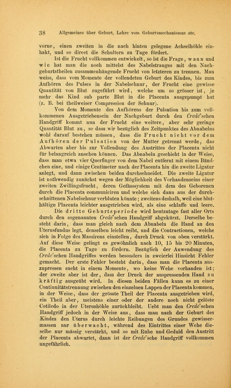 Yorne, einen zweiten in die nach hinten gelegene Achselhöhle ein- hakt, und so direct die Schultern zu Tage fördert. Ist die Frucht vollkommen entvi^ickelt, so ist die Frage, w an n und wie hat man die noch mittelst des Nabelstranges mit den Nach- geburtstheilen zusammenhängende Frucht von letzteren zu trennen. Man weiss, dass vom Momente der vollendeten Geburt des Kindes, bis zum Aufhören des Pulses in der Nabelschnur, der Frucht eine gewisse Quantität von Blut zugeführt wird, welche um so grösser ist, je mehr das Kind sub parte Blut in die Placenta ausgepumpt hat (z. B. bei theilweiser Compression der Schnur). Von dem Momente des Aufhörens der Pulsation bis zum voll- kommenen Ausgetriebensein der Nachgeburt durch den Crede'schen Handgriif kommt nun der Frucht eine weitere, aber sehr geringe Quantität Blut zu, so dass wir bezüglich des Zeitpunktes des Abnabeins wohl darauf bestehen müssen, dass die Frucht nicht vor dem Aufhören der Pulsation von der Mutter getrennt werde, das Abwarten aber bis zur Vollendung des Austrittes der Placenta nicht für belangreich ansehen können. Das Abnabeln geschieht in der Weise, dass man etwa vier Querfinger von dem Nabel entfernt mit einem Bänd- chen eine, und einige Centimeter nach der Placenta hin die zweite Ligatur anlegt, und dann zwischen beiden durchschneidet. Die zweite Ligatur ist nothwendig zunächst wegen der Möglichkeit des Vorhandenseins einer zweiten Zwillingsfrucht, deren Gefässsystem mit dem des Geborenen durch die Placenta communiciren und welche sich dann aus der durch- schnittenen Nabelschnur verbluten könnte; zweitens deshalb, weil eine blut- hältige Placenta leichter ausgetrieben wird, als eine schlaffe und leere. Die dritte Geburtsperiode wird heutzutage fast aller Orts durch den sogenannten Crede^schen Handgriff abgekürzt. Derselbe be- steht darin, dass man gleich nach dem Abnabeln die Hand an den Uterusfundus legt, denselben leicht reibt, und die Contractionen, welche sich in Folge des Massirens einstellen, durch Druck von oben verstärkt. Auf diese Weise gelingt es gewöhnlich nach 10, 15 bis 20 Minuten, die Placenta zu Tage zu fördern. Bezüglich der Anwendung des Crede^sehen Handgriffes werden besonders in zweierlei Hinsicht Fehler gemacht. Der erste Fehler besteht darin, dass man die Placenta aus- zupressen sucht in einem Momente, wo keine Wehe vorhanden ist; der zweite aber ist der, dass der Druck der auspressenden Hand z u kräftig ausgeübt wird. In diesen beiden Fällen kann es zu einer Continuitätstrennung zwischen den einzelnen Lappen der Placenta kommen, in der Weise, dass der grösste Theil der Placenta ausgetrieben wird, ein Theil aber, meistens einer oder der andere noch nicht gelöste <^otiledo in der üterushöhle zurückbleibt. Uebt man den Crede'sahen Handgriff jedoch in der Weise aus, dass man nach der Geburt des Kindes den Uterus durch leichte Reibungen des Grundes gewisser- massen nur überwacht, während des Eintrittes einer Wehe die- selbe nur massig verstärkt, und so mit Ruhe und Geduld den Austritt der Placenta abwartet, dann ist der Crede'sdhe Handgriff vollkommen ungefährlich.