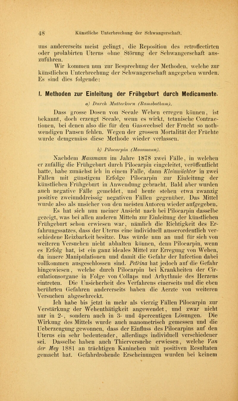 uns andererseits meist g'elingt, die Re])osition des retrofleetirten oder prolabirten Uterus olme Störung der Sclivvangersehaft aus- zuführen. Wir kommen nun zur Besprechung- der Methoden, welche zur künstlichen Unterbrechung der ^Schwangerschaft angegeben wurden. Es sind dies folgende: I. Methoden zur Einleitung der Frühgeburt durch Medicamente. a) Durch Mutterkorn (Bamshotham). Dass grosse Dosen von Seeale Wehen erregen können, ist bekannt, doch erzeugt Seeale, wenn es wirkt, tetanische Contrac- tionen, bei denen also die für den Gas Wechsel der Frucht so noth- wendigen Pausen fehlen. Wegen der grossen Mortalität der Früchte wurde demgemäss diese Methode wieder verlassen. h) Pilocarpin (Massmann). Nachdem Massmann im Jahre 1878 zwei Fälle, in welchen er zufällig die Frühgeburt durch Pilocarpin eingeleitet, veröffentlicht hatte, habe zunächst ich in einem Falle, dann Kleinw'dchter in zw^ei Fällen mit günstigem Erfolge Pilocarpin zur Einleitung der künstlichen Frühgeburt in Anwendung gebracht. Bald aber wurden auch negative Fälle gemeldet, und heute stehen etwa zwanzig positive zweiunddreissig negativen Fällen gegenüber. Das Mittel wurde also als unsicher von den meisten Autoren wieder aufgegeben. Es hat sich nun meiner Ansicht nach bei Pilocarpin dasselbe gezeigt, w as bei allen anderen Mitteln zur Einleitung der künstlichen Frühgeburt schon erwiesen war, nämlich die Richtigkeit des Er- fahrungssatzes, dass der Uterus eine indi^dduell ausserordentlich ver- schiedene Reizbarkeit besitze. Das würde nun an und für sich von weiteren Versuchen nicht abhalten können, denn Pilocarpin, wenn es Erfolg hat, ist ein ganz ideales Mittel zur Erregung von Wehen, da innere Manipulationen und damit die Gefahr der Infection dabei vollkommen ausgeschlossen sind. Petrina hat jedoch auf die Gefahr hingewiesen, welche durch Pilocarpin bei Krankheiten der Cir- culationsorgane in Folge von Collaps und Arhythmie des Herzens eintreten. Die Unsicherheit des Verfahrens einerseits und die eben berührten Gefahren andererseits haben die Aerzte von weiteren Versuchen abgeschreckt. Ich habe bis jetzt in mehr als vierzig Fällen Pilocarpin zur Verstärkung der Wehenthätigkeit angewendet, und zwar nicht nur in 2-, sondern auch in 3- und 4percentigen Lösungen. Die Wirkung des Mittels wurde auch manometrisch gemessen und die Ueberzeugung gewonnen, dass der Einfluss des Pilocarpins auf den Uterus ein sehr bedeutender, allerdings individuell verschiedener sei. Dasselbe haben auch Thierversuche erwiesen, welche Van der Mey 1881 an trächtigen Kaninchen mit positiven Resultaten gemacht hat. Gefahrdrohende Erscheinungen wurden bei keinem