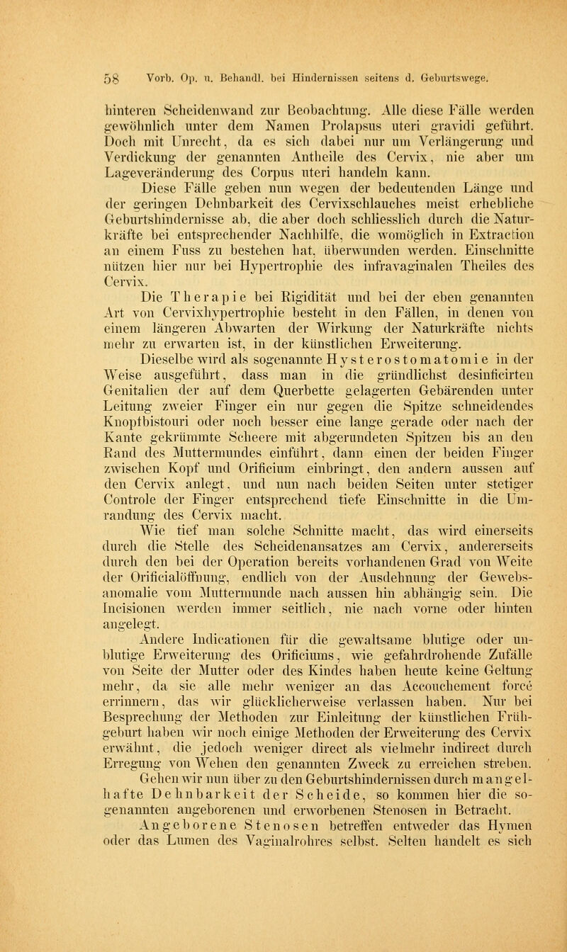 hinteren 8cheidenwand zur Beobachtung. Alle diese Fälle werden gewöhnlich unter dem Namen Prolapsus uteri gravidi geführt. Doch mit Unrecht, da es sich dabei nur um Verlängerung und Verdickung der genannten Antheile des Cervix, nie aber um Lageveränderung des Corpus uteri handeln kann. Diese Fälle geben mm wegen der bedeutenden Länge und der geringen Dehnbarkeit des Cervixschlauches meist erhebliche Geburtshindernisse ab, die aber doch schliesslich durch die Natur- kräfte bei entsprechender Nachhilfe, die womöglich in Extraction an einem Fuss zu bestehen hat, überwunden werden. Einschnitte nützen hier nur bei Hypertrophie des infravaginalen Theiles des Cervix. Die Therapie bei Rigidität und bei der eben genannten Art von Cervixhypertrophie besteht in den Fällen, in denen von einem längeren Abwarten der Wirkung der Natm'kräffce nichts mehr zu erwarten ist, in der künstlichen Erweiterung. Dieselbe wird als sogenannte Hysterostomatomie in der Weise ausgeführt, dass man in die gründlichst desinficirten Genitalien der auf dem Querbette gelagerten Gebärenden unter Leitung zweier Finger ein nur gegen die Spitze schneidendes Knoptbistouri oder noch besser eine lange gerade oder nach der Kante gekrümmte Scheere mit abgerundeten Spitzen bis an den Rand des Muttermundes einführt, dann einen der beiden Finger zwischen Kopf und Orificium einbringt, den andern aussen auf den Cervix anlegt, und nun nach beiden Seiten unter stetiger Controle der Finger entsprechend tiefe Einschnitte in die Um- randung des Cervix macht. Wie tief man solche Schnitte macht, das wird einerseits durch die Stelle des Scheidenansatzes am Cervix, andererseits durch den bei der Operation bereits vorhandenen Grad von Weite der Orificialöffnung, endlich von der Ausdehnung der Gewebs- anomalie vom Muttermunde nach aussen hin abhängig sein. Die Incisionen werden immer seitlich, nie nach vorne oder hinten angelegt. Andere Indicationen für die gewaltsame blutige oder un- blutige Erweiterung des Orificiums, wie gefahrdrohende Zufälle von Seite der Mutter oder des Kindes haben heute keine Geltung mehr, da sie alle mehr weniger an das Acconchement force errinnern, das wir glücklicherweise verlassen haben. Nur bei Besprechung der Methoden zur Einleitung der künstlichen Früh- geburt haben wir noch einige Methoden der Erw^eiterung des Cervix erwähnt, die jedoch weniger direct als vielmehr indirect durch Erregung von Wehen den genannten Zw^eck zu erreichen streben. Gehen wir nun über zu den Geburtshindernissen durch mangel- hafte Dehnbarkeit der Scheide, so kommen hier die so- genannten angeborenen und erw^orbenen Stenosen in Betracht. Angeborene Stenosen betreffen entweder das Hymen oder das Lumen des Vacinalrohres selbst. Selten handelt es sich