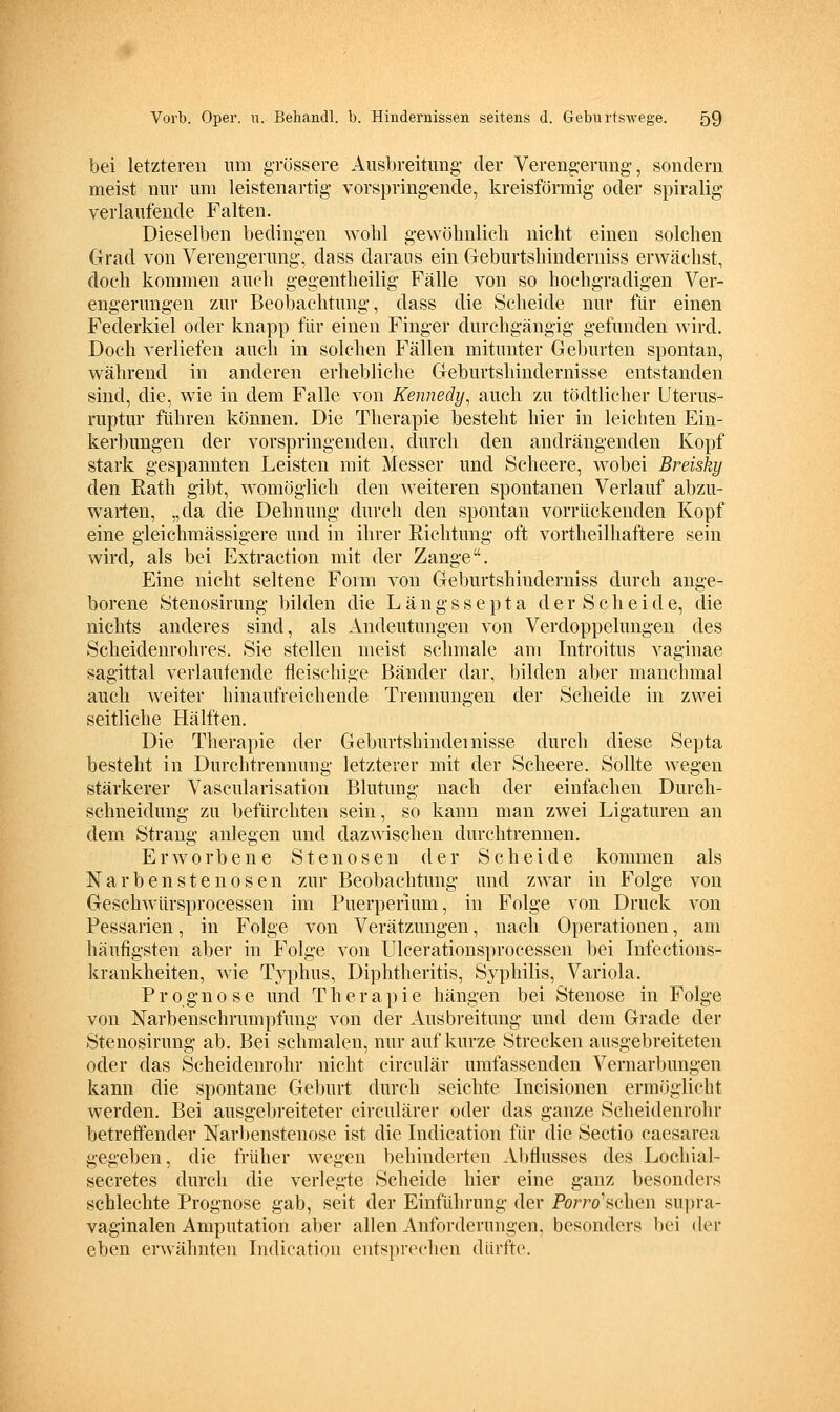 bei letzteren um grössere Aus)3reitimg- der Verengerimg, sondern meist nnr mii leistenartig vorspringende, kreisförmig oder spiralig verlaufende Falten. Dieselben bedingen wolü gewölmlieli nicht einen solchen Grad von Verengerung, dass daraus ein Geburtshinderniss erwächst, doch kommen auch gegentheilig Fälle von so hochgradigen Ver- engerungen zur Beobachtung, dass die Scheide nur für einen Federkiel oder knapp für einen Finger durchgängig gefunden wird. Doch verliefen auch in solchen Fällen mitunter Geburten spontan, während in anderen erhebliche Geburtshindernisse entstanden sind, die, wie in dem Falle von Kennedy^ auch zu tödtlicher Uterus- ruptur führen können. Die Therapie besteht hier in leichten Ein- kerbungen der vorspringenden, durch den andrängenden Kopf stark gespannten Leisten mit Messer und Scheere, wobei Breisky den Rath gibt, womöglich den weiteren spontanen Verlauf abzu- warten, „da die Dehnung durch den spontan vorrückenden Kopf eine gleichmässigere und in ihrer Richtung oft vortheilhaftere sein wird, als bei Extraction mit der Zange. Eine nicht seltene Form von Geburtshinderniss durch ange- borene Ötenosirung bilden die Längssepta der Scheide, die nichts anderes sind, als Andeutungen von Verdoppelungen des Scheidenrohres. Sie stellen meist schmale am Introitus vaginae sagittal verlautende fleischige Bänder dar, bilden aber manchmal auch weiter hinaufreichende Trennungen der Scheide in zwei seitliche Hälften. Die Therapie der Geburtshindemisse durch diese Septa besteht in Durchtrennung letzterer mit der Scheere. Sollte wegen stärkerer Vascularisation Blutung nach der einfachen Durch- schneidung zu befürchten sein, so kann man zwei Ligaturen an dem Strang anlegen und dazwischen durchtrennen. Erworbene Stenosen der Scheide kommen als Narben Stenosen zur Beobachtung und zwar in Folge von Geschwürsprocessen im Puerperium, in Folge von Druck von Pessarien, in Folge von Verätzungen, nach Operationen, am häufigsten aber in Folge von Ulcerationsprocessen bei Infections- krankheiten, wie Typhus, Diphtheritis, Syphilis, Variola. Prognose und Therapie hängen bei Stenose in Folge von Narbenschrumpfung von der Ausbreitung und dem Grade der Stenosirung ab. Bei schmalen, nur auf kurze Strecken ausgebreiteten oder das Scheidenrohr nicht circulär umfassenden Vernarbungen kann die spontane Geburt durch seichte Incisionen ermöglicht werden. Bei ausgebreiteter circulärer oder das ganze Scheidenrohr betreffender Narbenstenosc ist die Lidication für die Sectio caesarea gegeben, die früher wegen behinderten Abflusses des Lochial- secretes durch die verlegte Scheide hier eine ganz besonders schlechte Prognose gab, seit der Einführung der Porro'schen supra- vaginalen Amputation aber allen Anforderungen, besonders bei der eben erwähnten Lidication entsprechen dürfte.