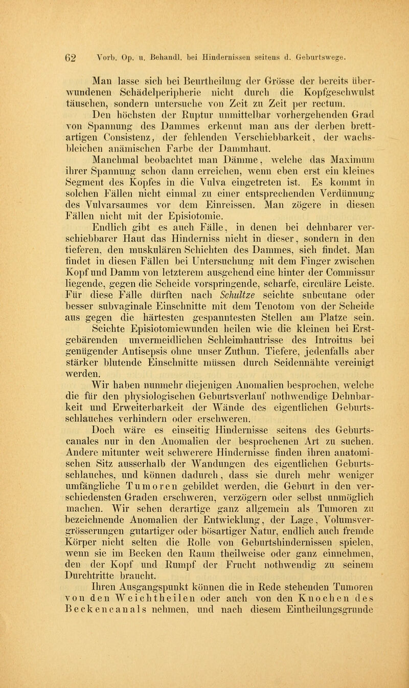 Man lasse sich bei Beiirtheiliiiig- der Grösse der l)ereits über- Avundenen Schädelperi})herie nicht durch die Kopfgeschwulst täuschen, sondern untersuche von Zeit zu Zeit per rectum. Den höchsten der Ruptur unmittelbar vorhergehenden Grad von Spannung des Dammes erkennt man aus der derben brett- artigen Consistenz, der fehlenden Verschiebbarkeit, der wachs- bleichen anämischen Farbe der Dammhaut. Manchmal beobachtet man Dänniie, welche das Maximum ihrer Spannung schon dann erreichen, wenn eben erst ein kleines Segment des Kopfes in die Vulva eingetreten ist. Es kommt in solchen Fällen nicht einmal zu einer entsprechenden Verdünnung des Vulvarsaumes vor dem Einreissen. Man zögere in diesen Fällen nicht mit der Episiotomie. Endlich gibt es auch Fälle, in denen bei dehnbarer ver- schiebbarer Haut das Hinderniss nicht in dieser, sondern in den tieferen, den muskulären Schichten des Dammes, sich findet. Man findet in diesen Fällen bei Untersuchung mit dem Finger zwischen Kopf und Damm von letzterem ausgehend eine hinter der Commissur liegende, gegen die Scheide vorspringende, scharfe, circuläre Leiste. Für diese Fälle dürften nach Sehultze seichte subcutane oder besser subvaginale Einschnitte mit dem Tenotom von der Scheide aus gegen die härtesten gespanntesten Stellen am Platze sein. Seiclite Episiotomie wunden heilen wie die kleinen bei Erst- gebärenden unvermeidlichen Schleimhautrisse des Introitus bei genügender Antisepsis ohne unser Zuthun. Tiefere, jedenfalls aber stärker blutende Einschnitte müssen durch Seidennähte vereinigt werden. Wir haben nunmehr diejenigen Anomalien besprochen, welche die für den physiologischen Geburtsverlauf nothwendige Dehnbar- keit und Erweiterbarkeit der Wände des eigentlichen Geburts- schlauches verhindern oder erschweren. Doch Aväre es einseitig Hindernisse seitens des Geburts- canales nur in den Anomalien der besprochenen Art zu suchen. Andere mitunter weit schwerere Hindernisse finden ihren anatomi- schen Sitz ausserhalb der Wandungen des eigentlichen Geburts- schlauches, und können dadurch, dass sie durch mehr weniger umfängliche Tumoren gebildet werden, die Geburt in den ver- schiedensten Graden erschAveren, verzögern oder selbst unmöglich machen. Wir sehen derartige ganz allgemein als Tumoren zu bezeichnende Anomalien der Entwicklung, der Lage, VolumsA'^er- grösserungen gutartiger oder bösartiger Natur, endlich auch fremde Körper nicht selten die Rolle von Geburtshindernissen spielen, wenn sie im Becken den Raum theilweise oder ganz einnehmen, den der Kopf und Rumpf der Frucht nothwendig zu seinem Durchtritte braucht. Ihren Ausgangspunkt können die in Rede stehenden Tumoren von den Weichtheilen oder aucli von den Knochen des Beckencanals nehmen, und nach diesem Eintheilungsgrunde