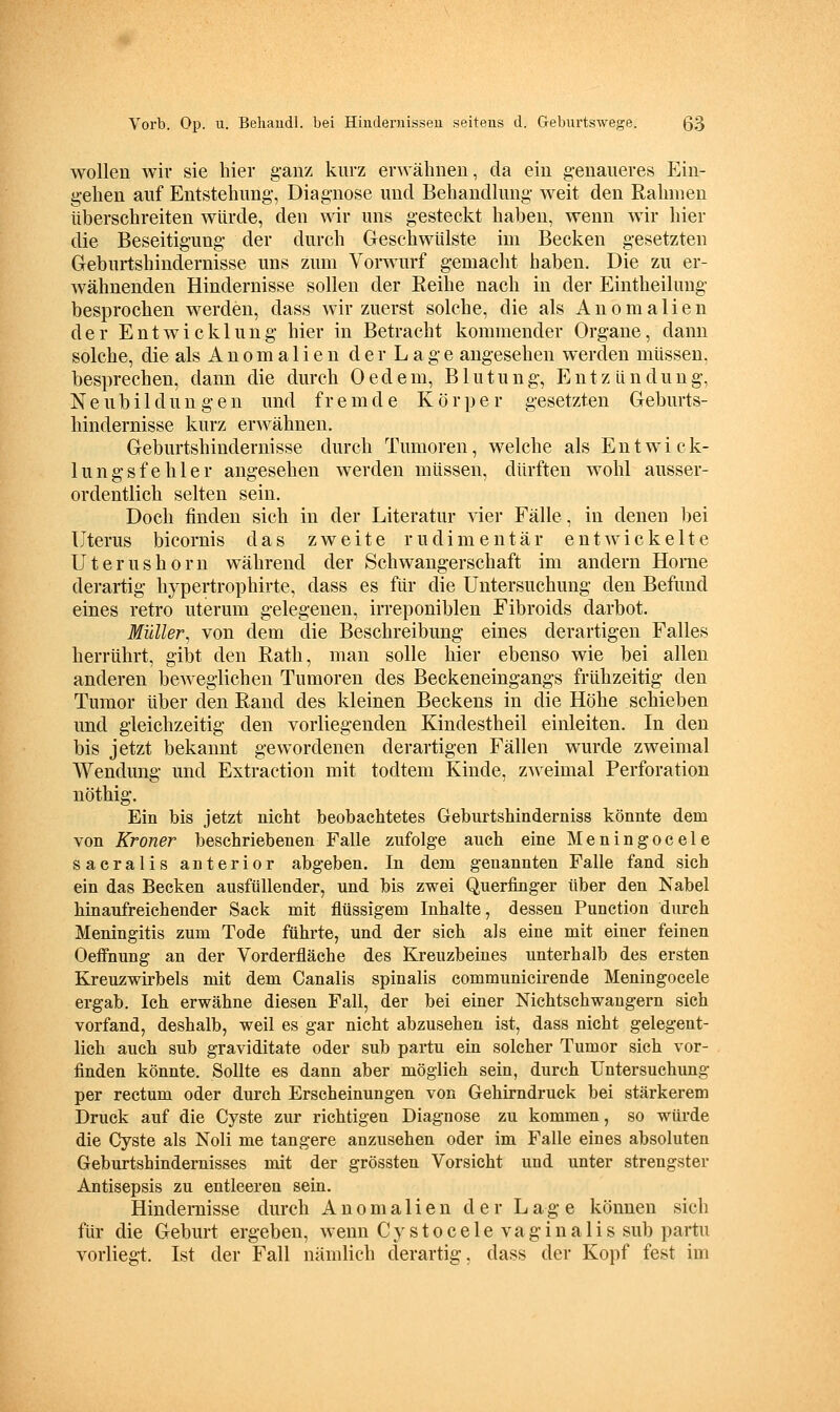 wollen wir sie hier ganz kurz erwähnen, da ein genaueres Ein- gehen auf Entstehung, Diagnose und Behandlung weit den Ralnnen überschreiten würde, den wir uns gesteckt haben, wenn wir hier die Beseitigung der durch Geschwülste im Becken gesetzten Geburtshindernisse uns zum Vorwurf gemacht haben. Die zu er- wähnenden Hindernisse sollen der Reihe nach in der Eintheiluug besprochen werden, dass wir zuerst solche, die als Anomalien der Entwicklung hier in Betracht kommender Organe, dann solche, die als A n 0 m a 1 i e n d e r L a g e angesehen werden müssen, besprechen, dann die durch Oedem, Blutung, Entzündung, Neubildungen und fremde Körper gesetzten Geburts- hindernisse kurz erwähnen. Geburtshindernisse durch Tumoren, welche als Entwick- lungsfehler angesehen werden müssen, dürften wohl ausser- ordentlich selten sein. Doch finden sich in der Literatur vier Fälle, in denen bei Uterus bicornis das zweite rudimentär entwickelte Uterushorn während der Schwangerschaft im andern Horae derartig hypertrophirte, dass es für die Untersuchung den Befund eines retro uterum gelegenen, irreponiblen Fibroids darbot. Müller, von dem die Beschreibung eines derartigen Falles herrührt, gibt den Rath, man solle hier ebenso wie bei allen anderen beweglichen Tumoren des Beckeneingangs frühzeitig den Tumor über den Rand des kleinen Beckens in die Höhe schieben und gleichzeitig den vorliegenden Kindestheil einleiten. In den bis jetzt bekannt gewordenen derartigen Fällen wurde zweimal Wendung und Extraction mit todtem Kinde, zweimal Perforation nöthig. Ein bis jetzt nicht beobachtetes Geburtshinderniss könnte dem von Kroner beschriebenen Falle zufolge auch eine Meningocele sacralis anterior abgeben. In dem genannten Falle fand sich ein das Becken ausfüllender, und bis zwei Querfinger über den Kabel hinaufreichender Sack mit flüssigem Inhalte, dessen Function durch Meningitis zum Tode führte, und der sich als eine mit einer feinen Oeffnung an der Vorderfläche des Kreuzbeines unterhalb des ersten Kreuzwirbels mit dem Canalis spinalis communicirende Meningocele ergab. Ich erwähne diesen Fall, der bei einer Nichtschwaugern sich vorfand, deshalb, weil es gar nicht abzusehen ist, dass nicht gelegent- lich auch sub graviditate oder sub partu ein solcher Tumor sich vor- finden könnte. Sollte es dann aber möglich sein, durch Untersuchung per rectum oder durch Erscheinungen von Gehirndruck bei stärkerem Druck auf die Cyste zur richtigen Diagnose zu kommen, so würde die Cyste als Noli me tangere anzusehen oder im Falle eines absoluten Geburtshindernisses mit der grössten Vorsicht und unter strengster Antisepsis zu entleeren sein. Hindemisse durch Anomalien der Lage können sich für die Geburt ergeben, wenn C y s t o c e 1 e v a g i n a 1 i s sub partu vorliegt. Ist der Fall nämlich derartig, dass der Kopf fest im