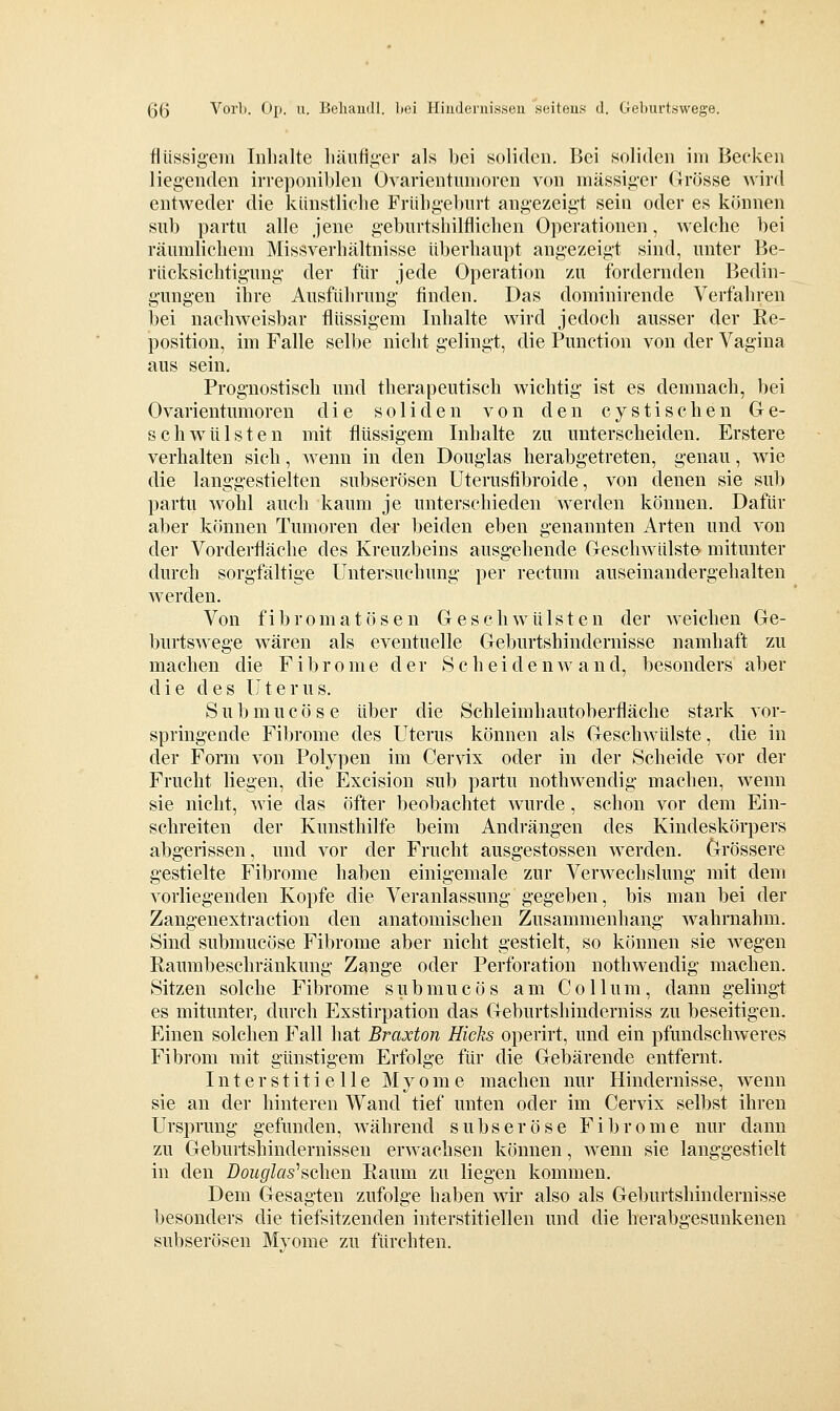 flüssigem Inhalte liäiifig-er als bei soliden. Bei soliden im Becken liegenden irreponiblen Ovarientumoren von massiger Grösse wird entweder die kiinstliclie Frübgeburt angezeigt sein oder es können sub partii alle jene geburtshilflichen Operationen, welche bei räumlichem Missverhältnisse überhaupt angezeigt sind, unter Be- rücksichtigung der für jede Operation zu fordernden Bedin- gungen ihre Ausführung finden. Das dominirende Verfahren bei nachweisbar flüssigem Inhalte wird jedoch ausser der Re- position, im Falle selbe nicht gelingt, die Function von der Vagina aus sein. Prognostisch und therapeutisch wichtig ist es demnach, bei Ovarientumoren die soliden von den cystischen Ge- schwülsten mit flüssigem Inhalte zu unterscheiden. Erstere verhalten sieh, wenn in den Douglas herabgetreten, genau, wie die langgestielten subserösen Uterusfibroide, von denen sie sub partu wohl auch kaum je unterschieden werden können. Dafür aber können Tumoren der beiden eben genannten Arten und von der Vorderfläche des Kreuzbeins ausgehende Geschwülste' mitunter durch sorgfältige Untersuchung per rectum auseinandergehalten werden. Von fibromatösen Gesehwülsten der weichen Ge- burtswege wären als eventuelle Geburtshindernisse namhaft zu machen die Fibrome der S c h e i d e n w a n d, besonders aber die des ü t e r u s. S u b m u c ö s e über die Schleimhautoberfläche stark vor- springende Fibrome des Uterus können als Geschwülste, die in der Form von Polypen im Cervix oder in der Scheide vor der Frucht liegen, die Excision sub partu nothwendig machen, wenn sie nicht, wie das öfter beobachtet wurde, schon vor dem Ein- schreiten der Kunsthilfe beim Andrängen des Kindeskörpers abgerissen, und vor der Frucht ausgestossen werden. Grössere gestielte Fibrome haben einigemale zur Verwechslung mit dem vorliegenden Kopfe die Veranlassung gegeben, bis man bei der Zangenextraction den anatomischen Zusammenhang wahrnahm. Sind submucöse Fibrome aber nicht gestielt, so können sie wegen Raumbeschränkung Zange oder Perforation nothwendig machen. Sitzen solche Fibrome submucös am Collum, dann gelingt es mitunter, durch Exstirpation das Geburtshinderniss zu beseitigen. Einen solchen Fall hat Braxton Hiclis operirt, und ein pfundschweres Fibrom mit günstigem Erfolge für die Gebärende entfernt. Interstitielle Myome machen nur Hindernisse, wenn sie an der hinteren Wand tief unten oder im Cervix selbst ihren Ursprung gefunden, während subseröse Fibrome nur dann zu Geburtshindernissen erwachsen können, wenn sie langgestielt in den Bouglashch^n Raum zu liegen kommen. Dem Gesagten zufolge haben wir also als Geburtshindernisse besonders die tiefsitzenden interstitiellen und die herabgesunkenen subserösen Myome zu fürchten.