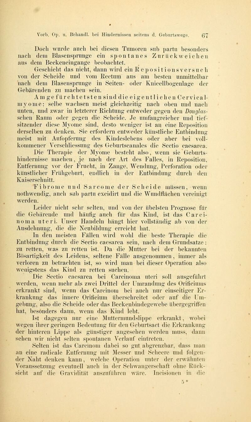 Doch wurde auch bei diesen Tumoren sub partu besonders nach dem Blasensprunge ein spontanes Z u r ü c k weiche n aus dem Beckeneingange beobachtet. Geschieht das nicht, dann wird ein R e p o s i t i o n s v e r s u c h von der Scheide und vom Eectum aus am besten unmittelbar nach dem Blasensprunge in Seiten- oder Knieellbogenlage der Gebärenden zu machen sein. Amge für cht etsten sind die eigentlichen Cervic a 1- myome; selbe wachsen meist gleichzeitig nach oben und nach unten, und zwar in letzterer Richtung entweder gegen den Douglas- schen Raum oder gegen die Scheide. Je umfangreicher und tief- sitzender diese Myome sind, desto weniger ist an eine Reposition derselben zu denken. Sie erfordern entweder künstliche Entbindung meist mit Aufopferung des Kindeslebens oder aber bei voll- kommener Verschliessung des Geburtscanales die Sectio caesarea. Die Therapie der Myome besteht also, wenn sie Geburts- hindernisse machen, je nach der Art des Falles, in Reposition, Entfernung vor der Frucht, in Zange, Wendung, Perforation oder künstlicher Frühgeburt, endlich in der Entbindung durch den Kaiserschnitt. F i b r 0 m e u n d S a r c o m e der Scheide müssen, wenn nothwenclig, auch sub partu excidirt und die Wundflächen vereinigt werden. Leider nicht sehr selten, und von der übelsten Prognose für die Gebärende und häufig auch für das Kind, ist das Carci- noma uteri. Unser Handeln hängt hier vollständig ab von der Ausdehnung, die die Neubildung erreicht hat. In den meisten Fällen wird wohl die beste Therapie die Entbindung durch die Sectio caesarea sein, nach dem Grundsatze: zu retten, was zu retten ist. Da die Mutter bei der bekannten Bösartigkeit des Leidens, seltene Fälle ausgenommen, immer als verloren zu betrachten ist, so wird man bei dieser Operation also weuigstens das Kind zu retten suchen. Die Sectio caesarea bei Carcinoma uteri soll ausgeführt werden, wenn mehr als zwei Drittel der Umrandung des Orificiums erkrankt sind, wenn das Carcinom bei auch nur einseitiger Er- krankung das innere Orificium überschreitet oder auf die Um- gebung, also die Scheide oder das Beckenbindegewebe übergegriffen hat, besonders dann, wenn das Kind lebt. Ist dagegen nur eine Muttermundslippe erkrankt, wobei wegen ihrer geringen Bedeutung für den Geburtsact die Erkrankung der hinteren Lippe als günstiger angesehen werden muss, dann sehen Avir nicht selten spontanen Verlauf eintreten. Selten ist das Carcinom dabei so gut abgrenzbar, dass man an eine radicale Entfernung mit Messer und Scheere und folgen- der Naht denken kann, welche Operation unter der erwähnten Voraussetzung eventuell auch in der Schwangerschaft ohne Rück- sicht auf die Gravidität auszuführen wäre. Incisionen in die