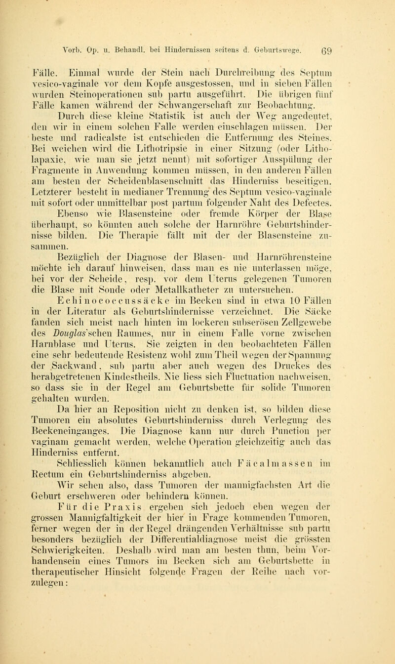 Fälle. Einmal wurde der Stein nach Durchreibung- des Septiim vesico-vag'inale vor dem Kopfe ausgestossen, und in sieben Fällen Avurden Steinoperationen sub partu ausgeführt. Die übrigen fünf Fälle kamen während der Schwang-erschaft zur Beobachtung. Durch diese kleine Statistik ist auch der Weg- angedeutet, den wir in einem solchen Falle werden einschlagen müssen. Der beste und radicalste ist entschieden die Entfernung des Steines. Bei weichen wird die Lithotripsie in einer Sitzung (oder Litho- lapaxie, wie man sie jetzt nennt) mit sofortiger Ausspülung der Fragmente in Anwendung kommen müssen, in den anderen Fällen am besten der Scheidenblasenschnitt das Hinderniss beseitigen. Letzterer besteht in medianer Trennung- des Septum vesico-vaginale mit sofort oder unmittelbar post partum folgender Naht des Defectes. Ebenso wie Blasensteine oder fremde Körper der Blase überhaupt, so könnten auch solche der Harnröhre Geburtshinder- nisse bilden. Die Therapie fällt mit der der Blasensteine zu- sammen. Bezüglich der Diagnose der Blasen- und Harnröhrensteine möchte ich darauf hinweisen, dass man es nie unterlassen möge, bei vor der Scheide, resp. vor dem Uterus gelegenen Tumoren die Blase mit Sonde oder Metallkatheter zu untersuchen. Echinococcussäcke im Becken sind in etwa 10 Fällen in der Literatur als Greburtshindernisse verzeichnet. Die Säcke fanden sich meist nach hinten im lockeren suljserösen Zellgewebe des Douglas''iichen Raumes, nur in einem Falle vorne zwischen Harnblase und Uterus. Sie zeigten in den beobachteten Fällen eine sehr bedeutende Resistenz wohl zum Theil wegen der Spannung der Sackwand, sub partu aber auch wegen des Druckes des herabgetretenen Kindestheils. Nie liess sich Fluctuation nachweisen, so dass sie in der Regel am Geburtsbette für solide Tumoren gehalten wurden. Da hier an Reposition nicht zu denken ist, so bilden diese Tumoren ein absolutes Geburtshinderniss durch Verlegung des Beckeneinganges. Die Diagnose kann nur durch Function per vaginam g-emacht werden, welche Operation gleiclizeitig auch das Hinderniss entfernt. Schliesslich können bekanntlich auch F ä c a 1 m a s s e n im Rectum ein Geburtshinderniss abgeben. Wir sehen also, dass Tumoren der mannigfachsten Art die Geburt erschweren oder behindern können. Für die Praxis erg-eben sich jedoch eben wegen der grossen Mannigfaltigkeit der hier in Frage kommenden Tumoren, ferner wegen der in der Regel drängenden Verhältnisse sub partu besonders bezüglich der Differentialdiagnose meist die grössten Schwierigkeiten. Deshalb wird man am besten thun, beim Vor- handensein eines Tumors im Becken sich am Geburtsbette in therapeutischer Hinsicht folgende Fragen der Reihe nach vor- zulegen :