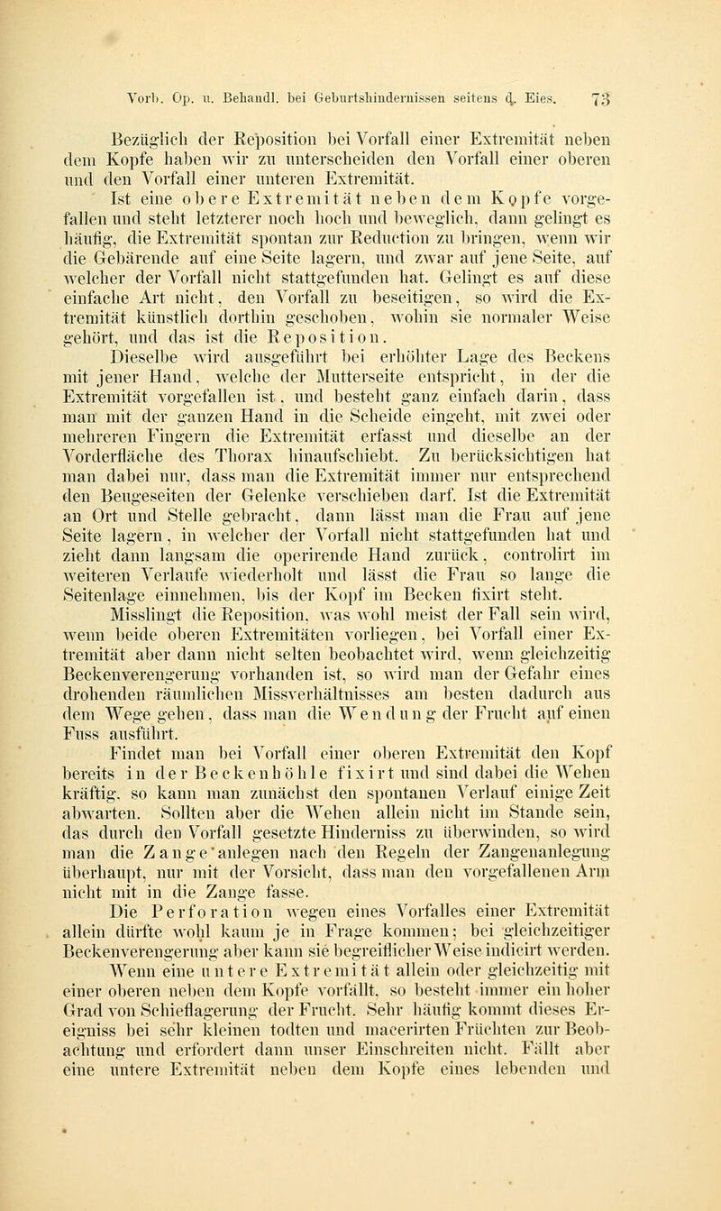 Bezüglich der Reposition bei Vorfall einer Extremität neben dem Kopfe haben wir zu unterscheiden den Vorfall einer oberen und den Vorfall einer unteren Extremität. Ist eine obere Extremität neben dem Kopfe vorge- fallen und steht letzterer noch hoch und beweglich, dann gelingt es häufig, die Extremität spontan zur Reduction zu bringen, wenn wir die Gebärende auf eine Seite lagern, und zwar auf jene Seite, auf welcher der Vorfall nicht stattgefunden hat. Gelingt es auf diese einfache Art nicht, den Vorfall zu beseitigen, so wird die Ex- tremität künstlich dorthin geschoben, wohin sie normaler Weise gehört, und das ist die Reposition. Dieselbe wird ausgeführt bei erhöhter Lage des Beckens mit jener Hand, welche der Mutterseite entspricht, in der die Extremität vorgefallen ist, und besteht ganz einfach darin, dass man mit der ganzen Hand in die Scheide eingeht, mit zwei oder mehreren Fingern die Extremität erfasst und dieselbe an der Vorderfläche des Thorax hinaufschiebt. Zu berücksichtigen hat man dabei nur, dass man die Extremität immer nur entsprechend den Beugeseiten der Gelenke verschieben darf. Ist die Extremität an Ort und Stelle gebracht, dann lässt man die Frau auf jene Seite lagern, in welcher der Vorfall nicht stattgefunden hat und zieht dann langsam die operirende Hancl zurück, controlirt im Aveiteren Verlaufe wiederholt und lässt die Frau so lange die Seitenlage einnehmen, bis der Kopf im Becken fixirt steht. Misslingt die Reposition, was wohl meist der Fall sein wird, wenn beide oberen Extremitäten vorliegen, bei Vorfall einer Ex- tremität aber dann nicht selten beobachtet wird, wenn gleichzeitig Beckenverengerung vorhanden ist, so wird man der Gefahr eines drohenden räumlichen Missverhältnisses am besten dadurch aus dem Wege gehen, dass man die Wendung der Frucht auf einen Fuss ausführt. Findet man bei Vorfall einer oberen Extremität den Kopf bereits in der Beckenhöh 1 e fixirt und sind dabei die Wehen kräftig, so kann man zunächst den spontanen Verlauf einige Zeit abwarten. Sollten aber die Wehen allein nicht im Stande sein, das durch den Vorfall gesetzte Hinderniss zu überwinden, so Avird man die Z a n g e' anlegen nach den Regeln der Zangenanlegung überhaupt, nur mit der Vorsicht, dass man den vorgefallenen Arm nicht mit in die Zange fasse. Die Perforation wegen eines Vorfalles einer Extremität allein dürfte wohl kaum je in Frage kommen; bei gleichzeitiger Beckenverengerung aber kann sie begreiflicherweise indicirt werden. Wenn eine untere Extremität allein oder gleichzeitig mit einer oberen neben dem Kopfe vorfällt, so besteht immer ein hoher Grad von Schieflagerung der Frucht. Sehr häutig kommt dieses Er- eigniss bei sehr kleinen todten und macerirten Früchten zur Beob- achtung und erfordert dann unser Einschreiten nicht. Fällt aber eine untere Extremität neben dem Kopfe eines lebenden und