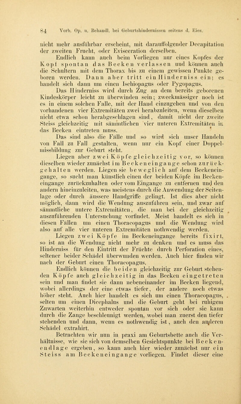 nicht mehr ausführbar erscheint, mit darauffolgender Decapitation der zweiten Fruclit, oder Evisceration derselben. Endlich kann auch beim Vorliegen nur eines Kopfes der Kopf spontan das Becken verlassen und können auch die Schultern mit dem Thorax bis zu einem gewissen Punkte ge- boren werden. Dann aber tritt ein Hindernis s ein; es handelt sich dann um einen Ischiopagus oder Pygopagus. Das Hinderniss wird durch Zug an dem bereits geborenen Kindeskörper leicht zu überwinden sein; zweckmässiger noch ist es in einem solchen Falle, mit der Hand einzugehen und von den vorhandenen vier Extremitäten zwei herabzuleiten, wenn dieselben nicht etwa schon herabgeschlagen sind, damit nicht der zweite Steiss gleichzeitig mit sämmtlichen vier unteren Extremitäten in das Becken eintreten muss. Das sind also die Fälle und so wird sich unser Handeln von Fall zu Fall gestalten, wenn nur ein Kopf einer Doppel- missbildung zur Geburt steht. Liegen aber zwei Köpfe gleichzeitig vor, so können dieselben wieder zunächst im Beckeneingange schon zur ück- g eh alten werden. Liegen sie bcAve glich auf dem Beckenein- gange, so sucht man künstlich einen der beiden Köpfe im Becken- eingange zurückzuhalten oder vom Eingange zu entfernen uncl den andern hineinzuleiten, was meistens durch die Anwendung der Seiten- lage oder durch äussere Handgriffe gelingt. Ist dies aber nicht möglich, dann wird die Wendung auszuführen sein, und zwar auf sämmtliche untere Extremitäten, die man bei der gleichzeitig auszuführenden Untersuchung vorfindet. Meist handelt es sich in diesen Fällen um einen Thoracopagus und die Wendung wird also auf alle vier unteren Extremitäten nothwendig werden. Liegen zwei Köpfe im Beckeneingange bereits fixirt, so ist an die Wendung nicht mehr zu denken und es muss das Hinderniss für den Eintritt der Früchte durch Perforation eines, seltener beider Schädel überwunden werden. Auch hier finden wir nach der Geburt einen Thoracopagus. Endlich können die bei d e n gleichzeitig zur Geburt stehen- den Köpfe auch gleichzeitig in das Becken eingetreten sein und man findet sie dann nebeneinander im Becken liegend, wobei allerdings der eine etwas tiefer, der andere noch etwas höher steht. Auch hier handelt es sich um einen Thoracopagus, selten um einen Dicephalus und die Geburt geht bei ruhigem Zuwarten weiterhin entweder spontan vor sich oder sie kann durch die Zange beschleunigt werden, wobei man zuerst den tiefer stehenden und dann, wenn es nothwendig ist, auch den an,deren Schädel extrahirt. Betrachten wir nun in praxi am Geburtsbette auch die Ver- hältnisse, wie sie sich von demselben Gesichtspunkte bei Becken- endlage ergeben, so kann auch hier wieder zunächst nur ein Steiss am Beckenein gange vorliegen. Findet dieser eine