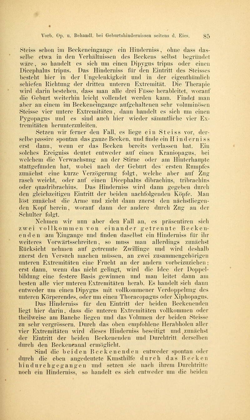 Steiss schon im Beckeneiiig'ang-e ein Hinderniss, ohne dass das- selbe etwa in den Verhältnissen des Beckens selbst beg-ründet wäre, so handelt es sich um einen Dipyg'us tripus oder einen Dicephalus tripus. Das Hinderniss für den Eintritt des Steisses besteht hier in der üngelenkigkeit und in der eigenthümlich schiefen Richtung der dritten unteren Extremität. Die Therapie wird darin bestehen, dass man alle drei Flisse herableitet, Avorauf die Geburt weiterhin leicht vollendet werden kann. Findet man aber an einem im Beckeneingange aufgehaltenen sehr voluminösen Steisse vier untere Extremitäten, dann handelt es sich um einen Pygopagus und es sind auch hier wieder sämmtliche vier Ex- tremitäten herunterzuleiten. Setzen wir ferner den Fall, es liege ein Steiss vor, der- selbe passire spontan das ganze Becken, und finde ein Hinderniss erst dann, wenn er das Becken bereits verlassen hat. Ein solches Ereigniss deutet entweder auf einen Kraniopagus, bei welchem die Verwachsung an der Stirne oder am Hinterhaupte stattgefunden hat, wobei nach der Geburt des ersten Eumpfes zunächst eine kurze Verzögerung folgt, welche aber auf Zug rasch weicht, oder auf einen Dicephalus dibrachius, tribrachius oder quadribrachius. Das Hinderniss wird dann gegeben durch den gleichzeitigen Eintritt der beiden nachfolgenden Köpfe. Man löst zunächst die Arme und zieht dann zuerst den nächstliegen- den Kopf herein, worauf dann der andere durch Zug an der Schulter folgt. Nehmen wir nun aber den Fall an, es präsentiren sich zwei V 011 k 0 m m e n V 0 n e i n a n d e i getrennte Becken- enden am *Eingange und finden daselbst ein Hinderniss für ihr weiteres Vorwärtsschreiten, so muss man allerdings zunächst Rücksicht nehmen auf getrennte Zwillinge und wird deshalb zuerst den Versuch machen müssen, an zwei zusammengehörigen unteren Extremitäten eine Frucht an der andern vorbeizuziehen : erst dann, wenn das nicht gelingt, wird die Idee der Doppel- bildung eine festere Basis gewinnen und man leitet dann am besten alle vier unteren Extremitäten herab. Es handelt sich dann entweder um einen Dipygus mit vollkommener Verdoppelung des unteren Körperendes, oder um einen Thoracopagus oder Xiphopagus, Das Hinderniss für den Eintritt der beiden Beckenenden liegt hier darin, dass die unteren Extremitäten vollkommen oder theilweise am Bauche liegen und das Volumen der beiden Steisse zu sehr vergrössern. Durch das oben empfohlene Herabholen aller vier Extremitäten wird dieses Hinderniss beseitigt und,zunächst der Eintritt der beiden Beckenenden und Durchtritt derselben durch den Beckeneanal ermöglicht. Sind die beiden Beckenenden entweder spontan oder durch die eben angedeutete Kunsthilfe durch das Becken hindurchgegangen und setzen sie nach ihrem Durchtritte noch ein Hinderniss, so handelt es sich entweder um die ])eiden