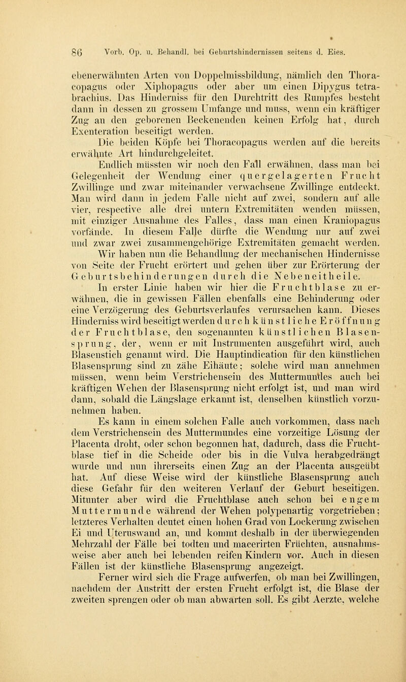 ebenerwälinten Avten von Doppclmissbildimg-, nämlich den Thora- copagus oder Xipliopagus oder aber um einen Dipygus tetra- brachius. Das Hindernis« für den Durchtritt des Rumpfes besteht dann in dessen zu grossem Umfange und muss, wenn ein kräftiger Zug an den geborenen Beckenenden keinen Erfolg- hat, durch Exenteration beseitigt werden. Die beiden Köpfe bei Thoracopagus werden auf die l)ereits erAvähnte Art hindurchg:eleitet. Endlich müssten wir noch den Fall erwähnen, dass man bei Gelegenheit der Wendung einer q u e r g e 1 a g e r t e n Frucht Zwillinge und zwar miteinander verwachsene Zwillinge entdeckt. Man wird dann in jedem Falle nicht auf zwei, sondern auf alle vier, respective alle drei untern Extremitäten wenden müssen, mit einziger Ausnahme des Falles, dass man einen Kraniopagus vorfände. In diesem Falle dürfte die Wendung- nur auf zwei und zwar zwei zusammengehörige Extremitäten gemacht werden. Wir haben nun die Behandlung der mechanischen Hindernisse von Seite der Frucht erörtert und gehen über zur Erörterung der G e b u r t s b e h i n d e r u n g e n durch die N e b e n e i t h e i 1 e. In erster Linie haben wir hier die F r u c h t b 1 a s e zu er- wähnen, die in gewissen Fällen ebenfalls eine Behinderung- oder eine Verzögerung des Geburtsverlaufes verursachen kann. Dieses Hinderniss wird beseitigt werden d u r c h k ü n s 11 i c h e E r ö f f n u n g der F r u c h t b 1 a s e, den sogenannten künstlichen Blasen- sprung, der, Avenn er mit Instrumenten ausgeführt wird, auch Blasenstich genannt wird. Die Hauptindication für den künstlichen Blasensprung sind zu zähe Eihäute; solche wird man annehmen müssen, wenn beim Verstrichensein des Muttermundes auch bei kräftigen Wehen der Blasensprung nicht erfolgt ist, und man wird dann, sobald die Längslage erkannt ist, denselben künstlich vorzu- nehmen haben. Es kann in einem solchen Falle auch vorkommen, dass nach dem Verstrichensein des Muttermundes eine vorzeitige Lösung- der Placenta droht, oder schon begonnen hat, dadurch, dass die Frucht- blase tief in die Scheide oder bis in die Vulva herabgedrängt wurde und nun ihrerseits einen Zug an der Placenta ausgeübt hat. Auf diese Weise wird der künstliche Blasensprung- auch diese Gefahr für den weiteren Verlauf der Geburt beseitigen. Mitunter aber wird die Fruchtblase auch schon bei engem Muttermunde während der Wehen polypenartig vorgetrieben; letzteres Verhalten deutet einen hohen Grad von Lockerung zwischen Ei und Uteruswand an, und kommt deshalb in der überwiegenden Mehrzahl der Fälle bei todten und macerirten Früchten, ausnahms- weise aber auch bei lebenden reifen Kindern vor. Auch in diesen Fällen ist der künstliche Blasensprung angezeigt. Ferner wird sich die Frage aufwerfen, ob man bei Zwillingen, nachdem der Austritt der ersten Frucht erfolgt ist, die Blase der zweiten sprengen oder ob man abwarten soll. Es gibt Aerzte, welche