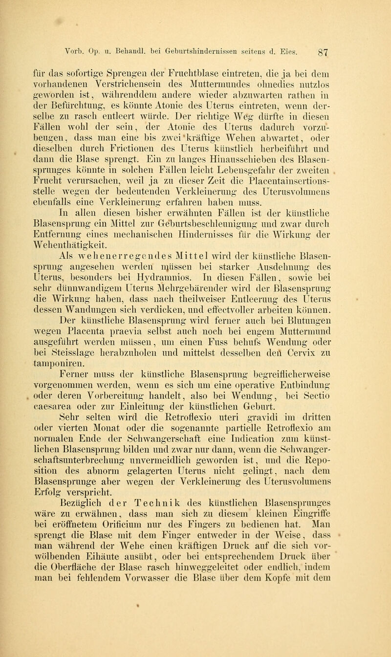 für das sofortige Sprengen der Fruclitblase eintreten, die ja bei dem vorhandenen Verstricliensein des Muttermundes ohnedies nutzlos geworden ist, währenddem andere wieder abzuwarten rathen in der Befürchtung, es könnte Atonie des Uterus eintreten, wenn der- selbe zu rasch entleert würde. Der richtige Weg dürfte in diesen Fällen wohl der sein, der Atonie des Uterus dadurch vorzu- beugen, dass man eine bis zwei kräftige Wehen abwartet, oder dieselben durch Frictionen des Uterus künstlich herbeiführt und dann die Blase sprengt. Ein zu langes Hinausschieben des Blasen- sprunges könnte in solchen Fällen leicht Lebensgefahr der zweiten Frucht verursachen, weil ja zu dieser Zeit die Placentainsertions- stelle wegen der bedeutenden Verkleinerung des Uterusvolumens ebenfalls eine Verkleinerung erfahren haben muss. In allen diesen bisher erwähnten Fällen ist der künstliche Blasensprung ein Mittel zur Geburtsbeschleunigung und zwar durch Entfernung eines mechanischen Hindernisses für die Wirkung der Wehenthätigkeit. Als wehenerregendes Mittel wird der künstliche Blasen- sprung angesehen werden njüssen bei starker Ausdehnung des Uterus, besonders bei Hydramnios. In diesen Fällen, sowie bei sehr dünnwandigem Uterus Mehrgebärender Avird der ßlasensprung die Wirkung haben, dass nach theilweiser Entleerung des Uterus dessen Wandungen sich verdicken, und eifectvoller arbeiten können. Der künstliche Blasensprung wird ferner auch bei Blutungen wegen Placenta praevia selbst auch noch bei engem Muttermund ausgeführt werden müssen, um einen Fuss behufs Wendung oder bei Steisslage herabzuholen und mittelst desselben den Cervix zu tamponiren. Ferner muss der künstliche Blasensprung begreiflicherweise vorgenommen werden, wenn es sich um eine operative Entbindung oder deren Vorbereitung handelt, also bei Wendung, bei Sectio caesarea oder zur Einleitung der künstlichen Geburt. Sehr selten wird die Retroflexio uteri gravidi im dritten oder vierten Monat oder die sogenannte partielle Retroflexio am normalen Ende der Schwangerschaft eine Indication zum künst- lichen Blasensprung bilden und zwar nur dann, wenn die Schwanger- schaftsunterbrechung unvermeidlich geworden ist, und die Repo- sition des abnorm gelagerten Uterus nicht gelingt, nach dem Blasensprunge aber wegen der Verkleinerung des Uterusvolumens Erfolg verspricht. Bezüglich der Technik des künstlichen Blasensprunges wäre zu erwähnen, dass man sich zu diesem kleinen Eingriffe bei eröffnetem Orificium nur des Fingers zu bedienen hat. Man sprengt die Blase mit dem Finger entweder in der Weise, dass man während der Wehe einen kräftigen Druck auf die sich vor- wölbenden Eihäute ausübt, oder bei entsprechendem Druck über die Oberfläche der Blase rasch hinweggeleitet oder endlich, indem man bei fehlendem Vorwasser die Blase über dem Kopfe mit dem