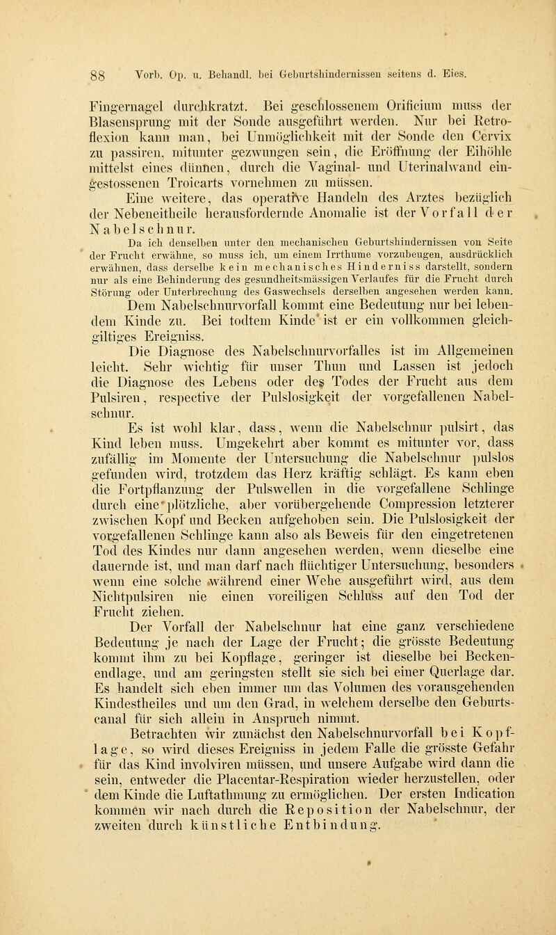Fing-ernagel durclikrat/i. Bei g-esclilosscncni Orificium muss der Blasenspriing- mit der Sonde ausgeführt werden. Nur bei Ketro- flexiou kann man, bei Unmöglichkeit mit der 8onde den Cervix zu passiren, mitunter gezwungen sein, die Eröffnung der Eihöhle mittelst eines dünnen, durch die Vaginal- und Uterinalwand ein- ^•estossenen Troicarts vornehmen zu müssen. Eine weitere, das operattv^e Handeln des Arztes bezüglich der Nebeneitheile herausfordernde Anomalie ist der Vorfall der Nabelschnur. Da ich denselben unter den meclianisclieu Geburtsliiudernissen von Seite der Frucht erwähne, so niuss ich, um einem Irrthume vorzubeugen, ausdrücklich erwähnen, dass derselbe kein mechanisches Hinderniss darstellt, sondern nur als eine Behinderung des gesundheitsmässigen Verlaufes für die Frucht durch Störung oder Unterbrechung des Gaswechsels derselben angesehen werden kann. Dem Nabelschnurvorfall kommt eine Bedeutung nur bei leben- dem Kinde zu. Bei todtem Kinde* ist er ein vollkommen gieich- giltiges Ereigniss. Die Diagnose des Nabelschnurvorfalles ist im Allgemeinen leicht. Sehr wichtig für unser Thun und Lassen ist jedoch die Diagnose des Lebens oder de§ Todes der Frucht aus dem Pulsiren, respective der Pulslosigkeit der vorgefallenen Nabel- schnur. Es ist wohl klar, dass, wenn die Nabelschnur pulsirt, das Kind leben muss. Umgekehrt aber kommt es mitunter vor, dass zufällig im Momente der Untersuchung die Nabelschnur pulslos gefunden wird, trotzdem das Herz kräftig schlägt. Es kann eben die Fortpflanzung der Pulswellen in die vorgefallene Schlinge durch eine'plötzliche, aber vorübergehende Corapression letzterer zwischen Kopf und Becken aufgehoben sein. Die Pulslosigkeit der vorgefallenen Schlinge kann also als Beweis für den eingetretenen Tod des Kindes nur dann angesehen werden, wenn dieselbe eine dauernde ist, und man darf nach flüchtiger Untersuchung, besonders wenn eine solche .während einer Wehe ausgeführt wird, aus dem Nichtpulsiren nie einen voreiligen Schluss auf den Tod der Frucht ziehen. Der Vorfall der Nabelschnur hat eine ganz verschiedene Bedeutung je nach der Lage der Frucht; die grösste Bedeutung kommt ihm zu bei Kopflage, geringer ist dieselbe bei Becken- endlage, und am geringsten stellt sie sich bei einer Querlage dar. Es handelt sich eben immer um das Volumen des vorausgehenden Kindestheiles und um den Grad, in welchem derselbe den Geburts- canal für sich allein in Anspruch nimmt. Betrachten wir zunächst den Nabelschnurvorfall bei Kopf- lage, so wird dieses Ereigniss in jedem Falle die grösste Gefahr für das Kind involviren müssen, und unsere Aufgabe wird dann die sein, entweder die Placentar-Respiration wieder herzustellen, oder ' dem Kinde die Luftathmung zu ermöglichen. Der ersten Indication kommen wir nach durch die Reposition der Nabelschnur, der zweiten durch künstliche Entbindung.