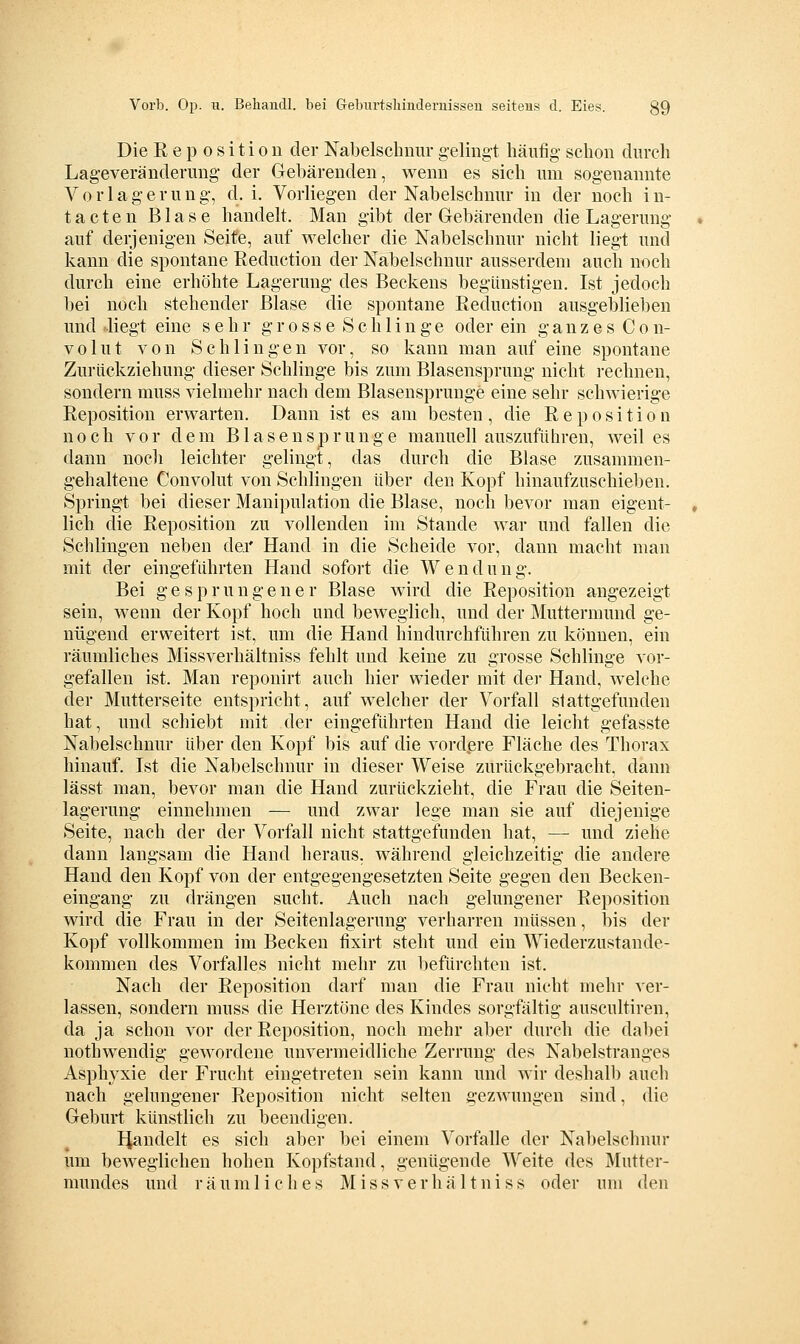 Die Reposition der Nabelschnur geling-t häufig- schon durch Lageveränderung- der Gebärenden, wenn es sich um sogenannte Vorlagerung, d. i. Vorliegen der Nabelschnur in der noch in- tacten Blase handelt. Man gibt der Gebärenden die Lagerung auf derjenigen Seite, auf welcher die Nabelschnur nicht liegt und kann die spontane Reduction der Nabelschnur ausserdem auch noch durch eine erhöhte Lagerung des Beckens begünstigen. Ist jedoch bei noch stehender Blase die spontane Reduction ausgeblieben und Hegt eine sehr g r o s s e S c h 1 i n g e oder ein ganzes C o n- volut von Schlingen vor, so kann man auf eine spontane Zurückziehung dieser Schlinge bis zum Blasensprung nicht i-echnen, sondern muss vielmehr nach dem Blasensprunge eine sehr scluvierige Reposition erwarten. Dann ist es am besten, die Reposition noch vor dem Blasen Sprunge manuell auszuführen, weil es dann noch leichter gelingt, das durch die Blase zusammen- gehaltene Convolut von Schlingen über den Kopf hinaufzuschieben. Springt bei dieser Manipulation die Blase, noch bevor man eigent- lich die Reposition zu vollenden im Stande war und fallen die Schlingen neben der Hand in die Scheide vor, dann macht man mit der eingeführten Hand sofort die Wendung. Bei gesprungener Blase wird die Reposition angezeigt sein, wenn der Kopf hoch und beweglich, und der Muttermund ge- nügend erweitert ist, um die Hand hindurchführen zu können, ein räumliches Missverhältniss fehlt und keine zu grosse Schlinge vor- gefallen ist. Man reponirt auch hier wieder mit der Hand, welche der Mutterseite entspricht, auf welcher der Vorfall stattgefunden hat, und schiebt mit der eingeführten Hand die leicht gefasste Nabelschnur über den Kopf bis auf die vordere Fläche des Thorax hinauf. Ist die Nabelschnur in dieser Weise zurückgebracht, dann lässt man, bevor man die Hand zurückzieht, die Frau die Seiten- lagerung einnehmen — und zwar lege man sie auf diejenige Seite, nach der der Vorfall nicht stattgefunden hat, — und ziehe dann langsam die Hand heraus, während gleichzeitig die andere Hand den Kopf von der entgegengesetzten Seite gegen den Becken- eingang- zu drängen sucht. Auch nach gelungener Reposition wird die Frau in der Seitenlagerung verharren müssen, bis der Kopf vollkommen im Becken fixirt steht und ein Wiederzustande- kommen des Vorfalles nicht mehr zu befürchten ist. Nach der Reposition darf man die Frau nicht mehr ver- lassen, sondern muss die Herztöne des Kindes sorgfältig auscultiren, da ja schon vor der Reposition, noch mehr aber durch die dabei nothwendig gewordene unvermeidliche Zerrung des Nabelstranges Asphyxie der Frucht eingetreten sein kann und wir deshalb auch nach gelungener Reposition nicht selten gezwungen sind, die Geburt künstlich zu beendigen. Handelt es sich aber bei einem Vorfalle der Nabelschnur um beweglichen hohen Kopfstand, genügende Weite des Mutter- mundes und räumliches Missverhältniss oder um den