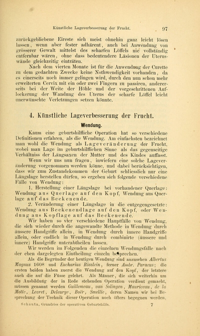 zurückgebliebene Eireste sich meist ohnehin ganz leicht lösen lassen, wenn aber fester adhärent, auch bei Anwendung- von grösserer Gewalt mittelst des scharfen Löffels nie vollständig * entfernbar wären, ohne dass bedeutendere Läsionen der Uterus- wände gleichzeitig einträten. Nach dem vierten Monate ist für die Anwendung der Curette zu dem gedachten Zwecke keine Nothwendigkeit vorhanden, da es einerseits noch immer gelingen wird, durch den nun schon mehr erweiterten Cervix mit ein oder zwei Fingern zu passiren, anderer- seits bei der Weite der Höhle und der vorgeschrittenen Auf- lockerung der Wandung des Uterus der scharfe Löffel leicht unerwünschte Verletzungen setzen könnte. 4. Künstliche Lageyerbesserimg der Fruclit. Wendung. Kaum eine geburtshilfliche Operation hat so verschiedene Definitionen erfahren, als die Wendung. Am einfachsten bezeichnet man wohl die Wendung als Lage Veränderung der Frucht, wobei man Lage im geburtshilflichen Sinne als das gegenseitige Verhältniss der Längsaxen der Mutter und des Kindes auffasst. Wenn wir uns nun fragen, inwiefern eine solche Lagever- änderung vorgenommen werden könne, und dabei berücksichtigen, dass wir zum Zustandekommen der Geburt schliesslich nur eine Längslage herstellen dürfen, so ergeben sich folgende verschiedene Fälle von Wendung: 1. Herstellung einer Längslage bei vorhandener Querlage: Wendung aus Querlage auf den Kopf, Wendung aus Quer- lage auf das Becken ende. 2. Veränderung einer Längslage in die entgegengesetzte: Wendung aus B e c k e n e n d 1 a g e auf den Kopf, oder W e n- dung aus Kopflage auf das Becken ende. Wir haben so vier verschiedene Hauptfälle von Wendung, die sich wieder durch die angewandte Methode in Wendung durch äussere Handgriffe allein, in Wendung durch innere Handgriffe allein, oder endlich in Wendung durch combinirte (äussere und innere) Handgriffe unterabtheilen lassen. Wir werden im Folgenden die einzelnen Wendungsfälle nach der eben dargelegten Eintheilung einzeln bdiprechen. Als die Begründer der heutigen Wendung sind anzusehen Albertus Magnus 1608 und Eucharius Rösslein, ferner Amhr. Paraeus; die ersten beiden haben zuerst die Wendung auf den Kopf, der letztere auch die auf die Füsse gelehrt. Als Männer, die sich weiterhin um die Ausbildung der in Rede stehenden Operation verdient gemacht, müssen genannt werden Guillemeau, van Solingen, Mauriceau, de la Motte, Levret, Deleurye, Boer, Smellie ^ deren Namen wir bei Be- sprechung der Technik dieser Operation noch öfters begegnen werden, Schaiita, Grundriss der operativen Geburtsbilfe. 7