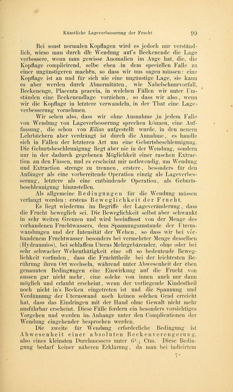 Bei sonst normalen Kopflagen wird es jedoch nur verständ- lich, wieso man durch die Wendung aufs Beckenende die Lage verbessere, wenn man gewisse Anomalien im Auge hat, die, die Kopflage compiicirend, selbe eben in dem speciellen Falle zu einer ungünstigeren machen, so dass wir uns sagen müssen: eine Kopflage ist an und für sich nie eine ungünstige Lage, sie kann es aber werden durch Abnormitäten, wie Nabelschnurvorfall, Beckenenge, Placenta praevia, in welchen Fällen wir unter Um- ständen eine Beckenendlage vorziehen, so dass w^ir also, wenn Avir die Kopflage in letztere verwandeln, in der That eine Lage- verbesserung vornehmen. Wir sehen also, dass wir ohne x4usnahme jn jedem Falle von Wendung von Lage Verbesserung sprechen können, eine Auf- fassung, die schon von Küian aufgestellt wurde, in den neuern Lehrbüchern aber verdrängt ist durch die Annahme, es handle sich in Fällen der letzteren Art um eine Geburtsbeschleunigung. Die Geburtsbeschleunigung liegt aber nie in der Wendung, sondern nur in der dadurch gegebenen Möglichkeit einer raschen Extrac- tion an den Füssen, und es erscheint mir nothwendig, um Wendung und Extraction strenge zu trennen, erstere, besonders für den Anfänger als eine vorbereitende Operation einzig als Lageverbes- serung, letztere als eine entbindende Operation, als Geburts- beschleunigung hinzustellen. Als allgemeine Bedingungen für die Wendung müssen verlangt werden : erstens Beweglichkeit der Frucht. Es lieg-t wiederum im Begriffe der Lageveränderung, dass die Frucht beweglich sei. Die Beweglichkeit selbst aber schwankt in sehr weiten Grenzen und wird beeinflusst von der Menge des vorhandenen Fruchtwassers, dem Spannungszustande der Uterus- wandungen und der Intensität der Wehen, so dass wir bei vor- handenem Fruchtwasser besonders bei vermehrter Menge desselben (Hydramnios), bei schlaffem Uterus Mehrgebärender, ohne oder bei sehr schwacher Wehenthätigkeit eine oft so bedeutende Beweg- lichkeit vorfinden, dass die Fruchttheile bei der leichtesten Be- rührung ihren Ort wechseln, während unter Abwesenheit der eben genannten Bedingmigen eine Einwirkung auf die Frucht von aussen gar nicht mehr, eine solche von innen auch nur dann möglich und erlaubt erscheint, wenn der vorliegende Kindestheil noch nicht in's Becken eingetreten ist und die Spannung und Verdünnung der Uteruswand noch keinen solchen Grad erreicht hat, dass das Eindringen mit der Hand ohne Gewalt nicht mehr ausführbar erscheint. Diese Fälle fordern ein besonders vorsichtiges Vorgehen und werden im Anhange unter den Complicationen der Wendung eingehender besprochen werden. Die zweite für Wendung erforderliche Bedingung ist Abw^esenheit einer absoluten Beckenverengerung, also eines kleinsten Durchmessers unter 6V2 Ctm. Diese Bedin- gung bedarf keiner näheren Erklärung, da man bei indicirtem