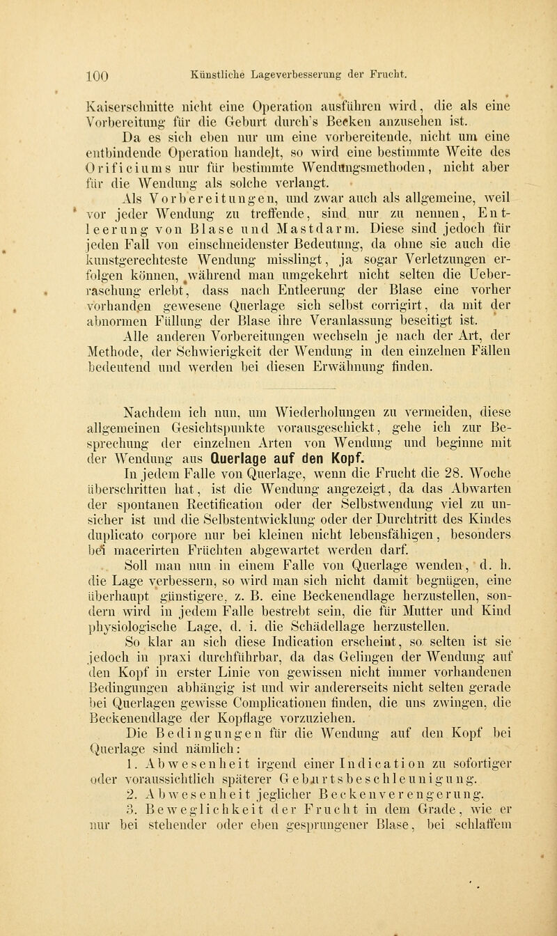 Kaisersclmitte niclit eine Operation ausführen wird, die als eine Vorbereitung- für die Geburt durch's Becken anzusehen ist. Da es sich eben nur um eine vorbereitende, nicht um eine entbindende Operation handelt, so wird eine bestimmte Weite des Orificiums nur für bestimmte Wendimg'smethoden, nicht aber für die Wendung als solche verlangt. Als Vorbereitungen, und zwar auch als allgemeine, weil vor jeder Wendung zu treffende, sind nur zu nennen, Ent- leerung von Blase und Mastdarm. Diese sind jedoch für jeden Fall von einschneidenster Bedeutung, da ohne sie auch die kunstgerechteste Wendung misslingt, ja sogar Verletzungen er- folgen können, während man umgekehrt nicht selten die üeber- raschung erlebt, dass nach Entleerung der Blase eine vorher vorhanden gewesene Querlage sich selbst corrigirt, da mit der abnormen Füllung der Blase ihre Veranlassung beseitigt ist. Alle anderen Vorbereitungen wechseln je nach der Art, der Methode, der Schwierigkeit der Wendung in den einzelnen Fällen bedeutend und werden bei diesen Erwähnung finden. Nachdem ich nun, um Wiederholungen zu vermeiden, diese allgemeinen Gesichtspunkte vorausgeschickt, gehe ich zur Be- sprechung der einzelnen Arten von Wendung und beginne mit der Wendung aus Querlage auf den Kopf. In jedem Falle von Querlage, wenn die Frucht die 28. Woche überschritten hat, ist die Wendung angezeigt, da das Abw^arten der spontanen Rectification oder der Selbstwendung viel zu un- sicher ist und die Selbstentwicklung oder der Durchtritt des Kindes duplicato corpore nur bei kleinen nicht lebensfähigen, besonders bei macerirten Früchten abgewartet werden darf. Soll man nun in einem Falle von Querlage wenden, d. h, die Lage verbessern, so ward man sich nicht damit begnügen, eine überhaupt günstigere, z. B. eine Beckenendlage herzustellen, son- dern wird in jedem Falle bestrebt sein, die für Mutter und Kind physiologische Lage, d. i. die Schädellage herzustellen. So klar an sich diese Indication erscheint, so selten ist sie jedoch in praxi durchführbar, da das Gelingen der Wendung auf den Kopf in erster Linie von gewissen nicht immer vorhandenen Bedingungen abhängig ist und wir andererseits nicht selten gerade bei Querlagen gewisse Complicationen finden, die uns zwingen, die Beckenendlage der Kopflage vorzuziehen. Die Bedingungen für die Wendung auf den Kopf bei Querlage sind nämlich: 1. Abwesenheit irgend einer Indication zu sofortiger oder voraussichtlich späterer G e b ii r t s b e s c h 1 e u n i g u n g. 2. Abwesenheit jeglicher B e c k e u v e r e n g e ru ng. 3. Beweglichkeit der Frucht in dem Grade, wie er nur bei stehender oder eben gesprungener Blase, bei schlaffem