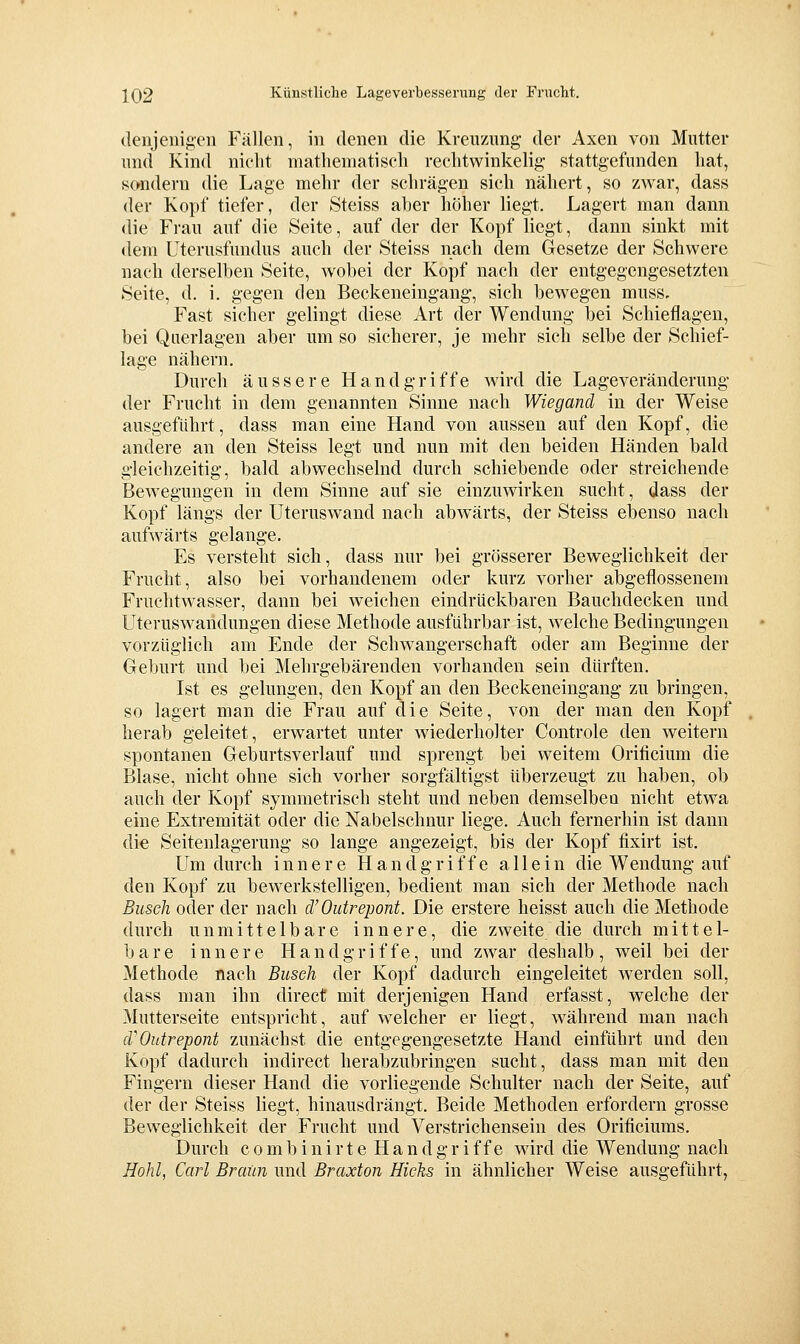 ilenjenigen Fällen, in denen die Kreuzung- der Axen von Mutter und Kind nicht niatliematiscli rechtwinkelig stattgefunden hat, 8(ttidern die Lage mehr der schrägen sich nähert, so zwar, dass der Kopf tiefer, der Steiss aber hoher liegt. Lagert man dann die Frau auf die Seite, auf der der Kopf liegt, dann sinkt mit dem Uterusfundus auch der Steiss nach dem Gesetze der Schwere nach derselben Seite, wobei der Kopf nach der entgegengesetzten Seite, d. i. gegen den Beckeneingang, sich bewegen muss. Fast sicher gelingt diese Art der Wendung bei Schieflagen, bei Querlagen aber um so sicherer, je mehr sich selbe der Schief- lage nähern. Durch äussere Handgriffe wird die Lageveränderung- der Frucht in dem genannten Sinne nach Wiegancl in der Weise ausgeführt, dass man eine Hand von aussen auf den Kopf, die andere an den Steiss legt und nun mit den beiden Händen bald g-leichzeitig, bald abwechselnd durch schiebende oder streichende BcAvegungen in dem Sinne auf sie einzuwirken sucht, dass der Kopf längs der Uteruswand nach abwärts, der Steiss ebenso nach aufwärts gelange. Es versteht sich, dass nur bei grösserer Beweglichkeit der Frucht, also bei vorhandenem oder kurz vorher abgeflossenem Fruchtwasser, dann bei weichen eindrückbaren Bauchdecken und Uteruswandungen diese Methode ausführbar ist, welche Bedingungen vorzüglich am Ende der Schwangerschaft oder am Beginne der Geburt und bei Mehrgebärenden vorhanden sein dürften. Ist es gelungen, den Kopf an den Beckeneingang' zu bringen, so lagert man die Frau auf die Seite, von der man den Kopf herab geleitet, erwartet unter wiederholter Controle den weitern spontanen Geburtsverlauf und sprengt bei weitem Orificium die Blase, nicht ohne sich vorher sorgfältigst überzeugt zu haben, ob auch der Kopf symmetrisch steht und neben demselben nicht etwa eine Extremität oder die Nabelschnur liege. Auch fernerhin ist dann die Seitenlagerung so lange angezeigt, bis der Kopf fixirt ist. Um durch innere Handgriffe allein die Wendung auf den Kopf zu bewerkstelligen, bedient man sich der Methode nach Busch oder der nach d'Outrepont. Die erstere heisst auch die Methode durch unmittelbare innere, die zweite die durch mittel- bare innere Hand g r i f f e, und zwar deshalb , weil bei der Methode nach Busch der Kopf dadurch eingeleitet werden soll, dass man ihn direct mit derjenigen Hand erfasst, welche der Mutterseite entspricht, auf welcher er liegt, während man nach (VOutrepont zunächst die entgegengesetzte Hand einführt und den Kopf dadurch indirect herabzubringen sucht, dass man mit den Fingern dieser Hand die vorliegende Schulter nach der Seite, auf der der Steiss liegt, hinausdrängt. Beide Methoden erfordern grosse Beweglichkeit der Frucht und Verstrichensein des Orificiums. Durch c 0 m b i n i r t e Handgriffe wird die Wendung nach Hohl, Carl Braun und Braxton Hicks in ähnlicher Weise ausgeführt,
