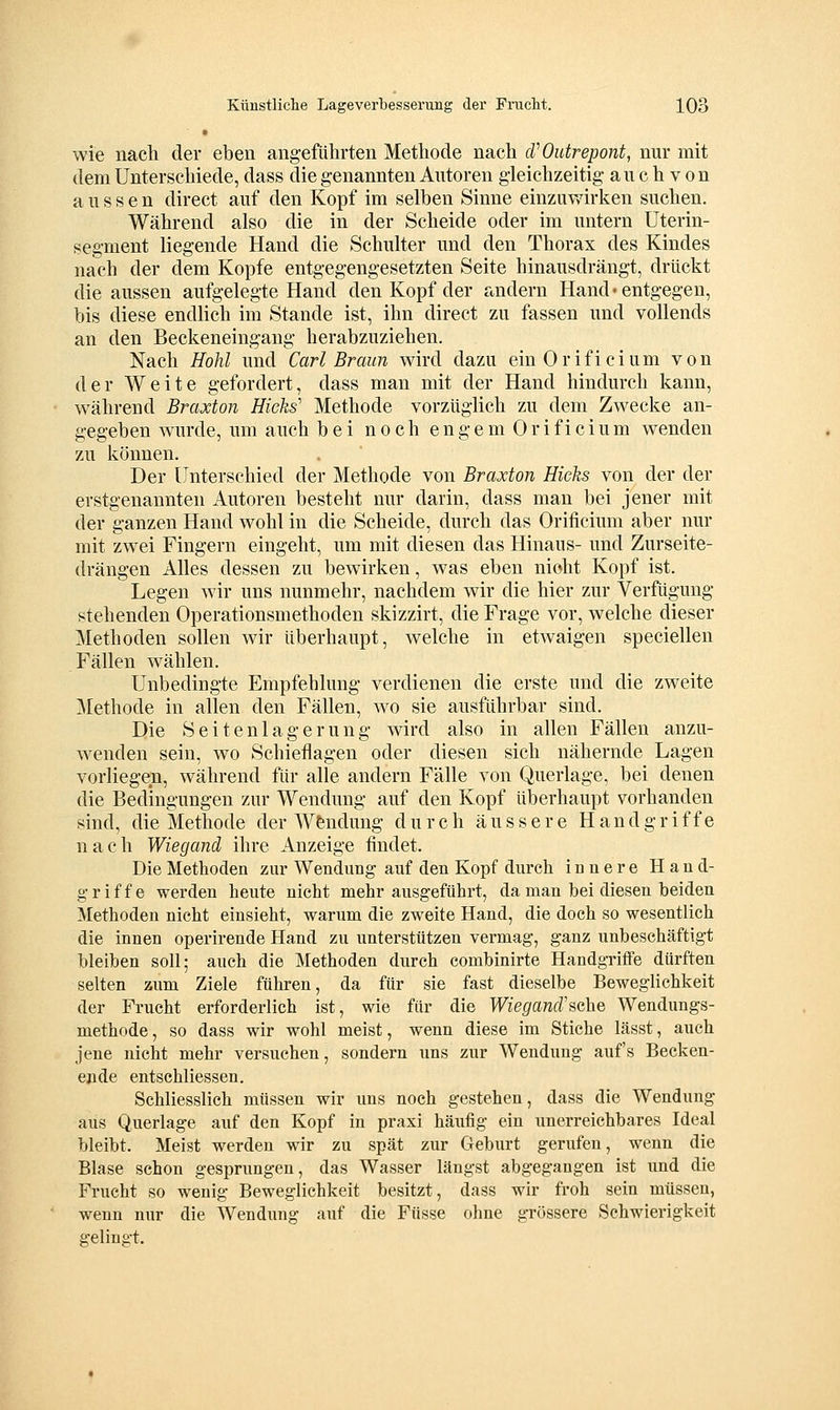 wie nach der eben angeführten Methode nach d^Outrepont, nur mit dem Unterschiede, dass die genannten Autoren gleichzeitig au c h v o n aussen direct auf den Kopf im selben Sinne einzuwirken suchen. Während also die in der Scheide oder im untern Uterin- segment liegende Hand die Schulter und den Thorax des Kindes nach der dem Kopfe entgegengesetzten Seite hinausdrängt, drückt die aussen aufgelegte Hand den Kopf der andern Hand« entgegen, bis diese endlich im Stande ist, ihn direct zu fassen und vollends an den Beckeneingang herabzuziehen. Nach Hohl und Carl Braun wird dazu einOrificium von der Weite gefordert, dass man mit der Hand hindurch kann, während Braxton Hicks' Methode vorzüglich zu dem Zwecke an- gegeben wurde, um auch bei noch engem Orificium wenden zu können. Der Unterschied der Methode von Braxton Hiclis von der der erstgenannten Autoren besteht nur darin, dass man bei jener mit der ganzen Hand wohl in die Scheide, durch das Orificium aber nur mit zwei Fingern eingeht, um mit diesen das Hinaus- und Zurseite- drängen Alles dessen zu bewirken, was eben nicht Kopf ist. Legen wir uns nunmehr, nachdem wir die hier zur Verfügung stehenden Operationsmethoden skizzirt, die Frage vor, welche dieser Methoden sollen wir überhaupt, welche in etwaigen speciellen Fällen wählen. Unbedingte Empfehlung verdienen die erste und die zweite Methode in allen den Fällen, wo sie ausführbar sind. Die Seitenlagerung wird also in allen Fällen anzu- wenden sein, wo Schieflagen oder diesen sich nähernde Lagen vorliegen, während für alle andern Fälle von Querlage, bei denen die Bedingungen zur Wendung auf den Kopf überhaupt vorhanden sind, die Methode der Wendung durch äussere Handgriffe nach Wiegand ihre Anzeige findet. Die Methoden zur Wendung auf den Kopf durch innere Hand- griffe werden heute nicht mehr ausgeführt, da man bei diesen beiden Methoden nicht einsieht, warum die zweite Hand, die doch so wesentlich die innen operirende Hand zu unterstützen vermag, ganz unbeschäftigt bleiben soll; auch die Methoden durch eombinirte Handgriffe dürften selten zum Ziele führen, da für sie fast dieselbe Beweglichkeit der Frucht erforderlich ist, wie für die Wiegand'?,<ihe, Wendungs- methode, so dass wir wohl meist, wenn diese im Stiche lässt, auch jene nicht mehr versuchen, sondern uns zur Wendung auf's Becken- ende entschliessen. Schliesslich müssen wir uns noch gestehen, dass die Wendung aus Querlage auf den Kopf in praxi häufig ein unerreichbares Ideal bleibt. Meist werden wir zu spät zur Geburt gerufen, wenn die Blase schon gesprungen, das Wasser längst abgegangen ist und die Frucht so wenig Beweglichkeit besitzt, dass wir froh sein müssen, wenn nur die Wendung auf die Füsse ohne grössere Schwierigkeit gelingt.