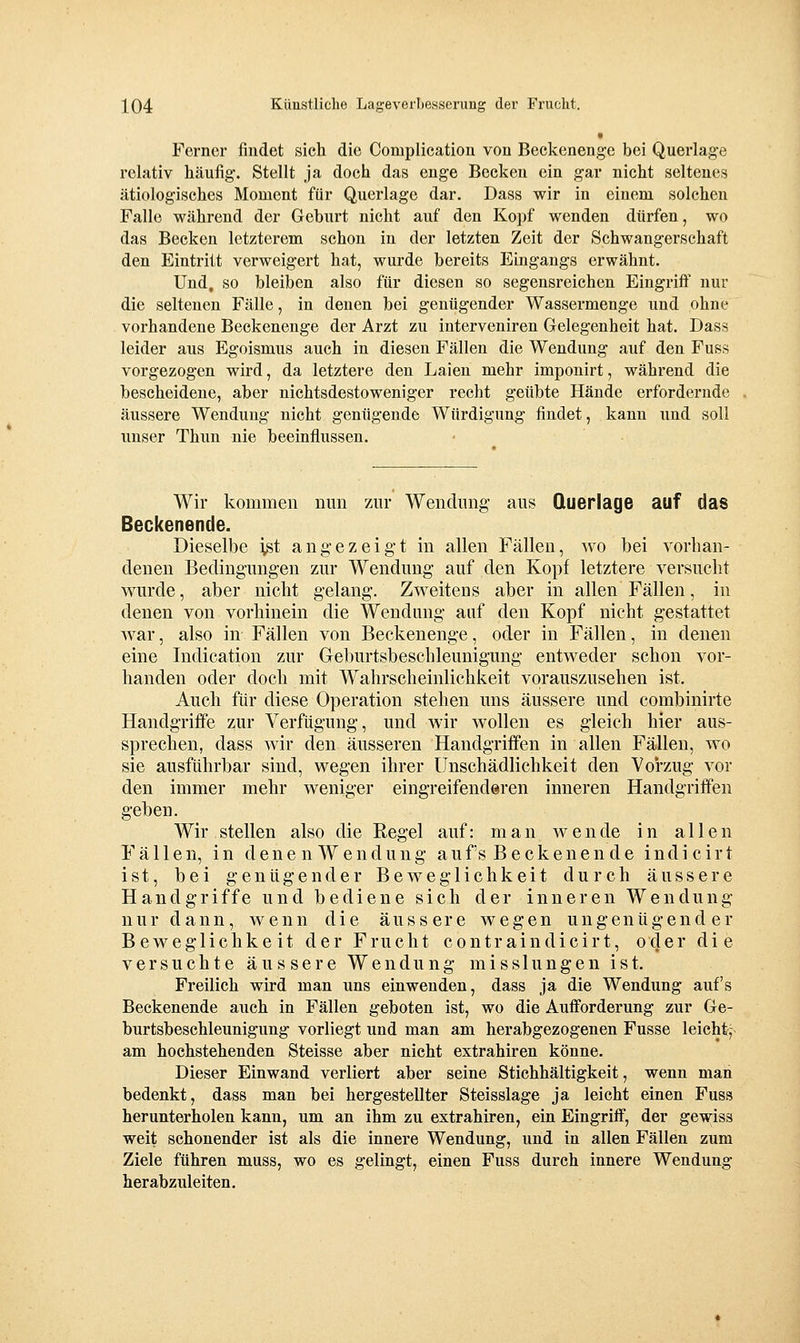 Ferner findet sich die Complication von Beckenenge bei Querlage relativ häufig-. Stellt ja doch das enge Becken ein gar nicht seltenes ätiologisches Moment für Querlage dar. Dass wir in einem solchen Falle während der Geburt nicht auf den Kopf wenden dürfen, wo das Becken letzterem schon in der letzten Zeit der Schwangerschaft den Eintritt verweigert hat, wurde bereits Eingangs erwähnt. Und, so bleiben also für diesen so segensreichen Eingriff nur die seltenen Fälle, in denen bei genügender Wassermenge und ohne vorhandene Beckenenge der Arzt zu interveniren Gelegenheit hat. Dass leider aus Egoismus auch in diesen Fällen die Wendung auf den Fuss vorgezogen wird, da letztere den Laien mehr imponirt, während die bescheidene, aber nichtsdestoweniger recht geübte Hände erfordernde äussere Wendung nicht genügende Würdigung findet, kann und soll unser Thun nie beeinflussen. Wir kommen mm zur Wendung' aus Querlage auf das Beckenende. Dieselbe ist angezeigt in allen Fällen, wo bei vorhan- denen Bedingungen zur Wendung auf den Kopf letztere versucht wurde, aber nicht gelang. Zweitens aber in allen Fällen, in denen von vorhinein die Wendung auf den Kopf nicht gestattet Avar, also in Fällen von Beckenenge, oder in Fällen, in denen eine Indication zur Gehm'tsbescbleunigung entweder schon vor- handen oder doch mit Wahrscheinlichkeit vorauszusehen ist. Auch für diese Operation stehen uns äussere und combinirte Handgriffe zur Verfügung, und wir wollen es gleich hier aus- sprechen, dass wir den äusseren Handgriffen in allen Fällen, wo sie ausführbar sind, wegen ihrer Unschädlichkeit den Vorzug vor den immer mehr weniger eingreifenderen inneren Handgriffen geben. Wir stellen also die Regel auf: man wende in allen Fällen, in dene n W endnng auf's B e ckenen de indi cirt ist, bei genügender Beweglichkeit durch äussere Handgriffe und bediene sich der inneren Wendung nur dann, wenn die äussere wegen ungenügender Beweglichkeit der Frucht contraindicirt, oder die versuchte äussere Wendung misslungen ist. Freilich wird man uns einwenden, dass ja die Wendung auf's Beckenende auch in Fällen geboten ist, wo die Aufforderung zur Ge- burtsbeschleunigung vorliegt und man am herabgezogenen Fusse leicht,' am hochstehenden Steisse aber nicht extrahiren könne. Dieser Einwand verliert aber seine Stichhältigkeit, wenn man bedenkt, dass man bei hergestellter Steisslage ja leicht einen Fuss herunterholen kann, um an ihm zu extrahiren, ein Eingriff, der gewiss weit schonender ist als die innere Wendung, und in allen Fällen zum Ziele führen muss, wo es gelingt, einen Fuss durch innere Wendung herabzuleiten.