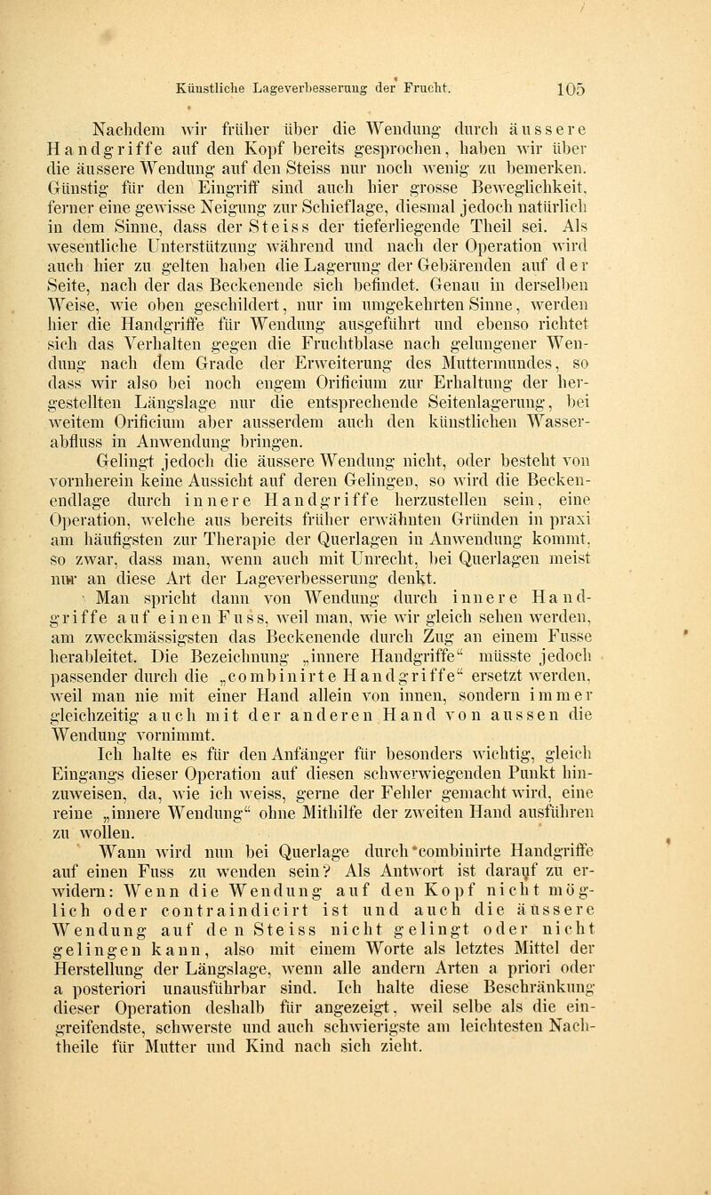 Nachdem wir früher über die Wendung- durch äussere Handgriffe auf den Kopf bereits gesprochen, haben wir über die äussere Wendung auf den Steiss nur noch wenig zu bemerken. Günstig für den Eingriff sind auch hier grosse Beweglichkeit, ferner eine gewisse Neigung zur Schief läge, diesmal jedoch natürlich in dem Sinne, dass der Steiss der tieferliegende Theil sei. Als wesentliche Unterstützung während und nach der Operation wird auch hier zu gelten haben die Lagerung der Gebärenden auf d e r Seite, nach der das Beckenende sich befindet. Genau in derselben Weise, wie oben geschildert, nur im umgekehrten Sinne, werden hier die Handgriffe für Wendung ausgeführt und ebenso richtet sich das Verhalten gegen die Fruchtblase nach gelungener Wen- dung nach dem Grade der Erweiterung des Muttermundes, so dass wir also bei noch engem Orificium zur Erhaltung der her- gestellten Längslage nur die entsprechende Seitenlagerung, bei weitem Orificium aber ausserdem auch den künstlichen Wasser- abfluss in Anwendung bringen. Gelingt jedoch die äussere Wendung nicht, oder besteht von vornherein keine Aussicht auf deren Gelingeo, so wird die Becken- endlage durch innere Handgriffe herzustellen sein, eine Operation, welche aus bereits früher erwähnten Gründen in praxi am häufigsten zur Therapie der Querlagen in Anwendung kommt, so zwar, dass man, wenn auch mit Unrecht, bei Querlagen meist ni>r an diese Art der Lageverbesserung denkt. ' Man spricht dann von Wendung durch innere Hand- griffe auf einen Fuss, weil man, wie wir gleich sehen werden, am zweckmässigsten das Beckenende durch Zug an einem Fusse herableitet. Die Bezeichnung „innere Handgriffe müsste jedoch passender durch die „combinirte Handgriffe ersetzt werden, weil man nie mit einer Hand allein von innen, sondern immer gleichzeitig auch mit der anderen Hand von aussen die Wendung vornimmt. Ich halte es für den Anfänger für besonders wichtig, gleich Eingangs dieser Operation auf diesen schwerwiegenden Punkt hin- zuweisen, da, wie ich weiss, gerne der Fehler gemacht wird, eine reine „innere Wendung ohne Mithilfe der zweiten Hand ausführen zu wollen. Wann wird nun bei Querlage durch combinirte Handgriffe auf einen Fuss zu wenden sein? Als Antwort ist darayf zu er- widern: Wenn die Wendung auf den Kopf nicht mög- lich oder contraindicirt ist und auch die äussere Wendung auf den Steiss nicht gelingt oder nicht gelingen kann, also mit einem Worte als letztes Mittel der Herstellung der Längslage, wenn alle andern Arten a priori oder a posteriori unausführbar sind. Ich halte diese Beschränkung dieser Operation deshalb für angezeigt, weil selbe als die ein- greifendste, schwerste und auch schAvierigste am leichtesten Nach- theile für Mutter und Kind nach sich zieht.