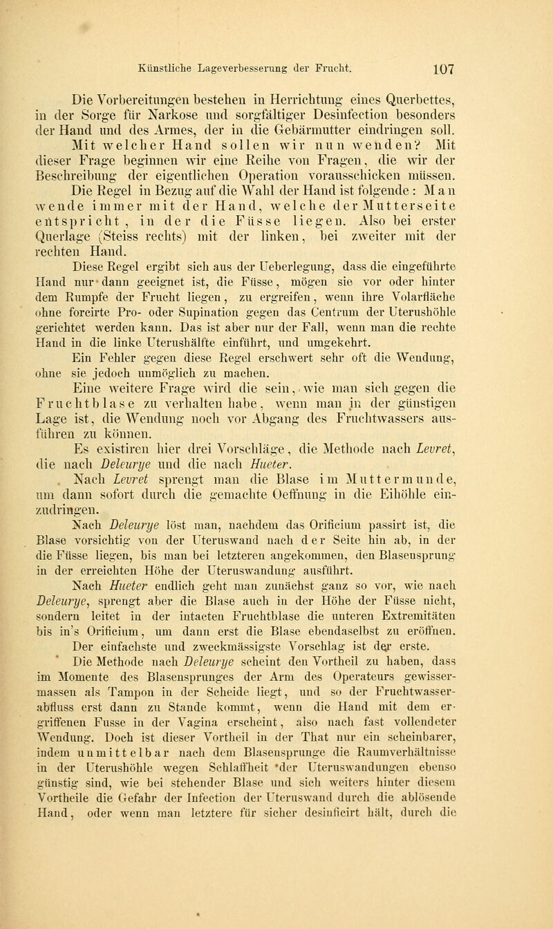 Die Vorbereitungen bestehen in Herrichtimg' eines Querbettes, in der Sorge fiir Narkose und sorgfältiger Desinfection besonders der Hand und des Armes, der in die Gebärmutter eindringen soll. Mit welclier Hand sollen wir nun wenden? Mit dieser Frage beginnen wir eine Reihe von Fragen, die wir der Beschreibung der eigentlichen Operation vorausschicken müssen. Die Regel in Bezug auf die Wahl der Hand ist folgende : M a n wende immer mit der Hand, welche der Mutterseite eütsprieht, in der die Füsse liegen. Also bei erster Querlage (Steiss rechts) mit der linken, bei zweiter mit der rechten Hand. Diese Regel ergibt sich aus der Ueberlegung, dass die eingeführte Hand nur • dann geeignet ist, die Füsse, mögen sie vor oder hinter dem Riimpfe der Frucht liegen, zu ergreifen, wenn ihre Volarfläche ohne forcirte Pro- oder Supination gegen das Centrum der Uterushöhle gerichtet werden kann. Das ist aber nur der Fall, wenn man die rechte Hand in die linke Uterushälfte einführt, und umgekehrt. Ein Fehler gegen diese Regel erschwert sehr oft die Wendung, ohne sie jedoch unmöglich zu machen. Eine weitere Frage wird die sein, wie man sich gegen die Fruchtblase zu verhalten habe, wenn man in der günstigen Lage ist, die Wendung noch vor Abgang des Fruchtwassers aus- führen zu können. Es existiren hier drei Vorschläge, die Methode nach Levret, die nach Deleurye und die nach Hueter. , Nach Levret sprengt man die Blase im Mu11ermunde, um dann sofort durch die gemachte Oetfnung in die Eihöhle ein- zudringen. Nach Deleurye löst man, nachdem das Orificium passirt ist, die Blase vorsichtig von der Uteruswand nach d e r Seite hin ab, in der die Füsse liegen, bis man bei letzteren angekommen, den Blasensprung in der erreichten Höhe der Uteruswandung ausführt. Nach Hueter endlich geht man zunächst ganz so vor, wie nach Deleurye^ sprengt aber die Blase auch in der Höhe der Füsse nicht, sondern leitet in der intacten Fruchtblase die unteren Extremitäten bis in's Orificium, um dann erst die Blase ebendaselbst zu eröffnen. Der einfachste und zweckmässigste Vorschlag ist d^r erste. Die Methode nach Deleurye scheint den Vortheil zu haben, dass im Momente des Blasensprunges der Arm des Operateurs gewisser- massen als Tampon in der Scheide liegt, und so der Fruchtwasser- abfluss erst dann zu Stande kommt, wenn die Hand mit dem er- griffenen Fusse in der Vagina erscheint, also nach fast vollendeter Wendung. Doch ist dieser Vortheil in der That nur ein scheinbarer, indem unmittelbar nach dem Blasensprunge die Raumverhältnisse in der Uterushöhle wegen Schlaffheit 'der Uteruswandungen ebenso günstig sind, wie bei stehender Blase imd sich weiters hinter diesem Vortheile die Gefahr der Infection der Uteruswand durch die ablösende Hand, oder wenn man letztere für sicher desiuficirt hält, durch die