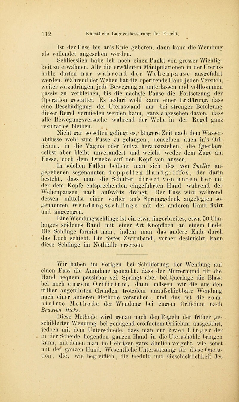 Ist der Fuss bis an's Knie geboren, dann kann die Wendung als vollendet angesehen werden. Schliesslich habe ich noch einen Punkt von grosser Wichtig- keit zu erwähnen. Alle die erwähnten Manipulationen in der Uterus- höhle dürfen nur während der Wehenpause ausgeführt werden. Während der Wehen hat die operirendeHand jeden Versuch, weiter vorzudringen, jede Bewegung zu unterlassen und vollkommen passiv zu verbleiben, bis die nächste Pause die Fortsetzung der Operation gestattet. Es bedarf wohl kaum einer Erklärung, dass eine Beschädigung der Uteruswand nur bei strenger Befolgung dieser Regel vermieden werden kann, ganz abgesehen davon, dass alle Bewegungsversuche während der Wehe in der Regel ganz resultatlos bleiben. Nicht gar so selten gelingt es, * längere Zeit nach dem Wasser- abflüsse wohl zum Fusse zu gelangen, denselben auch in's Ori- ficium, in die Vagina oder Vulva herabzuziehen, die Querlage selbst aber bleibt unverändert und weicht weder dem Zuge am Fnsse, noch dem Drucke auf den Kopf von aussen. In solchen Fällen bedient man sich des von Smellie an- gegebenen sogenannten doppelten Handgriffes, der darin besteht, dass man die Schulter d i r e c t von unten her mit der dem Kopfe entsprechenden eingeführten Hand während der Wehenpausen nach aufwärts drängt. Der Fuss wird während dessen mittelst einer vorher an's Sprunggelenk angelegten so- genannten Wendungsschlinge mit der anderen Hand fixirt und angezogen. Eine Wendungsschlinge ist ein etwa fingerbreites, etwa 50 Ctra. langes seidenes Band mit einer Art Knopfloch an einem Ende. Die Schlinge formirt man, indem man das andere Ende durch das Loch schiebt. Ein festes Zwirnband, vorher desinficirt, kann diese Schlinge im Nothfalle ersetzen. Wir haben im Vorigen bei Schilderung der Wendung auf einen Fuss die Annahme gemacht, dass der Muttermund für die Hand bequem passirbar sei. Springt aber bei Querlage die Blase bei noch engem Orificium, dann müssen wir die aus den früher angeführten Gründen trotzdem unaufschiebbare Wendung nach einer anderen Methode versuchen, und das ist die com- binirte Methode der Wendung bei engem Orificium nach Braxton Hicks. Diese Methode wird genau nach dep Regeln der früher ge- schilderten Wendung bei genügend eröifnetem Orificium ausgeführt, jedoch mit dem Unterschiede, dass man nur zwei Finger der in der Scheide liegenden ganzen Hand in die Uterushöhle bringen kann, mit denen man im Uebrigen ganz ähnlich vorgeht, wie sonst mit der ganzen Hand. Wesentliche Unterstützung für diese Opera- tion, die, wie begreiflich, die Geduld und Geschicklichkeit des
