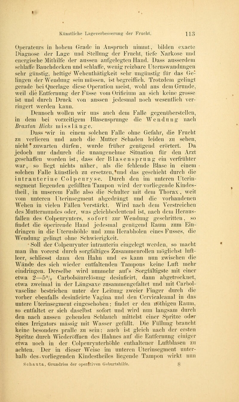 Operateurs in hohem Glracle in Anspruch nimmt, bikien exacte Diagnose der Lage imd Stelhmg der Frucht, tiefe Narkose mid energische Mithilfe der aussen aufgelegten Hand. Dass ausserdem schlaffe Bauchdecken und schlaffe, wenig reizbare üteruswandungen sehr günstig, heftige Wehenthätigkeit sehr ungünstig für das Ge- lingen der Wendung sein müssen, ist begreiflich. Trotzdem gelingt gerade bei Querlage diese Operation meist, wohl aus dem Grunde, weil die Entfernung der Füsse vom Orificium an sich keine grosse ist und durch Druck von aussen jedesmal noch wesentlich ver- ringert werden kann. Dennoch wollen wir uns auch dem Falle gegenüberstellen, in dem bei vorzeitigem Blasensprunge die Wendung nach Braxton Hieks misslänge. Dass -wir in einem solchen Falle ohne Gefahr, die Frucht zu verlieren und auch die Mutter Schaden leiden zu sehen, nicht * zuwarten dürfen, wurde früher genügend erörtert. Da jedoch nur dadurch die unangenehme Situation für den Arzt geschaffen worden ist, dass der B1 a s e n s p r u n g ein verfrühter war, so liegt nichts näher, als die fehlende Blase in einem solchen Falle künstlich zu ersetzen,'und das geschieht durch die intrauterine Colpeuryse. Durch den im unteren Uterin- segment liegenden gefüllten Tampon wird der vorliegende Kindes- theil , in unserem Falle also die Schulter mit dem Thorax, weit vom unteren Uterinsegment abgedrängt und die vorhandenen Wehen in vielen Fällen verstärkt. Wird nach dem Verstreichen des Muttermundes oder, was gleichbedeutend ist, nach dem Heraus- fallen des Colpeurynters, sofort zur Wendung geschritten, so findet die operirende Hand jedesmal genügend Raum zum Ein- dringen in die Uterushöhle und zum Herabholen eines Fusses, die Wendung gelingt ohne Schwierigkeit. • Soll der Colpeurynter intrauterin eingelegt werden, so macht man ihn vorerst durch sorgfältiges Zusammenrollen möglichst luft- leer, schliesst dann den Hahn und es kann nun zwischen die Wände des sich wieder entfaltenden Tampons keine Luft mehr eindringen. Derselbe wird nunmehr aufs Sorgfältigste mit einer etwa 2—ö'^/o Carbolsäurelösung desinficirt, dann abgetrocknet, etwa zweimal in der Längsaxe zusammengefaltet und mit Carbol- vaseline bestrichen unter der Leitung zweier Finger durch die vorher ebenfalls desinficirte Vagina und den Cervicalcanal in das untere Uterinsegment eingeschoben; findet er den iTöthigen Raum, so entfaltet er sich daselbst sofort und wird nun langsam durch den nach aussen gehenden Schlauch mittelst einer Spritze oder eines Irrigators massig mit Wasser gefüllt. Die Füllung braucht keine besonders pralle zu sein; auch ist gleich nach der ersten Spritze durch Wiederöffnen des Hahnes auf die Entfernung einiger etwa noch in der Colpeurynterhöhle enthaltener Luftblasen zu achten. Der in dieser Weise im unteren Uterinsegment unter- halb des. vorliegenden Kindestheiles liegende Tampon wirkt nun Schauta, Grundriss der operativen Geburtshilfe. 8