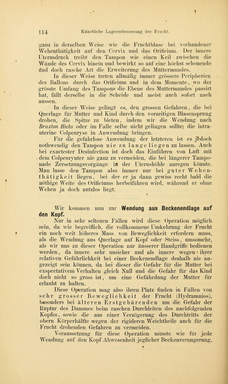i;'aiiz in derselben Weise wie die Friiclitblase bei vorhandener Wclicnthätig'keit anf den Cervix und das Oriticium. Der innere Uterusdruck treibt den Tampon wie einen Keil zwischen die Wände des Cervix hinein und bewirkt so auf eine höchst schonende lind doch rasche Art die Erweiterung- des Muttermundes. In dieser Weise treten allmälig' immer grössere Peripherien des Ballons durch das Orificium und in dem Momente, wo der grösste Umfang des Tampons die Ebene des Muttermundes passirt hat, fällt derselbe in die Scheide und meist auch sofort nach aussen. In dieser Weise gelingt es, den grossen Gefahren, die bei Querlage für Mutter und Kind durch den vorzeitigen Blasensprung drohen, die Spitze zu bieten, indem wir die Wendung nach Braxton Hieks oder im Falle selbe nicht gelingen sollte; die intra- uterine Colpeurjse in Anwendung bringen. Für die gefahrlose Anwendung der letzteren ist es jedoch nothwendig den Tampon nie zu 1 ange 1 iegen zu lassen. Auch bei exactester Desinfection ist doch das Einführen von Luft mit . dem Colpemynter nie ganz zu vermeiden, die bei längerer Tampo- nade Zersetzimgsvorgänge in der Uterushöhle anregen könnte. Man lasse den Tampon also immer nur bei guter Wehen- thätig-keit liegen, bei der er ja dann gewiss recht bald die nöthige Weite des Orificiums herbeiführen wird, während er ohne Wehen ja doch nutzlos liegt. Wir kommen nun zur Wendung aus Beckenendlage auf den Kopf. Nur in sehr seltenen Fällen wird diese Operation möglich sein, da wie begreiflich, die vollkommene Umkehrung der Frucht ein noch weit höheres Mass von Beweglichkeit erfordern muss, als die Wendung aus Querlage auf Kopf oder Steiss, umsomehr, als wir uns zu dieser Operation nur äusserer Handgriffe bedienen werden, da innere sehr unsicher und als innere wegen • ihrer relativen Gefährlichkeit bei einer Beckenendlage deshalb nie an- gezeigt sein können, da bei dieser die Gefahr für die Mutter bei exspectativem Verhalten gleich Null und die Gefahr für das Kind doch nicht so gross ist, um eine Gefährdung der Mutter für erlaubt zu halten. Diese Operation mag also ihren Platz finden in Fällen von sehr grosser Beweglichkeit der Frucht (Hydramnios), besonders bei älteren Erstgebärenden um die Gefahr der Ruptur des Dammes beim raschen Durchleiten des nachfolgenden Kopfes, sowie die aus einer Verzögerung des Durchtritts der obern Körperhälfte wegen der rigideren Weichtheile auch für die Frucht drohenden Gefahren zu vermeiden. Voraussetzung für diese Operation müsste wie für jede Wendung auf den Kopf Abwesenheit jeglicher Beckenverengerung,