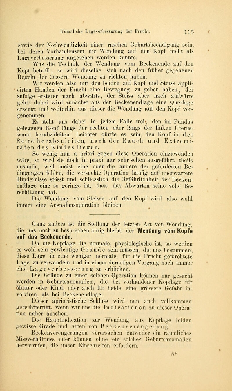 sowie der Nothwendigkeit einer raschen Geburtsbeendignng- sein, bei deren Vorhandensein die Wendung auf den Kopf nicht als Lageverbesserung angesehen werden könnte. Was die Technik der Wendmig vom Beckenende auf den Kopf betrifft, so Avird dieselbe sich nach den früher gegebenen Regeln der :inssern Wendung zu richten haben. Wir werden also mit den beiden auf Kopf und Steiss appli- cirten Händen der Frucht eine Bewegung zu geben haben, der zufolge ersterer nach abwärts, der Steiss aber nach aufwärts geht; dabei wird zunächst aus der Beckenendlage eine Querlage erzeugt und weiterhin aus dieser die Wendung auf den Kopf vor- genommen. Es steht uns dabei in jedem Falle frei«, den im Fundus gelegenen Kopf längs der rechten oder längs der linken Uterus- wand herabzuleiten. Leichter dürfte es sein, den Kopf in der Seite herabzu 1 eiten, nach der Bauch und Extremi- täten des Kindes liegen. So wenig nun a priori gegen diese Operation einzuwenden wäre, so wird sie doch in praxi nur sehr selten ausgeführt, theils deshalb, weil meist eine oder die andere der geforderten Be- dingungen fehlen, die versuchte Operation häufig auf unerwartete Hindernisse stösst und schliesslich die Gefährlichkeit der Becken- endlage eine so geringe ist, dass das Abwarten seine volle Be- rechtigung hat. Die Wendung vom Steisse auf den Kopf wird also wohl immer eine Ausnahmsoperation bleiben. Ganz anders ist die Stellung der letzten Art von Wendung, die uns noch zu besprechen übrig bleibt, der Wendung vom Kopfe auf das Beckenende. Da die Kopflage die normale, physiologische ist, so werden es wohl sehr gewichtige Gründe sein müssen, die uns bestimmen, diese Lage in eine weniger normale, für die Frucht gefürchtete Lage zu verwandeln und in einem derartigen Vorgang noch immer eine Lageverbesserung zu erblicken. Die Gründe zu einer solchen Operation können nur gesucht werden in Geburtsanomalien, die bei vorhandener Kopflage für •Mutter oder Kind, oder auch für beide eine grössere Gefahr in- volviren, als bei Beckenendlage. Dieser ap'rioristische Schluss wird nun auch vollkommen gerechtfertigt, wenn wir uns die Indicationen zu dieser Opera- tion näher ansehen. Die Hauptindication zur Wendung aus Kopflage bilden gewisse Grade und Arten' von B e c k e n v e r e n g e r u n g. Beckenverengerungen verursachen entweder ein räumliches Missverhältniss oder können ohne ein solches Geburtsanomalien hervorrufen, die unser Einschreiten erfordern.