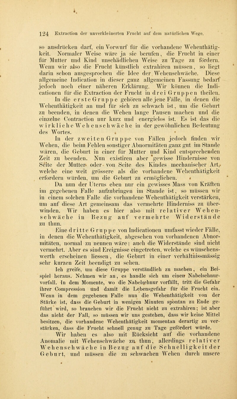 SO ausdrücken darf, ein Vorwurf für die vorhandene Wehenthätig- keit. Normaler Weise wäre ja sie berufen, die Frucht in einer für Mutter und Kind unschädlichen Weise zu Tage zu fördern. Wenn wir also die Frucht künstlich extrahiren müssen, so liegt darin schon ausgesprochen die Idee der Wehenschwäche. Diese allgemeine Indication in dieser ganz allgemeinen Fassung bedarf jedoch noch einer näheren Erklärung. Wir können die Indi- cationen für die Extraction der Frucht in drei Gruppen theilen. In die erste Gruppe gehören alle jene Fälle, in denen die Wehenthätigkeit an und für sich zu schwach ist, um die Geburt zu beenden, in denen die Wehen lange Pausen machen und die einzelne Contraction nur kurz und energielos ist. Es ist das die w i r k 1 i c h e W e h e n s c h w ä c h e in der gewöhnlichen Bedeutung des Wortes. In der zweiten Gru ppe von Fällen jedoch finden wir Wehen, die beim Fehlen sonstiger Abnormitäten ganz gut im Stande wären, die Geburt in einer für Mutter und Kind entsprechenden Zeit zu beenden. Nun existiren aber 'gewisse Hindernisse von Seite der Mutter» oder von Seite des Kindes mechanischer Art,' welche eine weit grössere als die vorhandene Wehenthätigkeit erfordern würden, um die Geburt zu ermöglichen. * Da nun der Uterus eben nur ein gewisses Mass von Kräften im gegebenen Falle aufzubringen im Stande ist, so müssen wir in einem solchen Falle die vorhandene Wehenthätigkeit verstärken, um auf diese Art gemeinsam das vermehrte Hinderniss zu über- winden. Wir haben es hier also mit relativer Wehen- schw^äche in Bezug auf vermeirrte Widerstände zu thun. Eine dritte Gruppe von Indicationen umfasst wieder Fälle, in denen die Wehenthätigkeit, abgesehen von vorhandenen Abnor- mitäten, normal zu nennen wäre; auch die Widerstände sind nicht vermehrt. Aber es sind Ereignisse eingetreten, welche es wünschens- werth erscheinen Hessen, die Geburt in einer verhältiiissmässig sehr kurzen Zeit beendigt zu sehen. Ich greife, um diese Gruppe verständlich zu machen, ein Bei- spiel heraus. Nehmen wir an, es handle sich um einen Nabelschnur- vorfall. In dem Momente, wo die Nabelschnur vorfällt, tritt die Gefahr ihrer Compression und damit die Lebensgefahr für die Frucht ein. Wenn in dem gegebenen Falle nun die Wehenthätigkeit von der Stärke ist, dass die Geburt in wenigen Minuten spontan zu Ende ge- führt wird, so brauchen wir die Frucht nicht zu extrahiren; ist aber das nicht der Fall, so müssen wir uns gestehen, dass wir keine Mittel besitzen, die vorhandene Wehenthätigkeit momentan derartig zu ver- stärken, dass die Frucht schnell genug zu Tage gefördert würde. Wir haben es also mit Rücksicht auf die vorhandene Anomalie mit Wehenschwäche zu thun, allerdings relativer Wehenschwäche in Bezug auf die Schnelligkeit der Geburt, und müssen die zu schwachen Wehen durch unsere