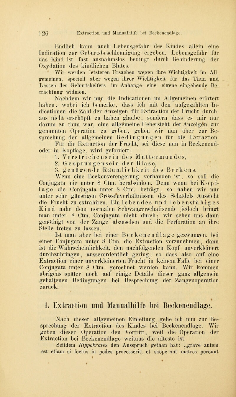 Endlich kann auch Lebensg-efahr des Kindes allein eine Indication zur Geburtsbeschleunigung' ergeben. Lebensgefahr für das Kjnd ist fast ausnahmslos bedingt durch Behinderung dei' Oxydation des kindlichen Blutes. ' Wir werden letzteren Ursachen wegen ihre Wichtigkeit im All- gemeinen, speciell aber wegen ihrer Wichtigkeit für das Thun und Lassen des Geburtshelfers im Anhange eine eigene eingehende Be- trachtung widmen. Nachdem wir myi die Indicationen im Allgemeinen erörtert haben, wobei ich bemerke, dass ich mit den aufgezählten In- dicationen die Zahl der Anzeigen für Extraction der Frucht durch- aus nicht erschöpft zu haben glaube, sondern dass es mir nur darum zu thun war, eine allgemeine üebersicht der Anzeigön zur genannten Operation zu geben, gehen wir nun über zur Be- sprechung der allgemeinen Bedingungen für die Extraction. Für die Extraction der Frucht, sei diese nun in Beckeuend- oder in Kopflage, wird gefordert: 1. Verstrichensein des Muttermundes, 2. Gesprungensein der Blase, 3. genügende Räumlichkeit des Beckens, Wenn eine Beckenverengerung vorhanden ist, so soll die Conjugata nie unter 8 Ctm. herabsinken. Denn wenn bei Kopf- lage die Conjugata unter 8 Ctm. beträgt, so haben wir nur unter sehr günstigen Grösse*nverhältnissen des Schädels Aussicht die Frucht zu extrahiren. Einlebendes und lebensfähiges Kind nahe dem normalen Schwangerschaftsende jedoch bringt man unter 8 Ctm. Conjugata nicht durch; wir sehen uns dann genöthigt von der Zange abzusehen und die Perforation an ihre Stelle treten zu lassen. Ist man aber bei einer Beckenendlage gezwungen, bei einer Conjugata unter 8 Ctm. die Extraction vorzunehmen, dann ist die Wahrscheinlichkeit, den nachfolgenden Kopf unverkleinert durchzubringen, ausserordentlich gering, so dass also auf eine Extraction einer unverkleinerten Frucht in keinem Falle bei einer Conjugata unter 8 Ctm. gerechnet werden kann. Wir kommen übrigens später noch auf einige Details dieser ganz allgemein gehaltenen Bedingungen bei Besprechung der Zangenoperation zurück. 1. Extraction und Manualhilfe bei Beckenendlage. Nach dieser allgemeinen Einleitung gehe ich nun zur Be- sprechung der Extraction des Kindes bei Beckenendlage. Wir geben dieser Operation den Vortritt, weil die Operation der Extraction bei Beckenendlage weitaus die älteste ist. Seitdem Hippokrates den Ausspruch gethan hat: „grave autem est etiam si foetus in pedes processerit, et saepe aut matres pereunt