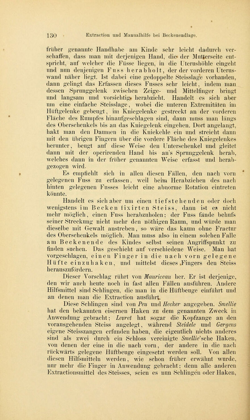 tVülier genannte Handlial)e ain Kinde sehr leiclit daduroli ver- schaffen, dass man mit derjenigen Hand, die« der Mutierseite ent- spricht, auf welcher die Füsse liegen, in die Uterushöhle eingeht und mm denjenigen Fuss her ah holt, der der vorderen üterus- wand näher liegt. Ist dabei eine gedoppelte 8teisslage vorhanden, dann gelingt das Erfassen dieses Fusses sehr leicht, indem man dessen Sprunggelenk zwischen Zeige- und Mittelfinger bringt und langsam und vorsichtig!» herabzieht. Handelt es sich aber um eine einfache Steisslage, wobei die unteren Extremitäten im Hüftgelenke gebeugt, im Kniegelenke gestreckt an der vorderen Fläche des Rumpfes hinaufgeschlagen sind, dann muss man längs des Oberschenkels bis an das Kniegelenk eingehen. Dort angelangt, hakt man den Daumen in die Kniekehle ein und streicht dann mit den übrigen Fingern über die vordere Fläche des Kniegelenkes herunter, beugt auf diese Weise den Unterschenkel und gleitet dann mit der operirenden Hand bis an's Sprunggelenk herab, welches dann in der früher genannten Weise erfasst und herab- gezogen wird. Es empfiehlt sich in allen diesen Fällen, den nach vorn gelegenen Fuss zu erfassen, weil beim Herabziehen des nach hinten gelegenen Fusses leicht eine abnorme Rotation eintreten könnte. Handelt es sich aber um einen tiefsteh enden oder doch wenigstens im Becken fixirten Steiss, dann ist es nicht mehr möglich, einen Fuss herabzuholen; der Fuss fände behufs seiner Streckung nicht mehr den nöthigen Raum, und würde man dieselbe mit Gewalt anstreben, so wäre das kaum ohne Fractur des Oberschenkels möglich. Man muss also in einem solchen Falle am Becken ende des Kindes selbst seinen Angriffspunkt zu finden suchen. Das geschieht auf verschiedene Weise. Man hat vorgeschlagen, einen Finger in die nach vorn gelegene Hüfte einzuhaken, und mittelst dieses .Fingers den Steiss herauszufordern. Dieser Vorschlag rührt von Mauriceau her. Er ist derjenige, den wir auch heute noch in fast allen Fällen ausführen. Andere Hilfsmittel sind Schlingen, die man in die Hüftbeuge einführt und an denen man die Extraction ausführt. Diese Schlingen sind von Peu und Heeker angegeben. Smellie hat den bekannten eisernen Haken zu dem genannten Zweck in Anwendung gebracht; Levret hat sogar die Kopfzange an den vorausgehenden Steiss angelegt, während Steidele und Gergens eigene Steisszangen erfunden haben, die eigentlich nichts anderes sind als zwei durch ein Schloss vereinigte SmeUie''üG[iG Haken, von denen der eine in die nach vorn, der andere in die nach rückwärts gelegene Hüftbeuge eingesetzt werden soll. Von allen diesen Hilfsmitteln werden, wie schon früher erwähnt wurde, nur mehr die Finger in Anwendung gebracht; denn alle anderen Extractionsmittel des Steisses, seien es nun Schlingen oder Haken,